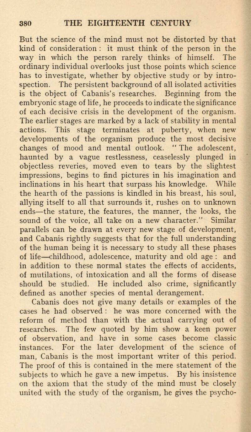 But the science of the mind must not be distorted by that kind of consideration : it must think of the person in the way in which the person rarely thinks of himself. The ordinary individual overlooks just those points which science has to investigate, whether by objective study or by intro¬ spection. The persistent background of all isolated activities is the object of Cabanis’s researches. Beginning from the embryonic stage of life, he proceeds to indicate the significance of each decisive crisis in the development of the organism. The earlier stages are marked by a lack of stability in mental actions. This stage terminates at puberty, when new developments of the organism produce the most decisive changes of mood and mental outlook. “ The adolescent, haunted by a vague restlessness, ceaselessly plunged in objectless reveries, moved even to tears by the slightest impressions, begins to find pictures in his imagination and inclinations in his heart that surpass his knowledge. While the hearth of the passions is kindled in his breast, his soul, allying itself to all that surrounds it, rushes on to unknown ends—the stature, the features, the manner, the looks, the sound of the voice, all take on a new character.” Similar parallels can be drawn at every new stage of development, and Cabanis rightly suggests that for the full understanding of the human being it is necessary to study all these phases of life—childhood, adolescence, maturity and old age ; and in addition to these normal states the effects of accidents, of mutilations, of intoxication and all the forms of disease should be studied. He included also crime, significantly defined as another species of mental derangement. Cabanis does not give many details or examples of the cases he had observed ; he was more concerned with the reform of method than with the actual carrying out of researches. The few quoted by him show a keen power of observation, and have in some cases become classic instances. For the later development of the science of man, Cabanis is the most important writer of this period. The proof of this is contained in the mere statement of the subjects to which he gave a new impetus. By his insistence on the axiom that the study of the mind must be closely united with the study of the organism, he gives the psycho-