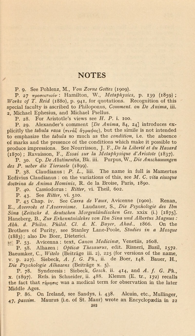 NOTES P. g. See Pohlenz, M., Von Zorne Gottes (1909). P. 27 TrpoatKTiKov : Hamilton, W., Metaphysics, p. 139 (1859) ; Works of T. Reid (1880), p. 941, for quotations. Recognition of this special faculty is ascribed to Pliiloponus, Comment, on De Anima, iii. 2, Michael Ephesius, and Michael Psellus. P. 28. For Aristotle’s views see H. P. i. 100. P. 29. Alexander's comment [De Anima, 84, 24] introduces ex¬ plicitly the tabula rasa {jnval aypafpoQ), but the simile is not intended to emphasize the tabula so much as the condition, i.e. the absence of marks and the presence of the conditions which make it possible to produce impressions. See Nourrisson, J. ¥.,De la Liberte et du Hasard (1870) ; Ravaisson, F., Essai sur la Metaphysique d’Aristote (1837). P. 30. De Abstinentia, Wk. ill. PviT:pviS,,''N., Die Anschauungen des P. ueber die Tierseele (1899). P. 38. Claudianus : P. L., liii. The name in full is Mamertus Ecdivius Claudianus : on the variations of this, see M. C. vita eiusque doctrina de Anima Hominis, R. de la Broise, Paris, 1890. P. 40. Cassiodorus : Ritter, vi. Theil, 602. P. 43. See Ritter, vi. 510. P. 45 Chap. iv. See Carra de Vaux, Avicenne (1900). Renan, E., Averrois et I’Averroisme. Laudauer, S., Die Psychologie des Ibn Sina [Zeitschr d. deutschen Morgenldndischen Ges. xxix (i.) [1875]. Haneberg, B., Zur Erkenntnislehre von Ibn Sina und Albertus Magnus : Abh. d. Philos. Philol. Cl. d. K. Bayer, Akad., 1866. On the Brothers of Purity, see Stanley Lane-Poole, Studies in a Mosque (1883); also De Boer, Dieterici. p. ^3. Avicenna : text. Canon MedicincB, Venetiis, 1608. P. 58. Alhazen; Opticcs Thesaurus, edit. Risneri, Basil, 1572. Baeumker, C., Witelo (Beitrage iii. 2), 225 (for versions of the name, V. p. 227). Siebeck, A. f. G. Ph., ii. de Boer, 148. Bauer, H., Die Psychologie Alhazens (Beitrage x. 5). P. 78. Synderesis ; Siebeck, Gesch. ii. 414, and A. f. G. Ph., X. (1897). Refs, in Schneider, ii. 488. Klemm (E. tr., 172) recalls the fact that rt'ippaig was a medical term for observation in the later Middle Ages. P. 86. On Ireland, see Sandys, i. 438. Alcuin, etc., Mullinger, 47, passim. Maurus (i.e, of St. Maur) wrote an Encyclopaedia in 22