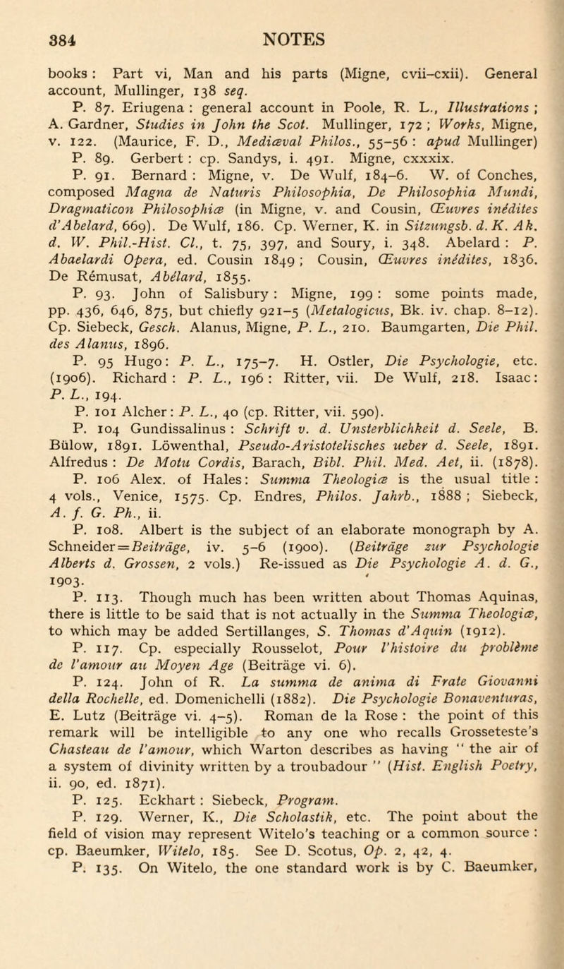 books : Part vi, Man and his parts (Migne, cvii-cxii). General account, Mullinger, 138 seq. P. 87. Eriugena : general account in Poole, R. L., Illustrations ; A. Gardner, Studies in John the Scot. Mullinger, 172; Works, Migne, V. 122. (Maurice, F. D., Mediceval Philos., 55-56 : apud Mullinger) P. 89. Gerbert : cp. Sandys, i. 491. Migne, cxxxix. P. 91. Bernard : Migne, v. De Wulf, 184-6. W. of Conches, composed Magna de Naturis Philosophia, De Philosophia Mundi, Dragmaticon Philosophice (in Migne, v. and Cousin, CEuvres inidites d'Abelard, 669). De Wulf, 186. Cp. Werner, K. in Sitzungsb. d.K. Ak. d. W. Phil.-Hist. Cl., t. 75, 397, and Soury, i. 348. Abelard : P. Abaelardi Opera, ed. Cousin 1849 ; Cousin, CEuvres inidites, 1836. De Remusat, Abelard, 1855. P- 93- John of Salisbury : Migne, 199 : some points made, pp. 436, 646, 875, but chiefly 921-5 (Metalogicus, Bk. iv. chap. 8-12). Cp. Siebeck, Gesch. Alanus, Migne, P. L., 210. Baumgarten, Die Phil, des Alanus, 1896. P. 95 Hugo: P. L., 175-7. H. Ostler, Die Psychologie, etc. (1906). Richard: P. L., 196: Ritter, vii. De Wulf, 218. Isaac: P. L., 194. P. loi Alcher: P. L., 40 (cp. Ritter, vii. 590). P. 104 Gundissalinus : Schrift v. d. Unsterblichkeit d. Seek, B. Billow, 1891. Lowenthal, Pseudo-Aristotelisches ueber d. Seek, 1891. Alfredus : De Mohi Cordis, Barach, Bibl. Phil. Med. Aet, ii. (1878). P. 106 Alex, of Hales: Sumnia Theologies is the usual title: 4 vols., Venice, 1575. Cp. Endres, Philos. Jahrb., 1888 ; Siebeck, A. f. G. Ph., ii. P. 108. Albert is the subject of an elaborate monograph by A. Schneider = iv. 5-6 (1900). {Beitrdge zur Psychologie Alberts d. Grossen, 2 vols.) Re-issued as Die Psychologie A. d. G., 1903. P. 113. Though much has been written about Thomas Aquinas, there is little to be said that is not actually in the Sumnia Theologies, to which may be added Sertillanges, 5. Thomas d'Aquin (1912). P. 117. Cp. especially Rousselot, Pour I'histoire du probkme de I'amour au Moyen Age (Beitrage vi. 6). P. 124. John of R. La summa de anima di Prate Giovanni della Rochelle, ed. Domenichelli (1882). Die Psychologie Bonaventuras, E. Lutz (Beitrage vi. 4-5). Roman de la Rose : the point of this remark will be intelligible to any one who recalls Grosseteste’s Chasteau de I’amour, which Warton describes as having “ the air of a system of divinity written by a troubadour ” {Hist. English Poetry, ii. 90, ed. 1871). P. 125. Eckhart : Siebeck, Program. P. 129. Werner, K., Die Scholastik, etc. The point about the field of vision may represent Witelo's teaching or a common source : cp. Baeumker, Witelo, 185. See D. Scotus, Op. 2, 42, 4. P. 135. On Witelo, the one standard work is by C. Baeumker,