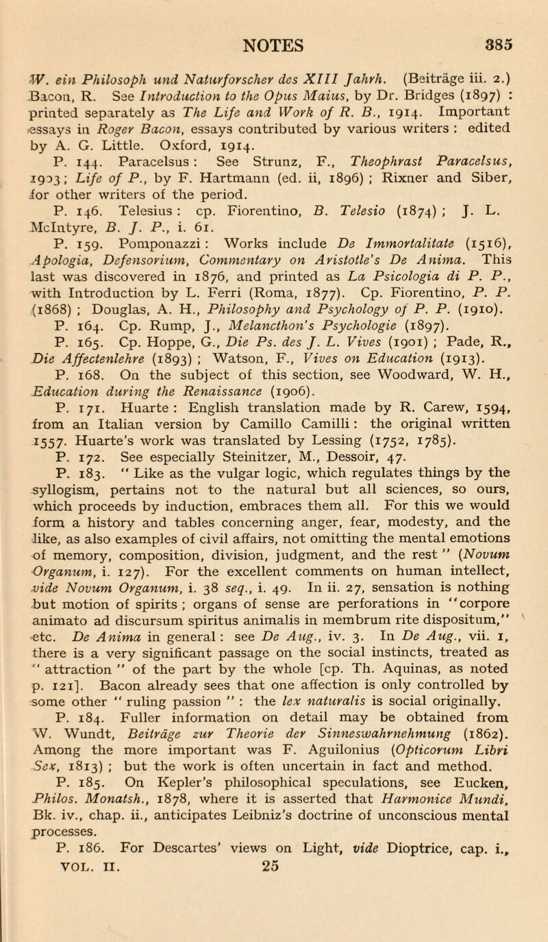 W. ein Philosoph und Natiirforscher des XIII Jahrh. (Beitrage iii. 2.) Bacon, R. See IntrodHction to the Opus Maius, by Dr. Bridges (1897) : printed separately as The Life and Work of R. B., 1914. Important assays in Roger Bacon, essays contributed by various writers : edited by A. G. Little. O.Kford, 1914. P. 144. Paracelsus; See Strunz, F., Theophrast Paracelsus, 1903; Life of P., by F. Hartmann (ed. ii, 1896) ; Rixner and Siber, ior other writers of the period. P. 146. Telesius; cp. Fiorentino, B. Telesio (1874) ; J. L. McIntyre, B. J. P., i. 61. P. 159. Pomponazzi: Works include De Immortalitate (1516), Apologia, Defensorium, Commentary on Aristotle's De Anima. This last was discovered in 1876, and printed as La Psicologia di P. P., with Introduction by L. Ferri (Roma, 1877). Cp. Fiorentino, P. P. (1868) ; Douglas, A. H., Philosophy and Psychology of P. P. (1910). P. 164. Cp. Rump, J., Melancthon's Psychologic (1897). P. 165. Cp. Hoppe, G., Die Ps. des J. L. Vives (1901) ; Pade, R., Die Affectenlehre (1893) ; Watson, F., Vives on Education (1913). P. 168. On the subject of this section, see Woodward, W. H., Education during the Renaissance (1906). P. 171. Huarte : English translation made by R. Carew, 1594, from an Italian version by Camillo Camilli; the original written 1557. Huarte’s work was translated by Lessing (1752, 1785). P. 172. See especially Steinitzer, M., Dessoir, 47. P. 183.  Like as the vulgar logic, which regulates things by the syllogism, pertains not to the natural but all sciences, so ours, which proceeds by induction, embraces them all. For this we would form a history and tables concerning anger, fear, modesty, and the like, as also examples of civil affairs, not omitting the mental emotions of memory, composition, division, judgment, and the rest ” {Novum Organum, i. 127). For the excellent comments on human intellect, vide Novum Organum, i. 38 seq., i. 49. In ii. 27, sensation is nothing but motion of spirits ; organs of sense are perforations in “corpore animato ad discursum spiritus animalis in membrum rite dispositum,” etc. De Anima in general : see De Aug., iv. 3. In De Aug., vii. i, there is a very significant passage on the social instincts, treated as ■ attraction '' of the part by the whole [cp. Th. Aquinas, as noted p. 121]. Bacon already sees that one affection is only controlled by some other “ ruling passion ” : the le.v naturalis is social originally. P. 184. Fuller information on detail may be obtained from W. Wundt, Beitrdge zur Theorie der Sinneswahrnehmung (1862). Among the more important was F. Aguilonius {Opticorum Libri Sex, 1813) ; but the work is often uncertain in fact and method. P. 185. On Kepler’s philosophical speculations, see Eucken, Philos. Monatsh., 1878, where it is asserted that Harmonice Mundi, Bk. iv., chap, ii., anticipates Leibniz’s doctrine of unconscious mental processes. P. 186. For Descartes’ views on Light, vide Dioptrice, cap. i., VOL. II. 25