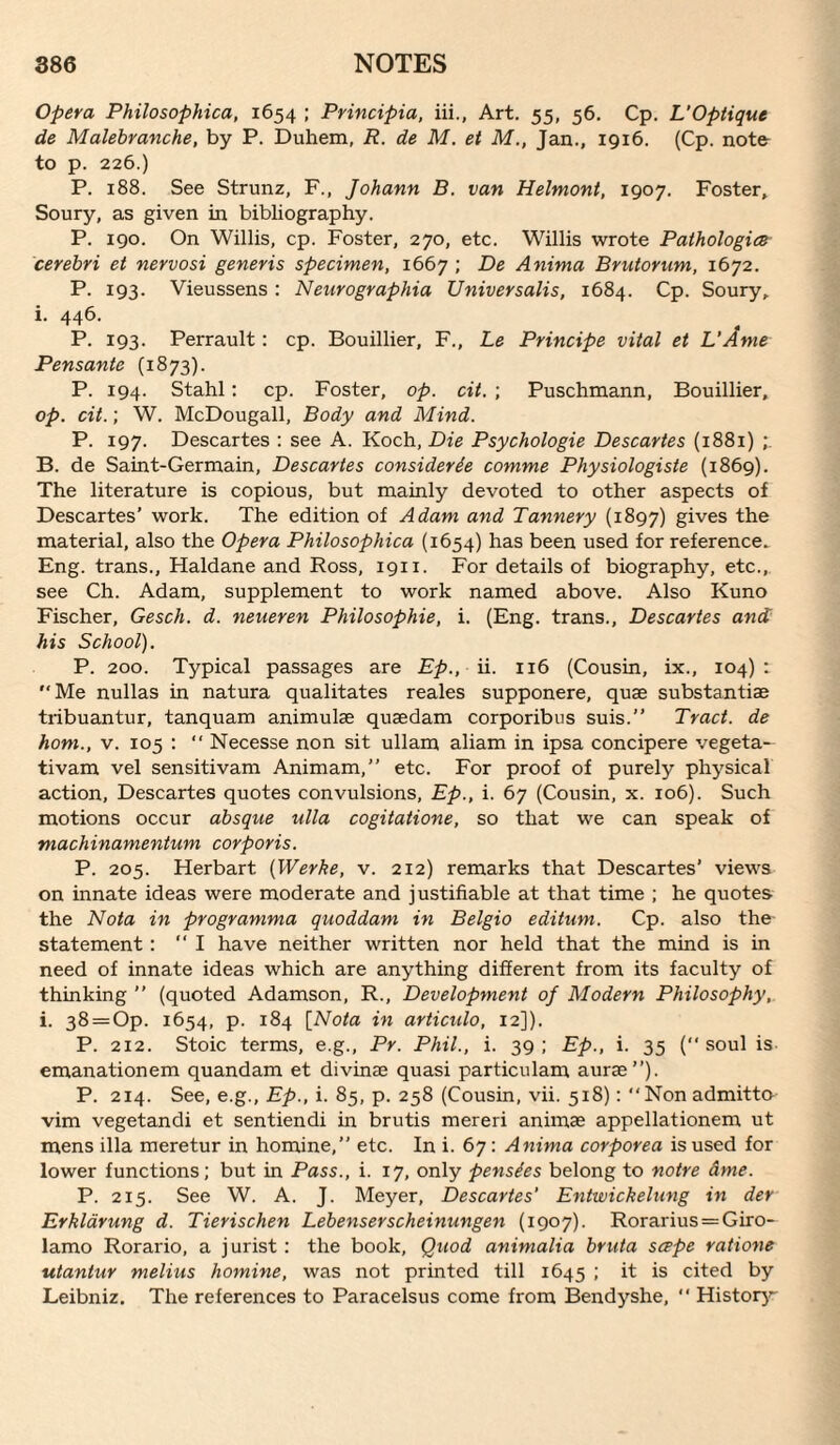 Opera Philosophica, 1654 ; Principia, iii., Art. 55, 56. Cp. L'Optique de Malebranche, by P. Duhem, R. de M, et M., Jan., 1916. (Cp. note- to p. 226.) P. 188. See Strunz, F., Johann B. van Helmont, 1907. Foster, Soury, as given in bibliography. P. 190. On Willis, cp. Foster, 270, etc. Willis wrote Pathologies cerebri et nervosi generis specimen, 1667 ; De Anima Brutorum, 1672. P. 193. Vieussens : Nenrographia Universalis, 1684. Cp. Soury, i. 446. P. 193. Perrault: cp. Bouillier, F., Le Principe vital et L’Ame Pensante (1873). P. 194. Stahl; cp. Foster, op. cit. ; Puschmann, Bouillier, op. cit.; W. McDougall, Body and Mind. P. 197. Descartes : see A. Koch, Die Psychologic Descartes (1881) B. de Saint-Germain, Descartes considerie comme Physiologists (1869). The literature is copious, but mainly devoted to other aspects of Descartes’ work. The edition of Adam and Tannery (1897) gives the material, also the Opera Philosophica (1654) has been used for reference^ Eng. trans., Haldane and Ross, 1911. For details of biography, etc.,, see Ch. Adam, supplement to work named above. Also Kuno Fischer, Gesch. d. neueren Philosophic, i. (Eng. trans., Descartes and his School). P. 200. Typical passages are Ep., ii. 116 (Cousin, ix., 104): Me nullas in natura qualitates reales supponere, quae substantiae tribuantur, tanquam animulae quaedam corporibus suis.” Tract, de horn., V. 105 :  Necesse non sit ullam aliam in ipsa concipere vegeta- tivam vel sensitivam Animam,” etc. For proof of purely physical action, Descartes quotes convulsions, Ep., i. 67 (Cousin, x. 106). Such motions occur absque ulla cogitations, so that we can speak of machinamentum corporis. P. 205. Herbart {Werke, v. 212) remarks that Descartes’ views on innate ideas were moderate and justifiable at that time ; he quotes the Nota in programma quoddam in Belgio editum. Cp. also the- statement; “I have neither written nor held that the mind is in need of innate ideas which are anything different from its faculty of thinking ’’ (quoted Adamson, R., Development of Modern Philosophy, i. 38 = Op. 1654, p. 184 [Nota in articulo, 12]). P. 212. Stoic terms, e.g., Pr. Phil., i. 39; Ep., i. 35 (soul is emanationem quandam et divinae quasi particulam auras”). P. 214. See, e.g., Ep., i. 85, p. 258 (Cousin, vii. 518): Non admitto vim vegetandi et sentiendi in brutis mereri animae appellationem ut mens ilia meretur in homine,” etc. In i. 67: Anima corporea is used for lower functions; but in Pass., i. 17, only pensies belong to notre ame. P. 215. See W. A. J. Meyer, Descartes Entwickelung in der Erkldrung d. Tierischen Lebenserscheinungen (1907). Rorarius = Giro¬ lamo Rorario, a jurist : the book. Quod animalia bruta sc^pe rations utantur melius homine, was not printed till 1645 ; it is cited by Leibniz, The references to Paracelsus come from Bendyshe,  Histoiy'-'