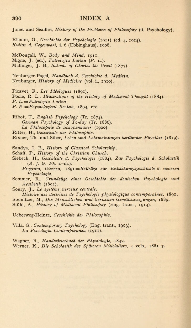 Janet and Seailles, History of the Problems of Philosophy (ii. Psychology). Klemm, O., Geschlchte der Psychologie (1911) (ed. 4, 1914). Kultur d. Gegenwart, i. 6 (Ebbinghaus), 1908, McDougall, W., Body and Mind, igii. Migne, J. (ed.), Patrologia Latina [P. L.). Mullinger, J. B., Schools of Charles the Great (1877). Neuburger-Pagel, Handbuch d. Geschichte d. Medizin. Neuburger, History of Medicine (vol. i., 1910). Picavet, F., Les Idiologues (1891). Poole, R. L., Illustrations of the History of Medieeval Thought (1884). P. L.=^Patrologia Latina. P. R. => Psychological Review, 1894, etc. Ribot, T., English Psychology (Tr. 1874). German Psychology of To-day (Tr. 1886). La Philosophic de Schopenhauer (1900). Ritter, H., Geschichte der Philosophic. Rixner, Th. und Siber, Leben und Lehrmeinungen beriihmter Physiker (1819). Sandys, J. E., History of Classical Scholarship. Schaff, P., History of the Christian Church. Siebeck, H., Geschichte d. Psychologie (1884), Zur Psychologie d. Scholastik (A. f. G. Ph. i.-iii.). Program, Giessen, i8gi =Beitrllge zur Entstehungsgeschichte d. neueren Psychologie. Sommer, R., GrundzUge einer Geschichte der deutschen Psychologie und Aesthetik (1892). Soury, J., Le systime nerveux centrale. Histoire des doctrines de Psychologie physiologique contemporaines, 1891. Steinitzer, M., Die Menschlichen und tierischen Gemiitsbewegungen, 1889. StOkl, A., History of Medieval Philosophy (Eng. trans., 1914). Ueberweg-Heinze, Geschichte der Philosophic. Villa, G., Contemporary Psychology (Eng. trans., 1903). La Psicologia Contemporanea (1911). Wagner, R., HandwSrterbuch der Physiologic, 1842. Werner, K., Die Scholastik des Spiiteren Mittelalters, 4 vols., 1881-7.