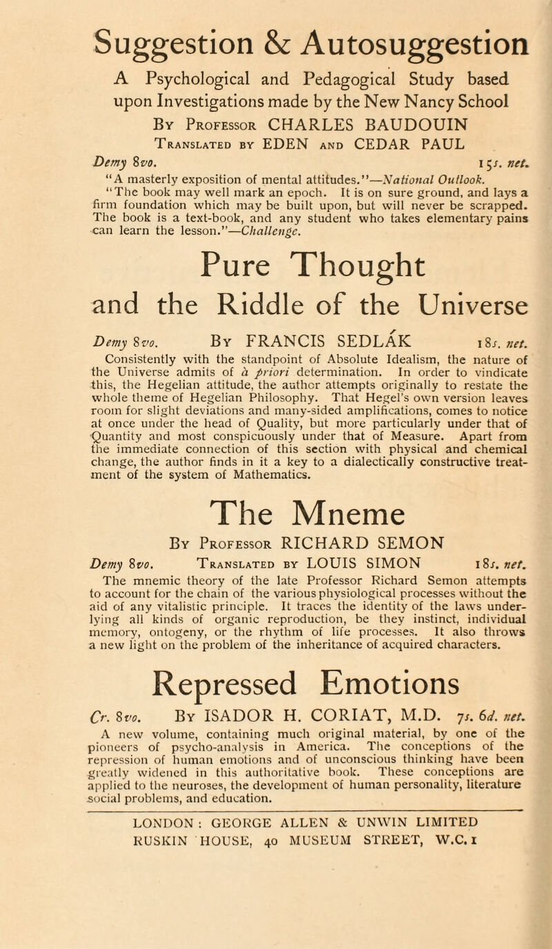 Suggestion & Autosuggestion A Psychological and Pedagogical Study based upon Investigations made by the New Nancy School By Professor CHARLES BAUDOUIN Translated by EDEN and CEDAR PAUL Demy ivo. n^s.net. “A masterly exposition of mental attitudes.”—National Outlook. “The book may well mark an epoch. It is on sure ground, and lays a firm foundation which may be built upon, but will never be scrapped. The book is a text-book, and any student who takes elementary pains can learn the lesson.”—Challenge. Pure Thought and the Riddle of the Universe Demy ^vo. By FRANCIS SEDLAK i?,s.net. Consistently with the standpoint of Absolute Idealism, the nature of the Universe admits of a priori determination. In order to vindicate this, the Hegelian attitude, the author attempts originally to restate the whole theme of Hegelian Philosophy. That Hegel’s own version leaves room for slight deviations and many-sided amplifications, comes to notice at once under the head of Quality, but more particularly under that of Quantity and most conspicuously under that of Measure. Apart from the immediate connection of this section with physical and chemical change, the author finds in it a key to a dialectically constructive treat¬ ment of the system of Mathematics. The Mneme By Professor RICHARD SEMON Demy%vo. Translated by LOUIS SIMON \%s.net. The mnemic theory of the late Professor Richard Semon attempts to account for the chain of the various physiological processes without the aid of any vitalistic principle. It traces the identity of the laws under¬ lying all kinds of organic reproduction, be they instinct, individual memory, ontogeny, or the rhythm of life processes. It also throws a new light on the problem of the inheritance of acquired characters. Repressed Emotions Qr. %vo. By ISADOR H. CORIAT, M.D. 7/. (od. net, A new volume, containing much original material, by one of the pioneers of psycho-analysis in America. The conceptions of the repression of human emotions and of unconscious thinking have been greatly widened in this authoritative book. These conceptions are applied to the neuroses, the development of human personality, literature social problems, and education. LONDON ; GEORGE ALLEN & UNWIN LIMITED RUSKIN HOUSE, 40 MUSEUM STREET, W.C. I
