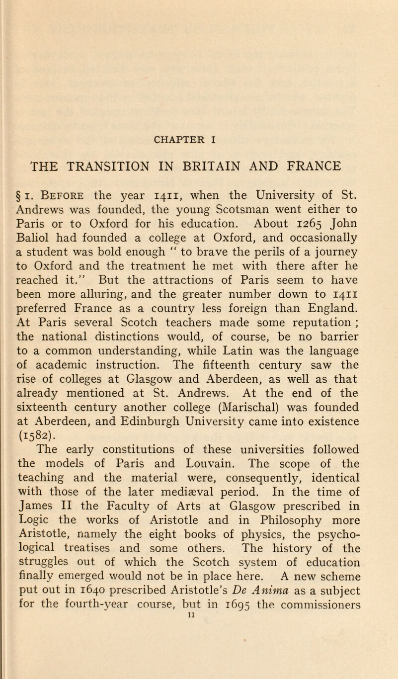 CHAPTER I THE TRANSITION IN BRITAIN AND FRANCE § i. Before the year 1411, when the University of St. Andrews was founded, the young Scotsman went either to Paris or to Oxford for his education. About 1265 John Baliol had founded a college at Oxford, and occasionally a student was bold enough “ to brave the perils of a journey to Oxford and the treatment he met with there after he reached it.” But the attractions of Paris seem to have been more alluring, and the greater number down to 1411 preferred France as a country less foreign than England. At Paris several Scotch teachers made some reputation ; the national distinctions would, of course, be no barrier to a common understanding, while Latin was the language of academic instruction. The fifteenth century saw the rise of colleges at Glasgow and Aberdeen, as well as that already mentioned at St. Andrews. At the end of the sixteenth century another college (Marischal) was founded at Aberdeen, and Edinburgh University came into existence (1582). The early constitutions of these universities followed the models of Paris and Louvain. The scope of the teaching and the material were, consequently, identical with those of the later mediaeval period. In the time of James II the Faculty of Arts at Glasgow prescribed in Logic the works of Aristotle and in Philosophy more Aristotle, namely the eight books of physics, the psycho¬ logical treatises and some others. The history of the struggles out of which the Scotch system of education finally emerged would not be in place here. A new scheme put out in 1640 prescribed Aristotle’s De Anima as a subject for the fourth-year course, but in 1695 the commissioners