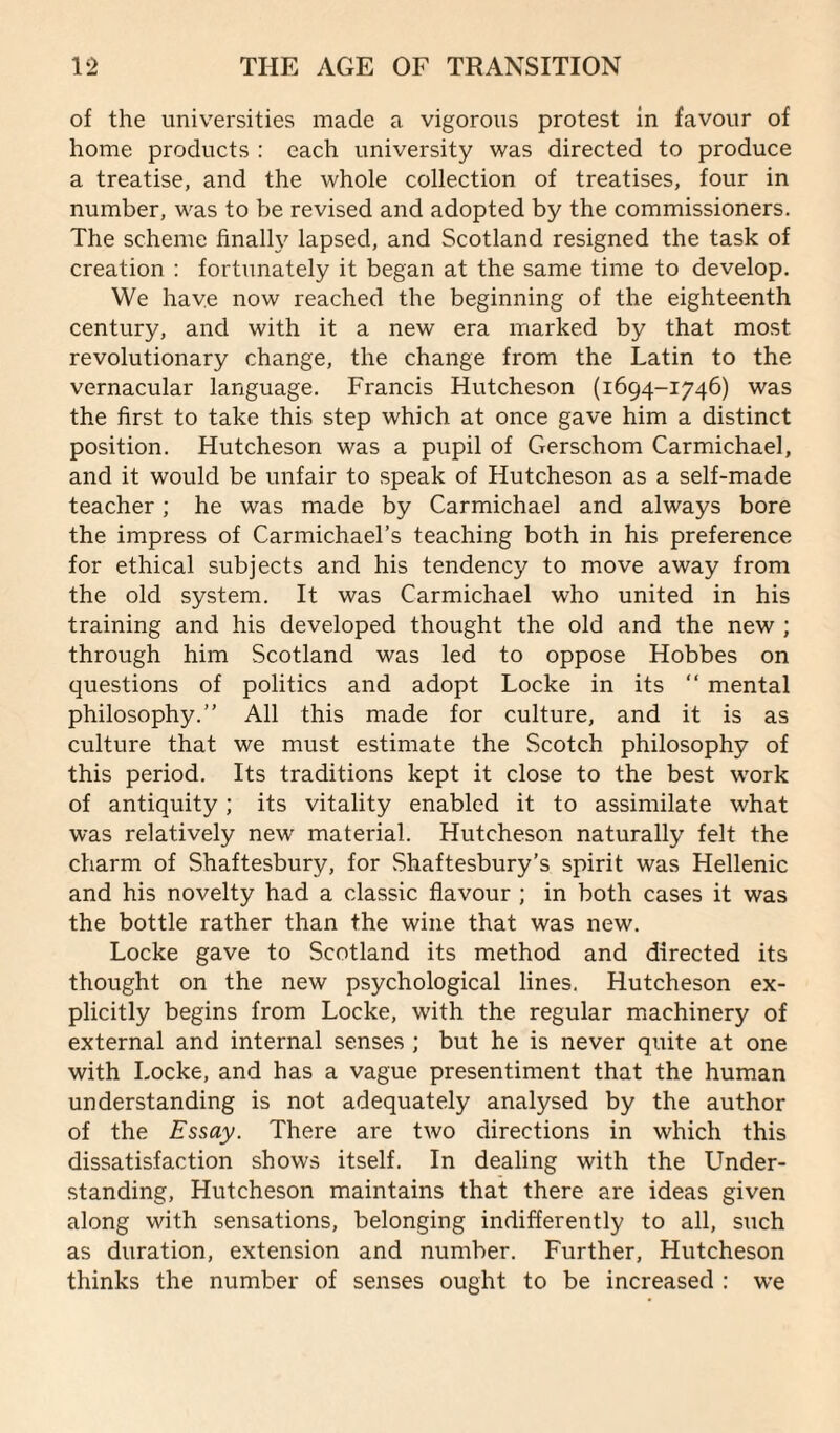 of the universities made a vigorous protest in favour of home products : each university was directed to produce a treatise, and the whole collection of treatises, four in number, was to be revised and adopted by the commissioners. The scheme finally lapsed, and Scotland resigned the task of creation : fortunately it began at the same time to develop. We have now reached the beginning of the eighteenth century, and with it a new era marked by that most revolutionary change, the change from the Latin to the vernacular language. Francis Hutcheson (1694-1746) was the first to take this step which at once gave him a distinct position. Hutcheson was a pupil of Gerschom Carmichael, and it would be unfair to speak of Hutcheson as a self-made teacher; he was made by Carmichael and always bore the impress of Carmichael’s teaching both in his preference for ethical subjects and his tendency to move away from the old system. It was Carmichael who united in his training and his developed thought the old and the new ; through him Scotland was led to oppose Hobbes on questions of politics and adopt Locke in its “ mental philosophy.” All this made for culture, and it is as culture that we must estimate the Scotch philosophy of this period. Its traditions kept it close to the best work of antiquity; its vitality enabled it to assimilate what was relatively new material. Hutcheson naturally felt the charm of Shaftesbury, for Shaftesbury’s spirit was Hellenic and his novelty had a classic flavour ; in both cases it was the bottle rather than the wine that was new. Locke gave to Scotland its method and directed its thought on the new psychological lines. Hutcheson ex¬ plicitly begins from Locke, with the regular machinery of external and internal senses ; but he is never quite at one with Locke, and has a vague presentiment that the human understanding is not adequately analysed by the author of the Essay. There are two directions in which this dissatisfaction shows itself. In dealing with the Under¬ standing, Hutcheson maintains that there are ideas given along with sensations, belonging indifferently to all, such as duration, extension and number. Further, Hutcheson thinks the number of senses ought to be increased : we