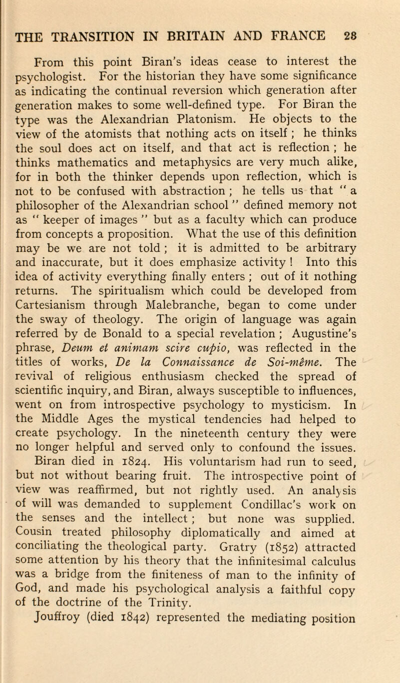 From this point Biran’s ideas cease to interest the psychologist. For the historian they have some significance as indicating the continual reversion which generation after generation makes to some well-defined type. For Biran the type was the Alexandrian Platonism. He objects to the view of the atomists that nothing acts on itself ; he thinks the soul does act on itself, and that act is reflection ; he thinks mathematics and metaphysics are very much alike, for in both the thinker depends upon reflection, which is not to be confused with abstraction ; he tells us that “ a philosopher of the Alexandrian school ” defined memory not as “ keeper of images ” but as a faculty which can produce from concepts a proposition. What the use of this definition may be we are not told ; it is admitted to be arbitrary and inaccurate, but it does emphasize activity ! Into this idea of activity everything finally enters ; out of it nothing returns. The spiritualism which could be developed from Cartesianism through Malebranche, began to come under the sway of theology. The origin of language was again referred by de Bonald to a special revelation ; Augustine’s phrase, Deum et animam scire cuftio, was reflected in the titles of works, De la Connaissance de Soi-meme. The revival of religious enthusiasm checked the spread of scientific inquiry, and Biran, always susceptible to influences, went on from introspective psychology to mysticism. In the Middle Ages the mystical tendencies had helped to create psychology. In the nineteenth century they were no longer helpful and served only to confound the issues. Biran died in 1824. His voluntarism had run to seed, but not without bearing fruit. The introspective point of view was reaffirmed, but not rightly used. An analysis of will was demanded to supplement Condillac's work on the senses and the intellect ; but none was supplied. Cousin treated philosophy diplomatically and aimed at conciliating the theological party. Gratry (1852) attracted some attention by his theory that the infinitesimal calculus was a bridge from the finiteness of man to the infinity of God, and made his psychological analysis a faithful copy of the doctrine of the Trinity. Jouffroy (died 1842) represented the mediating position