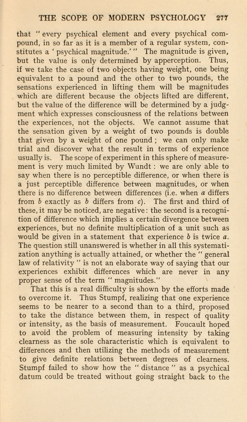 that “ every psychical element and every psychical com¬ pound, in so far as it is a member of a regular system, con¬ stitutes a ' psychical magnitude.'  The magnitude is given, but the value is only determined by apperception. Thus, if we take the case of two objects having weight, one being equivalent to a pound and the other to two pounds, the sensations experienced in lifting them will be magnitudes which are different because the objects lifted are different, but the value of the difference will be determined by a judg¬ ment which expresses consciousness of the relations between the experiences, not the objects. We cannot assume that the sensation given by a weight of two pounds is double that given by a weight of one pound ; we can only make trial and discover what the result in terms of experience usually is. The scope of experiment in this sphere of measure¬ ment is very much limited by Wundt : we are only able to say when there is no perceptible difference, or when there is a just perceptible difference between magnitudes, or when there is no difference between differences (i.e. when a differs from b exactly as b differs from c). The first and third of these, it may be noticed, are negative: the second is a recogni¬ tion of difference which implies a certain divergence between experiences, but no definite multiplication of a unit such as would be given in a statement that experience b is twice a. The question still unanswered is whether in all this systemati¬ zation anything is actually attained, or whether the “ general law of relativity ” is not an elaborate way of saying that our experiences exhibit differences which are never in any proper sense of the term “ magnitudes.” That this is a real difficulty is shown by the efforts made to overcome it. Thus Stumpf, realizing that one experience seems to be nearer to a second than to a third, proposed to take the distance between them, in respect of quality or intensity, as the basis of measurement. Foucault hoped to avoid the problem of measuring intensity by taking clearness as the sole characteristic which is equivalent to differences and then utilizing the methods of measurement to give definite relations between degrees of clearness. Stumpf failed to show how the “ distance ” as a psychical datum could be treated without going straight back to the