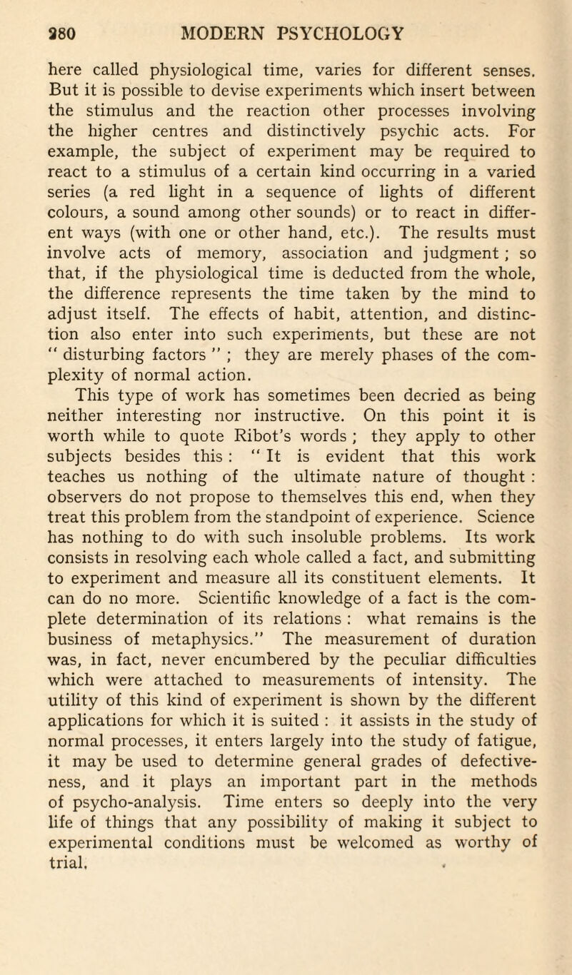 here called physiological time, varies for different senses. But it is possible to devise experiments which insert between the stimulus and the reaction other processes involving the higher centres and distinctively psychic acts. For example, the subject of experiment may be required to react to a stimulus of a certain kind occurring in a varied series (a red light in a sequence of lights of different colours, a sound among other sounds) or to react in differ¬ ent ways (with one or other hand, etc.). The results must involve acts of memory, association and judgment ; so that, if the physiological time is deducted from the whole, the difference represents the time taken by the mind to adjust itself. The effects of habit, attention, and distinc¬ tion also enter into such experiments, but these are not  disturbing factors ” ; they are merely phases of the com¬ plexity of normal action. This type of work has sometimes been decried as being neither interesting nor instructive. On this point it is worth while to quote Ribot’s words ; they apply to other subjects besides this : “ It is evident that this work teaches us nothing of the ultimate nature of thought : observers do not propose to themselves this end, when they treat this problem from the standpoint of experience. Science has nothing to do with such insoluble problems. Its work consists in resolving each whole called a fact, and submitting to experiment and measure all its constituent elements. It can do no more. Scientific knowledge of a fact is the com¬ plete determination of its relations : what remains is the business of metaphysics.” The measurement of duration was, in fact, never encumbered by the peculiar difficulties which were attached to measurements of intensity. The utility of this kind of experiment is shown by the different applications for which it is suited : it assists in the study of normal processes, it enters largely into the study of fatigue, it may be used to determine general grades of defective¬ ness, and it plays an important part in the methods of psycho-analysis. Time enters so deeply into the very life of things that any possibility of making it subject to experimental conditions must be welcomed as worthy of trial.