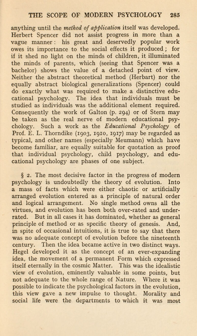 anything until the method of application itself was developed. Herbert Spencer did not assist progress in more than a vague manner: his great and deservedly popular work owes its importance to the social effects it produced ; for if it shed no light on the minds of children, it illuminated the minds of parents, which (seeing that Spencer was a bachelor) shows the value of a detached point of view. Neither the abstract theoretical method (Herbart) nor the equally abstract biological generalizations (Spencer) could do exactly what was required to make a distinctive edu¬ cational psychology. The idea that individuals must be studied as individuals was the additional element required. Consequently the work of Galton (p. 294) or of Stern may be taken as the real nerve of modern educational psy¬ chology. Such a work as the Educational Psychology of Prof. E. L. Thorndike (1903, 1910, 1917) may be regarded as typical, and other names (especially Meumann) which have become familiar, are equally suitable for quotation as proof that individual psychology, child psychology, and edu¬ cational psychology are phases of one subject. § 2. The most decisive factor in the progress of modern psychology is undoubtedly the theory of evolution. Into a mass of facts which were either chaotic or artificially arranged evolution entered as a principle of natural order and logical arrangement. No single method owns all the virtues, and evolution has been both over-rated and under¬ rated. But in all cases it has dominated, whether as general principle of method or as specific theory of genesis. And, in spite of occasional intuitions, it is true to say that there was no adequate concept of evolution before the nineteenth century. Then the idea became active in two distinct ways. Hegel developed it as the concept of an ever-expanding idea, the movement of a permanent Form which expressed itself eternally in the cosmic Matter. This was the idealistic view of evolution, eminently valuable in some points, but not adequate to the whole range of Nature. Where it was possible to indicate the psychological factors in the evolution, this view gave a new impulse to thought. Morality and social life were the departments to which it was most