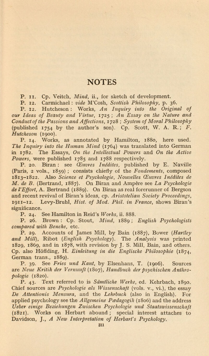 NOTES P. ii. Cp. Veitch, Mind, ii., for sketch of development. P. 12. Carmichael : vide M’Cosh, Scottish Philosophy, p. 36. P. 12. Hutcheson : Works, An Inquiry into the Original of our Ideas of Beauty and Virtue, 1725 ; An Essay on the Nature and Conduct of the Passions and Affections, 1728 ; System of Moral Philosophy (published 1754 by the author’s son). Cp. Scott, W. A. R.; F. Hutcheson (1900). P. 14. Works, as annotated by Hamilton, 1880, here used. The Inquiry into the Human Mind (1764) was translated into German in 1782. The Essays, On the Intellectual Powers and On the Active Powers, were published 1785 and 1788 respectively. P. 20. Biran : see CEuvres Inidites, published by E. Naville (Paris, 2 vols., 1859) ; consists chiefly of the Fondements, composed 1813-1822. Also Science et Psychologie, Nouvelles CEuvres Inidites de M. de B. (Bertrand, 1887). On Biran and Ampere see La Psychologie de 1‘Effort, A. Bertrand (1889). On Biran as real forerunner of Bergson and recent revival of Biran’s ideas, cp. Aristotelian Society Proceedings, 1911-12. Levy-Bruhl, Hist, of Mod. Phil, in France, shows Biran’s significance. P. 24. See Hamilton in Reid’s Works, ii. 888. P. 26. Brown : Cp. Stout, Mind, 1889; English Psychologists compared with Beneke, etc. P. 29. Accounts of James Mill, by Bain (1887), Bower (Hartley and Mill), Ribot (English Psychology). The Analysis was printed 1829, 1869, and in 1878, with revision by J. S. Mill, Bain, and others. Cp. also Hoffding, H. Einleitung in die Englische Philosophic (1874, German trans., 1889). P. 39. See Fries und Kant, by Elsenhans, T. (1906). Sources are Neue Kritik der Vernuuft (1807), Handbuch der psychischen Anthro- pologie (1820). P. 43. Text referred to is Samlliche Werke, ed. Kehrbach, 1890. Chief sources are Psychologie als Wissenschaft (vols. v., vi.), the essay De Attentionis Mensura, and the Lehrbuch (also in English). For applied psychology see the Allgemeine Pcedagogik (1806) and the address Ueber einige Beziehungen Zwischen Psychologie und Staatswissenscliaft (1821). Works on Herbart abound ; special interest attaches to Davidson, J., A New Interpretation of Herbart’s Psychology.