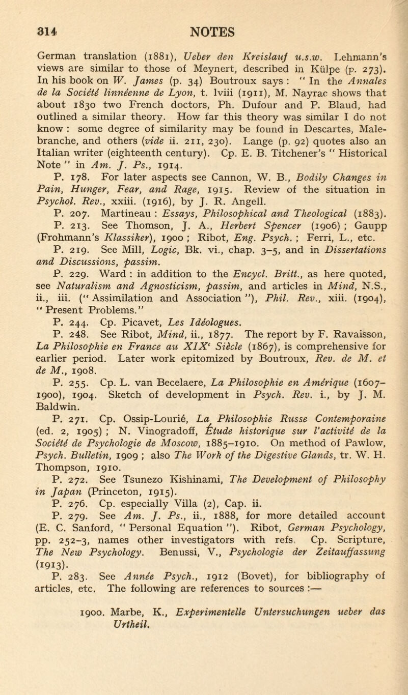 German translation (1881), Ueber den Kreislauf u.s.w. Lehmann’s views are similar to those of Meynert, described in Kiilpe (p. 273). In his book on W. James (p. 34) Boutroux says : “ In the Annales de la Sociiti linnienne de Lyon, t. lviii (1911), M. Nayrac shows that about 1830 two French doctors, Ph. Dufour and P. Blaud, had outlined a similar theory. How far this theory was similar I do not know : some degree of similarity may be found in Descartes, Male- branche, and others (vide ii. 211, 230). Lange (p. 92) quotes also an Italian writer (eighteenth century). Cp. E. B. Titchener’s  Historical Note ” in Am. J. Ps., 1914. P. 178. For later aspects see Cannon, W. B., Bodily Changes in Pain, Hunger, Fear, and Rage, 1915. Review of the situation in Psychol. Rev., xxiii. (1916), by J. R. Angell. P. 207. Martineau : Essays, Philosophical and Theological (1883). P. 213. See Thomson, J. A., Herbert Spencer (1906) ; Gaupp (Frohmann’s Klassiker), 1900 ; Ribot, Eng. Psych. ; Ferri, L., etc. P. 219. See Mill, Logic, Bk. vi., chap. 3-5, and in Dissertations and Discussions, passim. P. 229. Ward : in addition to the Encycl. Britt., as here quoted, see Naturalism and Agnosticism, passim, and articles in Mind, N.S., ii., iii. (“ Assimilation and Association ”), Phil. Rev., xiii. (1904), “Present Problems.” P. 244. Cp. Picavet, Les Ideologues. P. 248. See Ribot, Mind, ii., 1877. The report by F. Ravaisson, La Philosophic en France au XIX‘ Siicle (1867), is comprehensive for earlier period. Later work epitomized by Boutroux, Rev. de M. et de M., 1908. P. 255. Cp. L. van Becelaere, La Philosophic en Ame'rique (1607- 1900), 1904. Sketch of development in Psych. Rev. i., by J. M. Baldwin. P. 271. Cp. Ossip-Louri6, La Philosophic Russe Contemporaine (ed. 2, 1905) ; N. Vinogradoff, 'ktude historique sur I’activiti de la Sociiti de Psychologie de Moscow. 1885-1910. On method of Pawlow, Psych. Bulletin, 1909 ; also The Work of the Digestive Glands, tr. W. H. Thompson, 19x0. P. 272. See Tsunezo Kishinami, The Development of Philosophy in Japan (Princeton, 1915). P. 276. Cp. especially Villa (2), Cap. ii. P. 279. See Am. J. Ps., ii., 1888, for more detailed account (E. C. Sanford, “ Personal Equation ”). Ribot, German Psychology, pp. 252-3, names other investigators with refs. Cp. Scripture, The New Psychology. Benussi, V., Psychologie der Zeitaujjassung (I9I3)- P. 283. See Annie Psych., 1912 (Bovet), for bibliography of articles, etc. The following are references to sources :— 1900. Marbe, K., Experimented Untersuchmigen ueber das Urtheil.