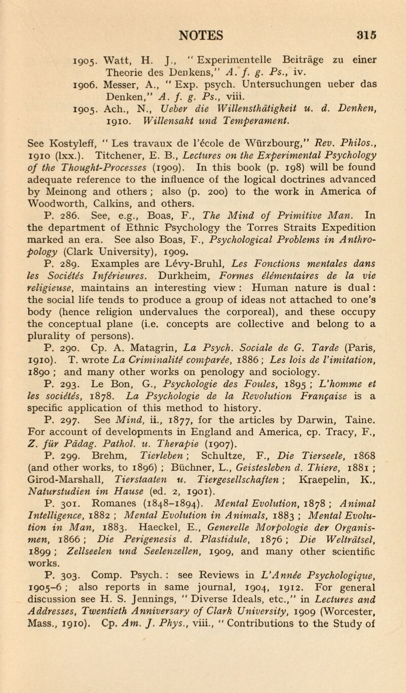 1905. Watt, H. J., “ Experimentelle Beitrage zu einer Theorie des Denkens, A. f. g. Ps., iv. 1906. Messer, A., “ Exp. psych. Untersuchungen ueber das Denken,” A. f. g. Ps., viii. 1905. Ach., N., Ueber die W illensthatigkeit u. d. Denken, 1910. Willensakt and Temperament. See Kostyleff, “ Les travaux de l’£cole de Wiirzbourg,” Rev. Philos., 1910 (lxx.). Titchener, E. B., Lectures on the Experimental Psychology of the Thought-Processes (1909). In this book (p. 198) will be found adequate reference to the influence of the logical doctrines advanced by Meinong and others ; also (p. 200) to the work in America of Woodworth, Calkins, and others. P. 286. See, e.g., Boas, F., The Mind of Primitive Man. In the department of Ethnic Psychology the Torres Straits Expedition marked an era. See also Boas, F., Psychological Problems in Anthro¬ pology (Clark University), 1909. P. 289. Examples are Levy-Bruhl, Les Fonctions mentales dans les Socidtds Infdrieures. Durkheim, Formes dlementaires de la vie religieuse, maintains an interesting view : Human nature is dual: the social life tends to produce a group of ideas not attached to one’s body (hence religion undervalues the corporeal), and these occupy the conceptual plane (i.e. concepts are collective and belong to a plurality of persons). P. 290. Cp. A. Matagrin, La Psych. Sociale de G. Tarde (Paris, 1910). T. wrote La Criminality comparde, 1886 ; Les lois de 1’imitation, 1890 ; and many other works on penology and sociology. P. 293. Le Bon, G., Psychologie des Foules, 1895 ; L'homme et les socidtds, 1878. La Psychologie de la Revolution Frangaise is a specific application of this method to history. P. 297. See Mind, ii., 1877, for the articles by Darwin, Taine. For account of developments in England and America, cp. Tracy, F., Z. fur Padag. Pathol, u. Therapie (1907). P. 299. Brehm, Tierleben ; Schultze, F., Die Tierseele, 1868 (and other works, to 1896) ; Buchner, L., Geistesleben d. Thiere, 1881 ; Girod-Marshall, Tierstaaten u. Tiergesellschaften ; Kraepelin, K., Naturstudien im Hause (ed. 2, 1901). P. 301. Romanes (1848-1894). Mental Evolution, 1878 ; Animal Intelligence, 1882 ; Mental Evolution in Animals, 1883 ; Mental Evolu¬ tion in Man, 1883. Haeckel, E., Generelle Morpologie der Organis- men, 1866 ; Die Perigenesis d. Plastidule, 1876 ; Die Weltratsel, 1899 ; Zellseelen und Seelenzellen, 1909, and many other scientific works. P. 303. Comp. Psych. : see Reviews in L'Annde Psychologique, 1905-6; also reports in same journal, 1904, 1912. For general discussion see H. S. Jennings, “ Diverse Ideals, etc.,” in Lectures and Addresses, Twentieth Anniversary of Clark University, 1909 (Worcester, Mass., 1910). Cp. Am. ]. Phys., viii., “ Contributions to the Study of