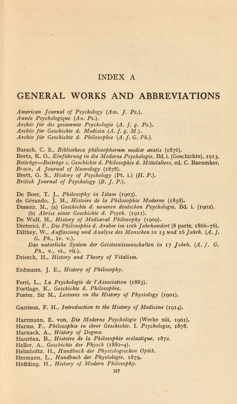 GENERAL WORKS AND ABBREVIATIONS American Journal of Psychology (Am. J. Ps.). Annee Psychologique (An. Ps.). Archiv fiir die gesammte Psychologie (A. f. g. Ps.). Archiv fur Geschichte d. Medizin (A. f. g. M.). Archiv fiir Geschichte d. Philosophic (A. f. G. Ph.). Barach, C. S., Bibliotheca philosophorum medice cetatis (1876). Beetz, K. O., Einfiihrung in die Moderne Psychologie, Bd.i. (Geschichte), 1913. Beitrdge=Beitrdge z. Geschichte d. Philosophic d. Mittelalters, ed. C. Baeumker. Brain, A Journal of Neurology (1878). Brett, G. S., History of Psychology (Pt. i.) (H. P.). British Journal of Psychology (B. J. P.). De Boer, T. J., Philosophy in Islam (1903). de Gerando, J. M., Histoire de la Philosophic Moderne (1858). Dessoir, M., (a) Geschichte d. neueren deutschen Psychologie, Bd. i. (1902). (b) Abriss einer Geschichte d. Psych. (1911). De Wulf, M., History of Mediceval Philosophy (1909). Dieterici, F., Die Philosophic d. Araber im 10th Jahrhundert (8 parts, 1866-76). Dilthey, W., Auffassung und Analyse des Menschen in 15 und x6 Jahrh. (A. f. G. Ph., iv. v.). Das naturliche System der GeisteswissenschaHen in 17 Jahrh. (A. f. G. Ph., v., vi., vii.). Driesch, H., History and Theory of Vitalism. Erdmann, J. E., History of Philosophy. Ferri, L., La Psychologie de l’Association (1883). Fortlage, K., Geschichte d. Philosophic. Foster, Sir M., Lectures on the History of Physiology (1901). Garrison, F. H., Introduction to the History of Medicine (1914). Hartmann, E. von, Die Moderne Psychologie (Werke xiii, 1901). Harms, F., Philosophic in ihrer Geschichte, I. Psychologie, 1878. Harnack, A., History of Dogma. Haur6au, B., Histoire de la Philosophic scolastique, 1872. Heller, A., Geschichte der Physik (1882-4). Helmholtz, H., Handbuch der Physiologischen Optik, Hermann, L., Handbuch der Physiologie, 1879. Hoflding, H., History of Modern Philosophy.