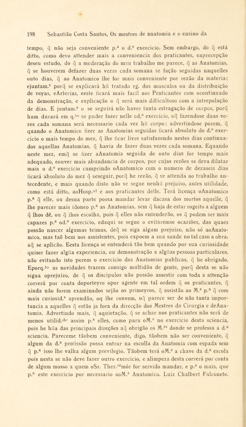 tempo, q não seja conveniente p.a o d,° exercício. Sem embargo, do q está ditto, como devo attender mais a conveniência dos praticantes, eaprecepção deseu estudo, do q a moderação do meu trabalho me parece, q as Anatomias, q se houverem defazer duas vezes cada somana se fação seguidas naquelles outo dias, q ao Anatomico lhe for mais conveniente por rezão da matéria; ejuntam.e porq se explicará hü tratado rg, dos musculos ou da distribuição de veyas, eArterias, eeste íicará mais facil aos Praticantes com ocontinuado da demonstração, e explicação o q será mais difíicultoso com a intrepolação de dias. E juntam.e c se seguirá não haver tanta estragação de corpos, porq hum durará em q.to se puder fazer nelle od,° exercício, oq fazendose duas ve¬ zes cada somana será necessário cada vez hü corpo; advertindose porem, q quando o Anatomico fizer as Anatomias seguidas ficará absoluto do d,° exer¬ cício o mais tempo do mez, q lhe ficar livre satisfazendo nestes dias continua¬ dos aquellas Anatomias, q havia de fazer duas vezes cada somana. Equando neste mez, emq se fizer aAnatomia seguida de outo dias for tempo mais adequado, eouver mais abundancia de corpos, por cujas rezões se deva dilatar mais o d.° exercício cumprindo oAnatomico com o numero de dezaseis dias ficará absoluto do mez q seseguir, porq he rezão, q se attenda ao trabalho an¬ tecedente, e mais quando disto não se segue nenhu prejuiso, antes utilidade, como está ditto, aoHosp,:i1 e aos praticantes delle. Terá licença oAnatomico p.a q elle, ou desua parte possa mandar levar dacasa dos mortos aquelle, q lhe parecer mais idoneo p,a as Anatomias, sem q haja de estar sogeito a alguém q lhos dê, ou q lhos escolha, pois q elles não entenderão, os q podem ser mais capazes p.a od.° exercício, edaqui se segue o evitaremse ocaziões, das quaes possão nascer algumas teimas, deq se siga algum prejuízo, não só aoAnato- mico, mas taõ bem aos assistentes, pois expõem a sua saude no tal caso a obra) aq se aplicão. Eesta licença se entenderá tão bem quando por sua curiosidade quiser fazer algüa experiencia, ou demonstração a algüas pessoas particulares, não evitando isto porem o exercício das Anatomias publicas, q he obrigado. Eporq.to as novidades trazem consigo multidão de gente, porq desta se não sigua oprejuizo, de q os discípulos não possão assestir com toda a attenção correrá por conta doporteyro opor agente em tal ordem q os praticantes, q ainda não forem examinados sejão os primeyros, q assistão ao M,e p.a q com mais curiosid.e aprendão, oq lhe convem, oq parece ser de não tanta impor¬ tância a aquelles q estão ja fora da direcção dos Mestres da Cirurgia e deAna- tomia. Advertindo mais, q aquietação, q se achar nos praticantes não será de menos utilid.dc assim p.a elles, como para oM.e no exercido desta sciencia, pois he hüa das principais direções aq obrigão os M.es donde se professa a d.a sciencia. Pareceme tãobem conveniente, digo, tãobem não ser conveniente, q algum da d.a profissão possa entrar na escolla da Anatomia com espada sem q p.a isso lhe valha algum previlegio. Tãobem terá oM.e a chave da d,a escola pois nesta se não deve fazer outro exercício, e alimpeza desta correrá por conta de algum mosso a quem oSr. Thez.romór for servido mandar, e p.a o mais, que p.a este exercício por necessário aoM.e Anatomico. Luiz Chalbert Falconete,