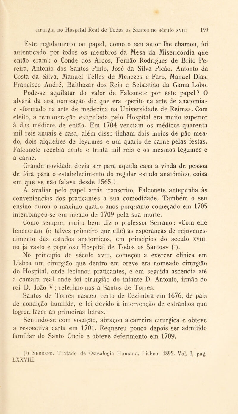 Este regulamento ou papel, como o seu autor lhe chamou, foi autenticado por todos os membros da Mesa da Misericórdia que então eram : o Conde dos Arcos, Fernão Rodrigues de Brito Pe¬ reira, Antonio dos Santos Pinto, José da Silva Picão, Antonto da Costa da Silva, Manuel Telles de Menezes e Faro, Manuel Dias, Francisco André, Balthazar dos Reis e Sebastião da Gama Lobo. Pode-se aquilatar do valor de Falconete por êste papel? 0 alvará da sua nomeação diz que era «perito na arte de anatomia» e «formado na arte de medecina na Universidade de Reims», Com efeito, a remuneração estipulada pelo Hospital era muito superior à dos médicos de então. Em 1704 venciam os médicos quarenta mil reis anuais e casa, além disso tinham dois moios de pão mea¬ do, dois alqueires de legumes e um quarto de carne pelas festas. Falconete recebia cento e trinta mil reis e os mesmos legumes e a carne. Grande novidade devia ser para aquela casa a vinda de pessoa de fora para o estabelecimento do regular estudo anatómico, coisa em que se não falava desde 1565 ! A avaliar pelo papel atrás transcrito, Falconete antepunha às conveniências dos praticantes a sua comodidade. Também o seu ensino durou o máximo quatro anos porquanto começado em 1705 interrompeu-se em meado de 1709 pela sua morte, Como sempre, muito bem diz o professor Serrano : «Com elle feneceram (e talvez primeiro que elle) as esperanças de rejuvenes¬ cimento das estudos anatómicos, em princípios do século xvni, no já vasto e populoso Hospital de Todos os Santos» ('). No principio do século xviii, começou a exercer clínica em Lisboa um cirurgião que dentro em breve era nomeado cirurgião do Hospital, onde lecionou praticantes, e em seguida ascendia até a camara real onde foi cirurgião do infante D. Antonio, irmão do rei D. João V; referimo-nos a Santos de Torres. Santos de Torres nasceu perto de Cezimbra em 1676, de país de condição humilde, e foi devido à intervenção de estranhos que logrou fazer as primeiras letras. Sentindo-se com vocação, abraçou a carreira cirúrgica e obteve a respectiva carta em 1701. Requereu pouco depois ser admitido familiar do Santo Oficio e obteve deferimento em 1709, (9 Serrano, Tratado de Osteologia Humana. Lisboa, 1895. Vol. I, pag, LXXVIII.