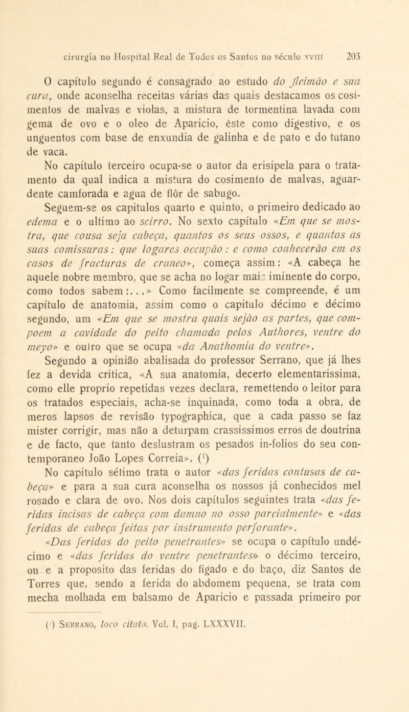 O capítulo segundo é consagrado ao estudo do Jleimõo e sua cura, onde aconselha receitas várias das quais destacamos os cosí- mentos de malvas e violas, a mistura de tormentina lavada com gema de ovo e o oleo de Aparicio, êste como digestivo, e os unguentos com base de enxúndia de galinha e de pato e do tutano de vaca. No capítulo terceiro ocupa-se o autor da erisipela para o trata¬ mento da qual indica a mistura do cosimento de malvas, aguar¬ dente camforada e agua de flor de sabugo. Seguem-se os capitulos quarto e quinto, o primeiro dedicado ao edema e o ultimo ao scirro. No sexto capítulo «Em que se mos¬ tra, que cousa seja cabeça, quantos os seus ossos, e quantas as suas comissuras: que togares occupão : e como conhecerão em os casos de fracturas de craneo», começa assim: «A cabeça he aquele nobre membro, que se acha no logar mais iminente do corpo, como todos sabem:,,,» Como facilmente se compreende, é um capítulo de anatomia, assim como o capitulo décimo e décimo segundo, um «Em que se mostra quais sejão as partes, que com¬ põem a cavidade do peito chamada pelos Authores, ventre do meyo» e ouíro que se ocupa «da Anathomia do ventre». Segundo a opinião abalisada do professor Serrano, que já lhes fez a devida critica, «A sua anatomia, decerto elementarissima, como elle proprio repetidas vezes declara, remettendo o leitor para os tratados especiais, acha-se inquinada, como toda a obra, de meros lapsos de revisão typographica, que a cada passo se faz mister corrigir, mas não a deturpam crassissimos erros de doutrina e de facto, que tanto deslustram os pesados in-folios do seu con¬ temporâneo João Lopes Correia», ([) No capitulo sétimo trata o autor «das feridas contusas de ca¬ beça» e para a sua cura aconselha os nossos já conhecidos mel rosado e clara de ovo. Nos dois capítulos seguintes trata «das fe¬ ridas incisas de cabeça com damno no osso parcialmente» e «das fericlas de cabeça feitas por instrumento p erfor ante». «Das feridas do peito penetrantes» se ocupa o capítulo undé¬ cimo e «cias feridas do ventre penetrantes» o décimo terceiro, on e a proposito das feridas do fígado e do baço, diz Santos de Torres que, sendo a ferida do abdomem pequena, se trata com mecha molhada em balsamo de Aparicio e passada primeiro por