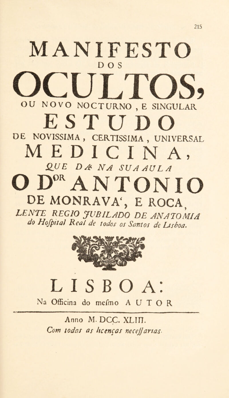 MANIFESTO OCULTOS, OU NOVO NOCTURNO , E SINGULAR ESTUDO DE NOVÍSSIMA , CERTÍSSIMA , UNIVERSAL MEDICINA, QUE D A NA SUA AULA O Doa ANTONIO DE MONRAVA', E ROCA, LENTE REG10 JUBILADO DE ANATOMIA do Hofpital Rea/ de todos os Santos de Lisboa. LISBOA: Na Officina do mefmo AUTOR Anno M. DCC. XLUI. * Com todas as licenças necejjarias-