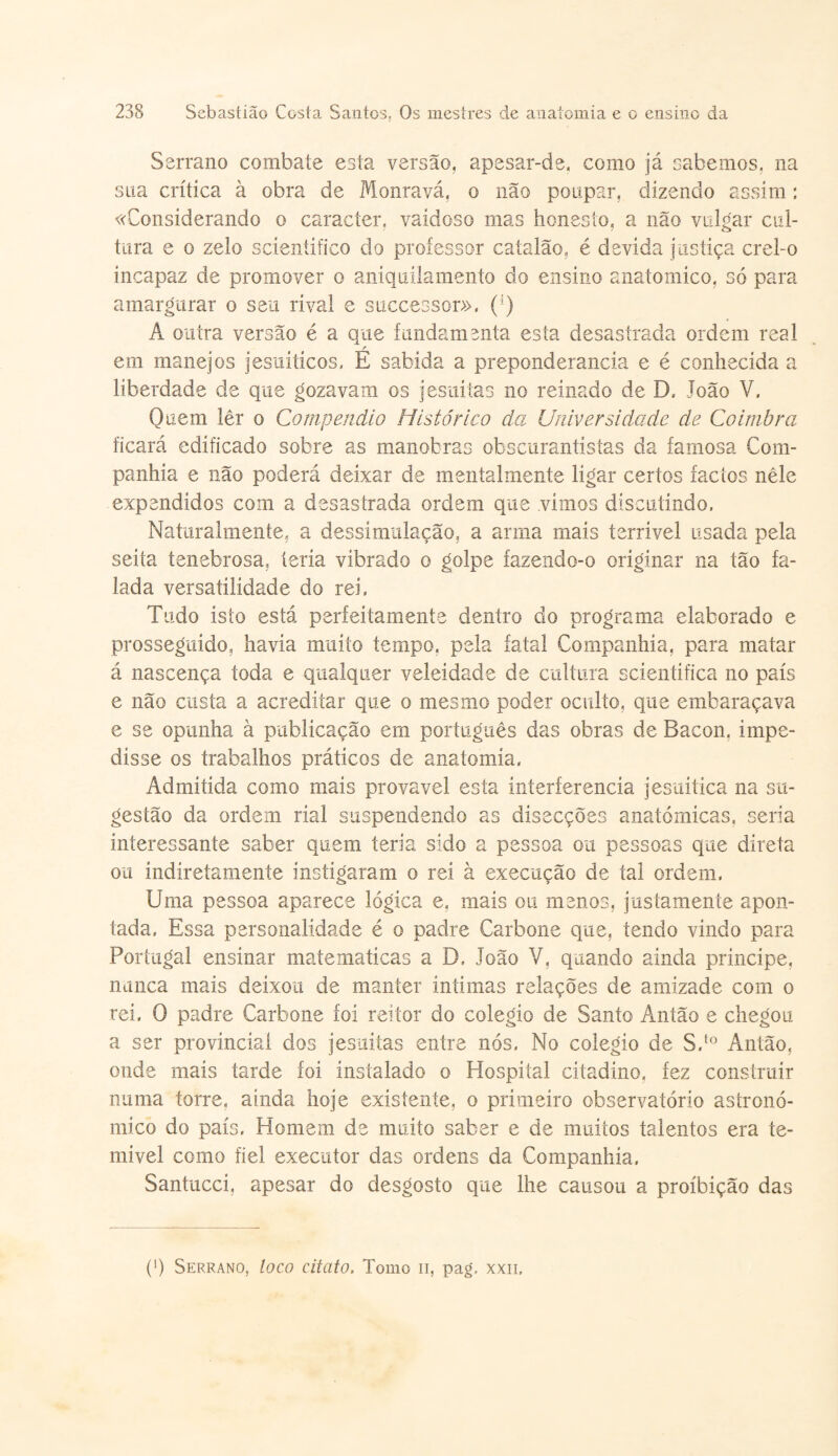 Serrano combate esta versão, apesar-de, como já cabemos, na sua crítica à obra de Monravá, o não poupar, dizendo assim: «Considerando o caracter, vaidoso mas honesto, a não vulgar cul¬ tura e o zelo scientifico do professor catalão, é devida justiça crel-o incapaz de promover o aniquilamento do ensino anatomico, só para amargurar o seu rival e successor», (;) A outra versão é a que fundamenta esta desastrada ordem real r em manejos jesuíticos, E sabida a preponderância e é conhecida a liberdade de que gozavam os jesuítas no reinado de D, João V. Quem lêr o Compendio Histórico da Universidade de Coimbra ficará edificado sobre as manobras obscurantistas da famosa Com¬ panhia e não poderá deixar de mentalmente ligar certos factos nele expendidos com a desastrada ordem que vimos discutindo. Naturalmente, a dessímulação, a arma mais terrível usada pela seita tenebrosa, teria vibrado o golpe íazendo-o originar na tão fa¬ lada versatilidade do rei, Tudo isto está perfeitamente dentro cio programa elaborado e prosseguido, havia muito tempo, pela fatal Companhia, para matar á nascença toda e qualquer veleidade de cultura scientifica no país e não custa a acreditar que o mesmo poder oculto, que embaraçava e se opunha à publicação em português das obras de Bacon, impe¬ disse os trabalhos práticos de anatomia, Admitida como mais provável esta ínterferencia jesuítica na su¬ gestão da ordem ríal suspendendo as dísecções anatómicas, seria interessante saber quem teria sido a pessoa ou pessoas que direta ou indíretamenfe instigaram o rei à execução de tal ordem. Uma pessoa aparece lógica e, mais ou menos, justamente apon¬ tada, Essa personalidade é o padre Carbone que, tendo vindo para Portugal ensinar matematicas a D, João V, quando ainda príncipe, nunca mais deixou de manter intimas relações de amizade com o rei. Q padre Carbone foi reitor do colégio de Santo Antão e chegou a ser provincial dos jesuítas entre nós, No colégio de S.t0 Antão, onde mais tarde foi instalado o Hospital citadino, fez construir numa torre, ainda hoje existente, o primeiro observatório astronó¬ mico do país. Homem de muito saber e de muitos talentos era te¬ mível como fiel executor das ordens da Companhia, Santucci, apesar do desgosto que lhe causou a proibição das (') Serrano, loco citato. Tomo n, pag, xxii.