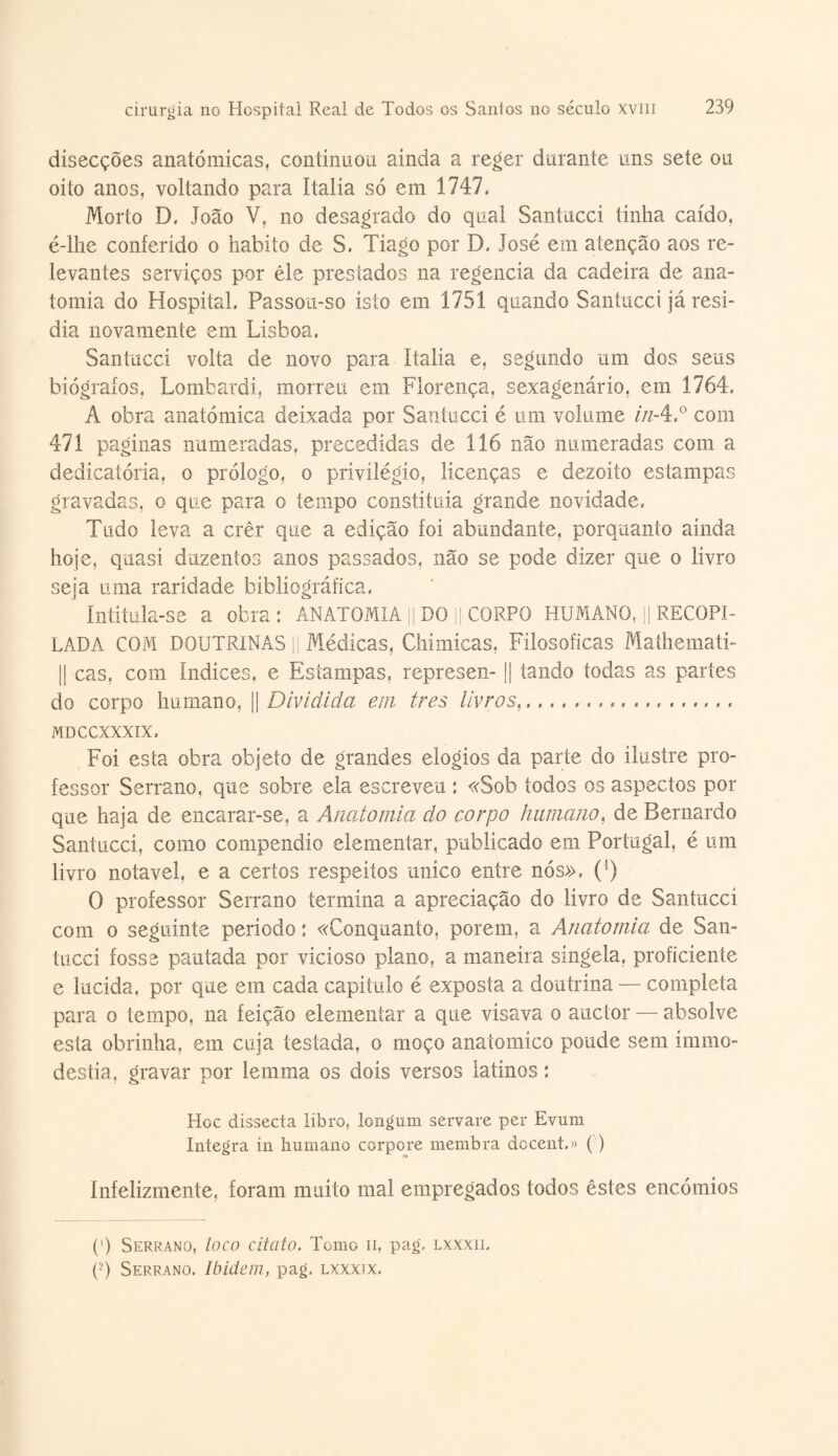 disecções anatómicas, continuou ainda a reger durante uns sete ou oito anos, voltando para ítalia só em 1747, Morto D. João V, no desagrado do qual Santucci tinha caído, é-lhe conferido o habito de S. Tiago por D, José em atenção aos re¬ levantes serviços por êle prestados na regencia da cadeira de ana¬ tomia do Hospital, Passon-so isto em 1751 quando Santucci já resi¬ dia novamente em Lisboa, Santucci volta de novo para ítalia e, segundo um dos seus biógrafos, Lombardi, morreu em Florença, sexagenário, em 1764, A obra anatómica deixada por Santucci é um volume in-4,° com 471 paginas numeradas, precedidas de 116 não numeradas com a dedicatória, o prólogo, o privilégio, licenças e dezoito estampas gravadas, o que para o tempo constituía grande novidade. Tudo leva a crêr que a edição foi abundante, porquanto ainda hoje, quasi duzentos anos passados, não se pode dizer que o livro seja uma raridade bibliográfica. Intitula-se a obra: ANATOMIA ]| DO || CORPO HUMANO, || RECOPI¬ LADA COM DOUTRINAS || Médicas, Chimícas, Filosóficas Mathemati- || cas, com Índices, e Estampas, represen- || tando todas as partes do corpo humano, || Dividida em tres livros,.,.,,,,. MDCCXXXIX. Foi esta obra objeto de grandes elogios da parte do ilustre pro¬ fessor Serrano, que sobre ela escreveu : «Sob todos os aspectos por que haja de encarar-se, a Anatomia do corpo humano, de Bernardo Santucci, como compendio elementar, publicado em Portugal, é um livro notável, e a certos respeitos uníco entre nós», (l) 0 professor Serrano termina a apreciação do livro de Santucci com o seguinte período: «Conquanto, porem, a Anatomia de San- tuccí fosse pautada por vicioso plano, a maneira singela, proficiente e lúcida, por que em cada capítulo é exposta a doutrina — completa para o tempo, na feição elementar a que visava o auctor — absolve esta obrinha, em cuja testada, o moço anatomíco poude sem ímmo- destia, gravar por lemma os dois versos latinos: Hoc dissecta libro, longum servare per Evum Integra in humano corpore membra docent.» () ínfelizmente, foram muito mal empregados todos êstes encómios (') Serrano, loco cita to. Tomo n, pag, lxxxii. (■) Serrano. Ibidem, pag, lxxxix.