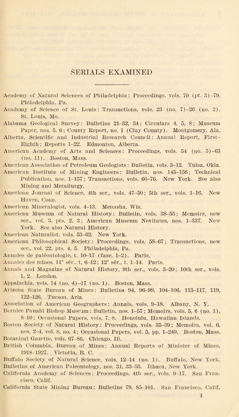 SERIALS EXAMINED Academy of Natural Sciences of Philadelphia: Proceedings, vols. 70 (pt. 3)-79. Philadelphia, Pa. Academy of Science of St. Louis: Transactions, vols. 23 (no. 7)-26 (no. 2). St. Louis, Mo. Alabama Geological Survey: Bulletins 21-32, 34; Circulars 4, 5, 8; Museum Paper, nos. 5, 6; County Report, no. 1 (Clay County). Montgomery, Ala. Alberta, Scientific and Industrial Research Council: Annual Report, First- Eighth; Reports 1-22. Edmonton, Alberta. American Academy of Arts and Sciences: Proceedings, vols. 54 (no. 5)-63 (no. 11). Boston, Mass. American Association of Petroleum Geologists: Bulletin, vols. 3-12. Tulsa, Okla. American Institute of Mining Engineers: Bulletin, nos. 145-156; Technical Publication, nos. 1-157; Transactions, vols. 60-76. New York. See also Mining and Metallurgy. American Journal of Science, 4th ser., vols. 47-50; 5th ser., vols. 1-16. New Haven, Conn. American Mineralogist, vols. 4-13. Menasha, Wis. American Museum of Natural History; Bulletin, vols. 38-55; Memoirs, new ser., vol. 3, pts. 2, 3; American Museum Novitates, nos. 1-337. New York. See also Natural History. American Naturalist, vols. 53-62. New York. American Philosophical Society: Proceedings, vols. 58-67; Transactions, new ser., vol. 22, pts. 4, 5. Philadelphia, Pa. Annales de paleontologie, t. 1(L17 (fasc. 1-2). Paris. Annales des mines, lle ser., t. 6-12; 12® ser., t. 1-14. Paris. Annals and Magazine of Natural History, 9th ser., vols. 3-20; 10th ser., vols. 1, 2. London. Appalachia, vols. 14 (no. 4)-17 (no. 1). Boston, Mass. Arizona State Bureau of Mines: Bulletins 94, 96-99, 104-106, 113-117, 119, 122-126. Tucson, Ariz. Association of American Geographers: Annals, vols. 91—18. Albany, N. Y. Bernice Pauahi Bishop Museum: Bulletin, nos. 1-57; Memoirs, vols. 5, 6 (no. 1), 8-10; Occasional Papers, vols. 7, 8. Honolulu, Hawaiian Islands. Boston Society of Natural History: Proceedings, vols. 35-39; Memoirs, vol. 6, nos. 2' 4, vol. 8, no. 4; Occasional Papers, vol. 5, pp. 1-249. Boston, Mass. Botanical Gazette, vols. 67-86. Chicago, Ill. British Columbia, Bureau of Mines: Annual Reports of Minister of Mines, 1918-1927. Victoria, B. C. Buffalo Society of Natural Science, vols. 12-14 (no. 1). Buffalo, New York. Bulletins of American Paleontology, nos. 31, 33-53. Ithaca, New York. California Academy of Sciences: Proceedings, 4th ser., vols. 9-17. San Fran¬ cisco, Calif. California State Mining Bureau: Bulletins 79, 85-101. San Francisco, Calif.