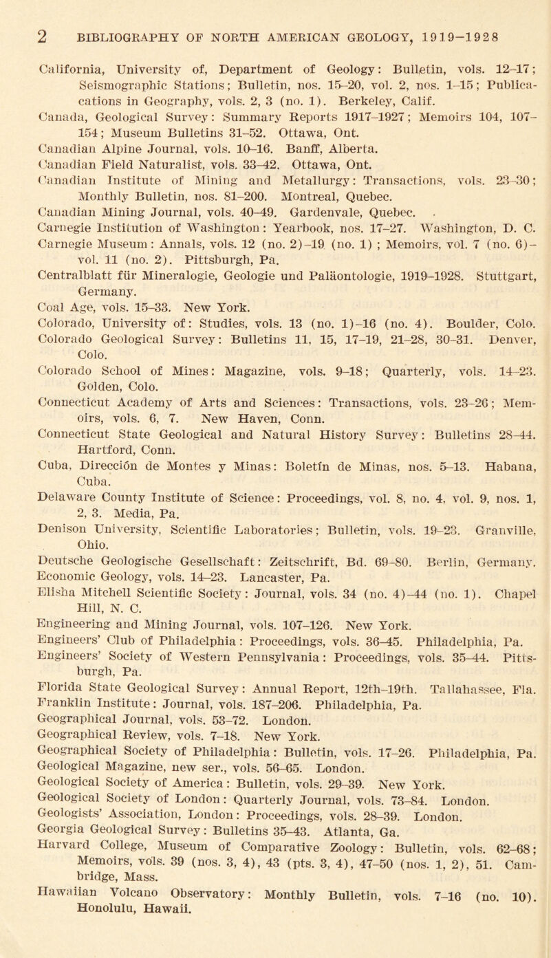 California, University of, Department of Geology: Bulletin, vols. 12-17; Seismographic Stations; Bulletin, nos. 15-20, vol. 2, nos. 1-15; Publica- cations in Geography, vols. 2, 3 (no. 1). Berkeley, Calif. Canada, Geological Survey: Summary Reports 1917-1927; Memoirs 104, 107- 154; Museum Bulletins 31-52. Ottawa, Ont. Canadian Alpine Journal, vols. 10-16. Banff, Alberta. Canadian Field Naturalist, vols. 33-42. Ottawa, Ont. Canadian Institute of Mining and Metallurgy: Transactions, vols. 23-30; Monthly Bulletin, nos. 81-200. Montreal, Quebec. Canadian Mining Journal, vols. 40-49. Gardenvale, Quebec. Carnegie Institution of Washington: Yearbook, nos. 17-27. Washington, D. C. Carnegie Museum: Annals, vols. 12 (no. 2)-19 (no. 1) ; Memoirs, vol. 7 (no. 6)- vol. 11 (no. 2). Pittsburgh, Pa. Centralblatt fur Mineralogie, Geologie und Palaontologie, 1919-1928. Stuttgart, Germany. Coal Age, vols. 15-33. New York. Colorado, University of: Studies, vols. 13 (no. 1)-16 (no. 4). Boulder, Colo. Colorado Geological Survey: Bulletins 11, 15, 17-19, 21-28, 30-31. Denver, Colo. Colorado School of Mines: Magazine, vols. 9-18; Quarterly, vols. 14-23. Golden, Colo. Connecticut Academy of Arts and Sciences: Transactions, vols. 23-26; Mem¬ oirs, vols. 6, 7. New Haven, Conn. Connecticut State Geological and Natural History Survey: Bulletins 28—44. Hartford, Conn. Cuba, Direccion de Montes y Minas: Boletm de Minas, nos. 5-13. Habana, Cuba. Delaware County Institute of Science: Proceedings, vol. 8, no. 4, vol. 9, nos. 1, 2, 3. Media, Pa. Denison University, Scientific Laboratories ; Bulletin, vols. 19-23. Granville, Ohio. Deutsche Geologische Gesellschaft: Zeitschrift, Bd. 69-80. Berlin, Germany. Economic Geology, vols. 14-23. Lancaster, Pa. Elisha Mitchell Scientific Society: Journal, vols. 34 (no. 4)-44 (no. 1). Chapel Hill, N. C. Engineering and Mining Journal, vols. 107-126. New York. Engineers’ Club of Philadelphia: Proceedings, vols. 36-45. Philadelphia, Pa. Engineers’ Society of Western Pennsylvania: Proceedings, vols. 35—44. Pitts¬ burgh, Pa. Florida State Geological Survey: Annual Report, 12th-19fh. Tallahassee, Fla. Franklin Institute : Journal, vols. 187-206. Philadelphia, Pa. Geographical Journal, vols. 53-72. London. Geographical Review, vols. 7-18. New York. Geographical Society of Philadelphia: Bulletin, vols. 17-26. Philadelphia, Pa. Geological Magazine, new ser., vols. 56-65. London. Geological Society of America: Bulletin, vols. 29-39. New York. Geological Society of London: Quarterly Journal, vols. 73-84. London. Geologists’ Association, London: Proceedings, vols. 28-39. London. Georgia Geological Survey: Bulletins 35-43. Atlanta, Ga. Harvard College, Museum of Comparative Zoology: Bulletin, vols. 62-68; Memoirs, vols. 39 (nos. 3, 4), 43 (pts. 3, 4), 47-50 (nos. 1, 2), 51. Cam¬ bridge, Mass. Hawaiian Volcano Observatory: Monthly Bulletin, vols. 7-16 (no. 10). Honolulu, Hawaii.