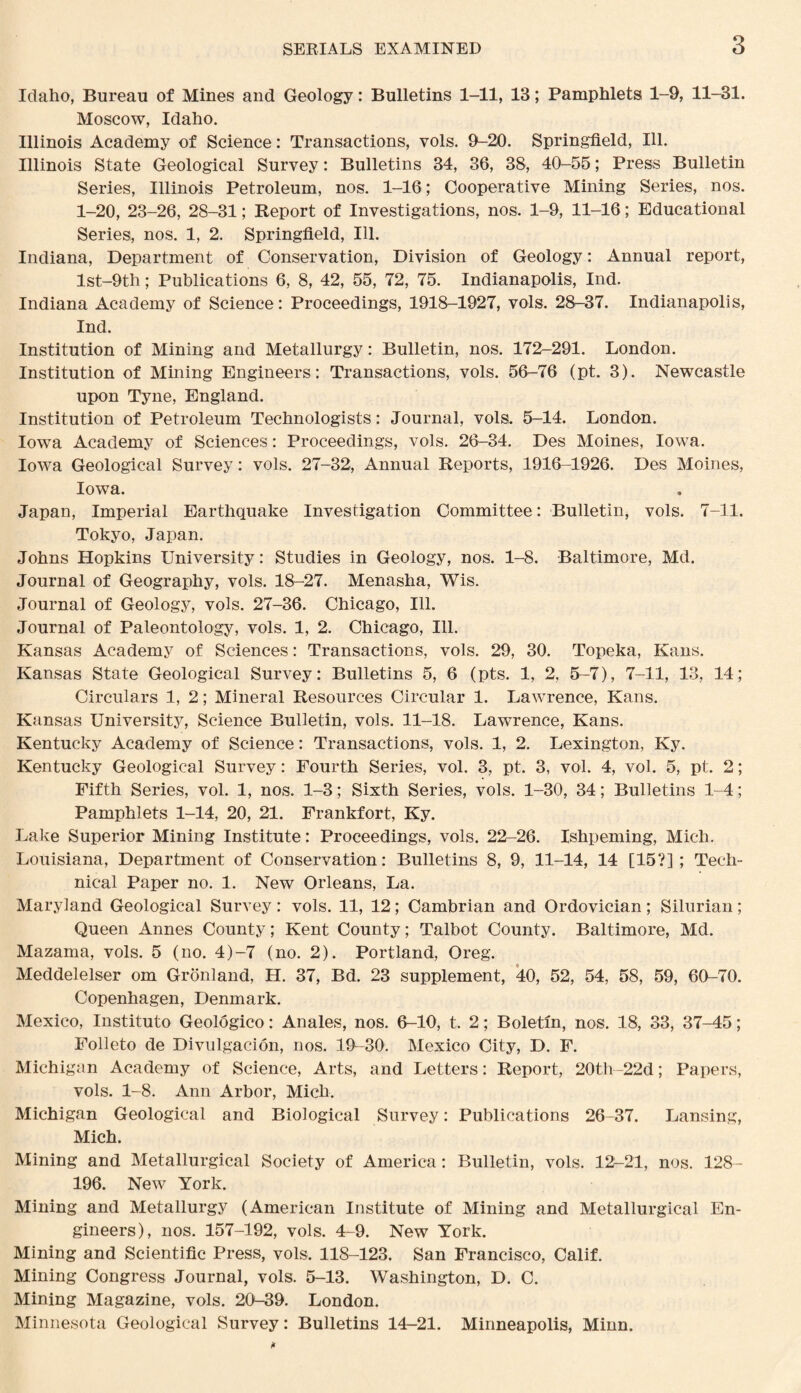 Idaho, Bureau of Mines and Geology: Bulletins 1-11, 13; Pamphlets 1-9, 11-31. Moscow, Idaho. Illinois Academy of Science : Transactions, vols. 9-20. Springfield, Ill. Illinois State Geological Survey: Bulletins 34, 36, 38, 40-55; Press Bulletin Series, Illinois Petroleum, nos. 1-16; Cooperative Mining Series, nos. 1-20, 23-26, 28-31; Report of Investigations, nos. 1-9, 11-16; Educational Series, nos. 1, 2. Springfield, Ill. Indiana, Department of Conservation, Division of Geology: Annual report, lst-9th; Publications 6, 8, 42, 55, 72, 75. Indianapolis, Ind. Indiana Academy of Science: Proceedings, 1918-1927, vols. 28-37. Indianapolis, Ind. Institution of Mining and Metallurgy: Bulletin, nos. 172-291. London. Institution of Mining Engineers: Transactions, vols. 56-76 (pt. 3). Newcastle upon Tyne, England. Institution of Petroleum Technologists: Journal, vols. 5-14. London. Iowa Academy of Sciences: Proceedings, vols. 26-34. Des Moines, Iowa. Iowa Geological Survey: vols. 27-32, Annual Reports, 1916-1926. Des Moines, Iowa. Japan, Imperial Earthquake Investigation Committee: Bulletin, vols. 7-11. Tokyo, Japan. Johns Hopkins University: Studies in Geology, nos. 1-8. Baltimore, Md. Journal of Geography, vols. 18-27. Menasha, Wis. Journal of Geology, vols. 27-36. Chicago, Ill. Journal of Paleontology, vols. 1, 2. Chicago, Ill. Kansas Academy of Sciences: Transactions, vols. 29, 30. Topeka, Kans. Kansas State Geological Survey: Bulletins 5, 6 (pts. 1, 2, 5-7), 7-11, 13, 14; Circulars 1, 2; Mineral Resources Circular 1. Lawrence, Kans. Kansas University, Science Bulletin, vols. 11-18. Lawrence, Kans. Kentucky Academy of Science: Transactions, vols. 1, 2. Lexington, Ky. Kentucky Geological Survey: Fourth Series, vol. 3, pt. 3, vol. 4, vol. 5, pt. 2; Fifth Series, vol. 1, nos. 1-3; Sixth Series, vols. 1-30, 34; Bulletins 1-4; Pamphlets 1-14, 20, 21. Frankfort, Ky. Lake Superior Mining Institute: Proceedings, vols. 22-26. Ishpeming, Mich. Louisiana, Department of Conservation: Bulletins 8, 9, 11-14, 14 [15?]; Tech¬ nical Paper no. 1. New Orleans, La. Maryland Geological Survey: vols. 11, 12; Cambrian and Ordovician; Silurian; Queen Annes County; Kent County; Talbot County. Baltimore, Md. Mazama, vols. 5 (no. 4)-7 (no. 2). Portland, Oreg. Meddelelser om Gronland, H. 37, Bd. 23 supplement, 40, 52, 54, 58, 59, 60-70. Copenhagen, Denmark. Mexico, Institute Geologico: Anales, nos. 6-10, t. 2; Boletin, nos. 18, 33, 37-45; Folleto de Divulgacion, nos. 19-30. Mexico City, D. F. Michigan Academy of Science, Arts, and Letters: Report, 20th-22d; Papers, vols. 1-8. Ann Arbor, Mich. Michigan Geological and Biological Survey: Publications 26-37. Lansing, Mich. Mining and Metallurgical Society of America: Bulletin, vols. 12-21, nos. 128- 196. New York. Mining and Metallurgy (American Institute of Mining and Metallurgical En¬ gineers), nos. 157-192, vols. 4-9. New York. Mining and Scientific Press, vols, 118-123. San Francisco, Calif. Mining Congress Journal, vols. 5-13. Washington, D. C. Mining Magazine, vols. 20-39. London. Minnesota Geological Survey: Bulletins 14-21. Minneapolis, Minn.