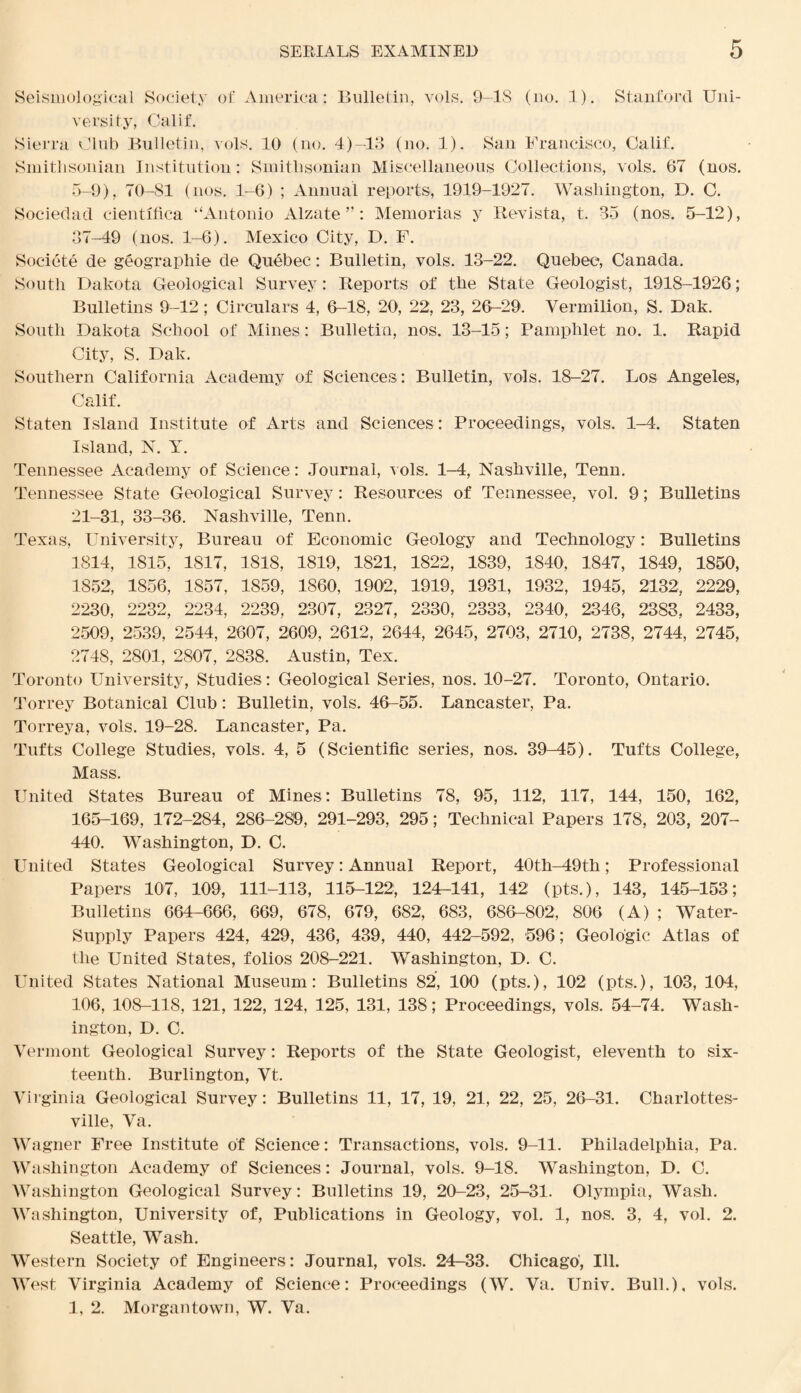 Seismological Society of America: Bulletin, vols. 9-1S (no. 1). Stanford Uni¬ versity, Calif. Sierra Club Bulletin, vols. 10 (no. 4)-13 (no. 1). San Francisco, Calif. Smithsonian Institution: Smithsonian Miscellaneous Collections, vols. 67 (nos. 5-9), 70-81 (nos. 1-6) ; Annual reports, 1919-1927. Washington, D. C. Sociedad cientifica “Antonio Alzate ”: Memorias y Revista, t. 35 (nos. 5-12), 37-49 (nos. 1-6). Mexico City, D. F. Societe de geographic de Quebec: Bulletin, vols. 13-22. Quebec, Canada. South Dakota Geological Survey: Reports of the State Geologist, 1918-1926; Bulletins 9-12; Circulars 4, 6-18, 20, 22, 23, 26-29. Vermilion, S. Dak. South Dakota School of Mines: Bulletin, nos. 13-15; Pamphlet no. 1. Rapid City, S. Dak. Southern California Academy of Sciences: Bulletin, vols. 18-27. Los Angeles, Calif. Staten Island Institute of Arts and Sciences : Proceedings, vols. 1-4. Staten Island, N. Y. Tennessee Academy of Science: Journal, vols. 1-4, Nashville, Tenn. Tennessee State Geological Survey: Resources of Tennessee, vol. 9; Bulletins 21-31, 33-36. Nashville, Tenn. Texas, University, Bureau of Economic Geology and Technology: Bulletins 1814, 1815, 1817, 1818, 1819, 1821, 1822, 1839, 1840, 1847, 1849, 1850, 1852, 1856, 1857, 1859, I860, 1902, 1919, 1931, 1932, 1945, 2132, 2229, 2230, 2232, 2234, 2239, 2307, 2327, 2330, 2333, 2340, 2346, 2383, 2433, 2509, 2539, 2544, 2607, 2609, 2612, 2644, 2645, 2703, 2710, 2738, 2744, 2745, 2748, 2801, 2807, 2838. Austin, Tex. Toronto University, Studies: Geological Series, nos. 10-27. Toronto, Ontario. Torrey Botanical Club: Bulletin, vols. 46-55. Lancaster, Pa. Torreya, vols. 19-28. Lancaster, Pa. Tufts College Studies, vols. 4, 5 (Scientific series, nos. 39-45). Tufts College, Mass. United States Bureau of Mines: Bulletins 78, 95, 112, 117, 144, 150, 162, 165-169, 172-284, 286-289, 291-293, 295; Technical Papers 178, 203, 207- 440. Washington, D. C. United States Geological Survey: Annual Report, 40th—49th; Professional Papers 107, 109, 111-113, 115-122, 124-141, 142 (pts.), 143, 145-153; Bulletins 664-666, 669, 678, 679, 682, 683, 686-802, 806 (A) ; Water- Supply Papers 424, 429, 436, 439, 440, 442-592, 596; Geologic Atlas of the United States, folios 208-221. Washington, D. C. United States National Museum: Bulletins 82, 100 (pts.), 102 (pts.), 103, 104, 106, 108-118, 121, 122, 124, 125, 131, 138; Proceedings, vols. 54-74. Wash¬ ington, D. C. Vermont Geological Survey: Reports of the State Geologist, eleventh to six¬ teenth. Burlington, Vt. Virginia Geological Survey: Bulletins 11, 17, 19, 21, 22, 25, 26-31. Charlottes¬ ville, Va. Wagner Free Institute of Science: Transactions, vols. 9-11. Philadelphia, Pa. Washington Academy of Sciences: Journal, vols. 9-18. Washington, D. C. Washington Geological Survey: Bulletins 19, 20-23, 25-31. Olympia, Wash. Washington, University of, Publications in Geology, vol. 1, nos. 3, 4, vol. 2. Seattle, Wash. Western Society of Engineers: Journal, vols. 24-33. Chicago', Ill. West Virginia Academy of Science: Proceedings (W. Va. Univ. Bull.), vols. 1, 2. Morgantown, W. Va.