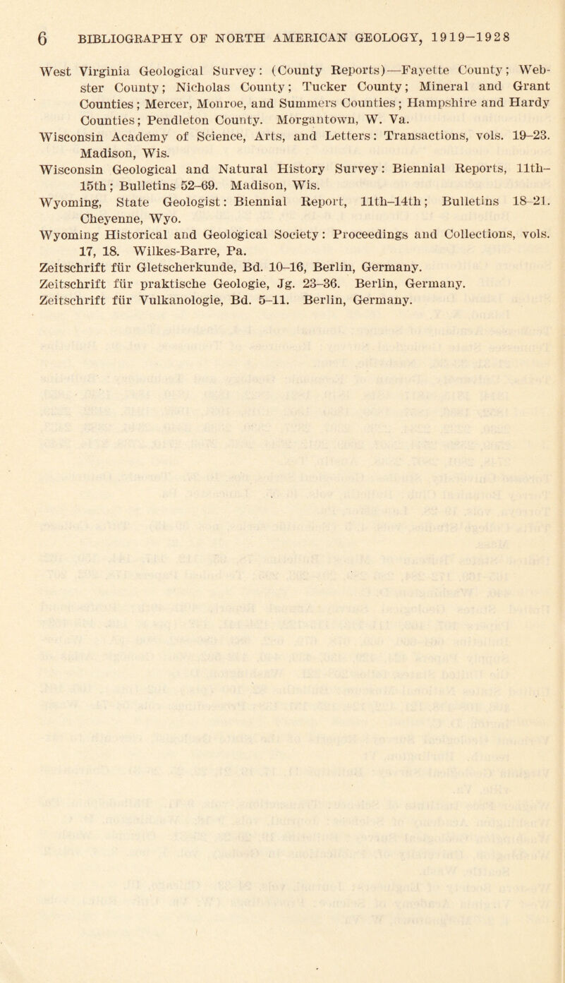 West Virginia Geological Survey: (County Reports)—Fayette County; Web¬ ster County; Nicholas County; Tucker County; Mineral and Grant Counties; Mercer, Monroe, and Summers Counties; Hampshire and Hardy Counties; Pendleton County. Morgantown, W. Va. Wisconsin Academy of Science, Arts, and Letters: Transactions, vols. 19-23. Madison, Wis. Wisconsin Geological and Natural History Survey: Biennial Reports, 11th- 15th; Bulletins 52-69. Madison, Wis. Wyoming, State Geologist: Biennial Report, llth-14th; Bulletins 18-21. Cheyenne, Wyo. Wyoming Historical and Geological Society: Proceedings and Collections, vols. 17, 18. Wilkes-Barre, Pa. Zeitschrift fur Gletscherkunde, Bd. 10-16, Berlin, Germany. Zeitschrift fur praktische Geologie, Jg. 23-36. Berlin, Germany. Zeitschrift fiir Vulkanologie, Bd. 5-11. Berlin, Germany.