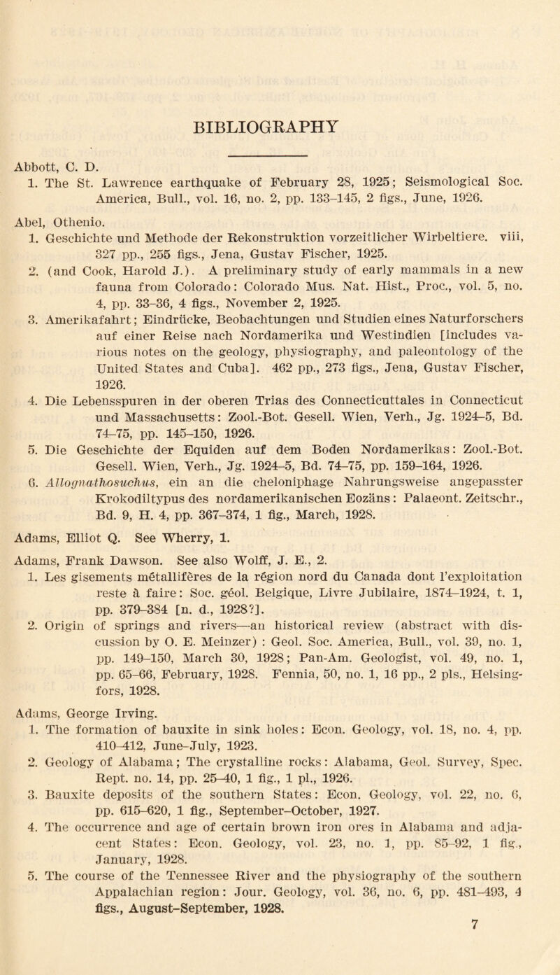 BIBLIOGRAPHY Abbott, C. D. 1. The St. Lawrence earthquake of February 28, 1925; Seismological Soc. America, Bull., vol. 16, no. 2, pp. 133-145, 2 figs., June, 1926. Abel, Othenio. 1. Geschichte und Methode der Rekonstruktion vorzeitlicher Wirbeltiere. yiii, 327 pp., 255 figs., Jena, Gustav Fischer, 1925. 2. (and Cook, Harold J.). A preliminary study of early mammals in a new fauna from Colorado: Colorado Mus. Nat. Hist., Proc., vol. 5, no. 4, pp. 33-36, 4 figs., November 2, 1925. 3. Amerikafahrt; Eindriicke, Beobaehtungen und Studien eines Naturforschers auf einer Reise nach Nordamerika und Westindien [includes va¬ rious notes on the geology, physiography, and paleontology of the United States and Cuba]. 462 pp., 273 figs., Jena, Gustav Fischer, 1926. 4. Die Lebensspuren in der oberen Trias des Connecticuttales in Connecticut und Massachusetts : Zool.-Bot. Gesell. Wien, Verb., Jg. 1924-5, Bd. 74-75, pp. 145-150, 1926. 5. Die Geschichte der Equiden auf dem Boden Nordamerikas: Zool.-Bot. Gesell. Wien, Verb., Jg. 1924-5, Bd. 74-75, pp. 159-164, 1926. 6. Allognathosuclms, ein an die cheloniphage Nahrungsweise angepasster Krokodiltypus des nordamerikanischen Eozans: Palaeont. Zeitschr., Bd. 9, H. 4, pp. 367-374, 1 fig., March, 1928. Adams, Elliot Q. See Wherry, 1. Adams, Frank Dawson. See also Wolff, J. E., 2. 1. Les gisements m€tallif§res de la rfigion nord du Canada dont l’exploitation reste a faire: Soc. geol. Belgique, Livre Jubilaire, 1874-1924, t. 1, pp. 379-384 [n. d., 1928?]. 2. Origin of springs and rivers—an historical review (abstract with dis¬ cussion by O. E. Meinzer) : Geol. Soc. America, Bull., vol. 39, no. 1, pp. 149-150, March 30, 1928; Pan-Am, Geologist, vol. 49, no. 1, pp. 65-66, February, 1928. Fennia, 50, no. 1, 16 pp., 2 pis., Helsing¬ fors, 1928. Adams, George Irving. 1. The formation of bauxite in sink holes: Econ. Geology, vol. 18, no. 4, pp. 410-412, June-July, 1923. 2. Geology of Alabama; The crystalline rocks: Alabama, Geol. Survey, Spec. Rept. no. 14, pp. 25-40, 1 fig., 1 pi., 1926. 3. Bauxite deposits of the southern States: Econ. Geology, vol. 22, no. 6, pp. 615-620, 1 fig., September-October, 1927. 4. The occurrence and age of certain brown iron ores in Alabama and adja¬ cent States: Econ. Geology, vol. 23, no. 1, pp. 85-92, 1 fig., January, 1928. 5. The course of the Tennessee River and the physiography of the southern Appalachian region: Jour. Geology, vol. 36, no. 6, pp. 481-493, 4 figs., August-September, 1928.