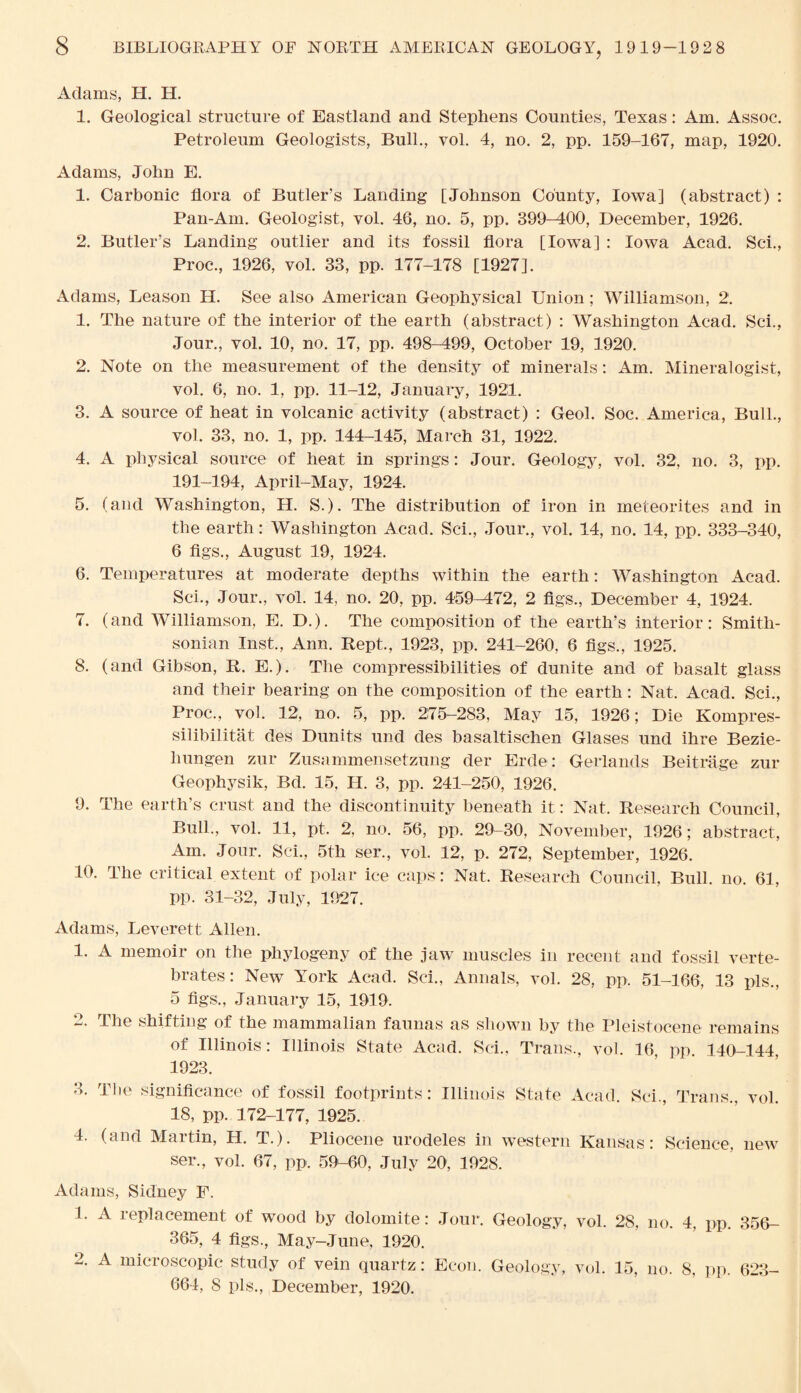 Adams, H. H. 1. Geological structure of Eastland and Stephens Counties, Texas: Am. Assoc. Petroleum Geologists, Bull., vol. 4, no. 2, pp. 159-167, map, 1920. Adams, John E. 1. Carbonic flora of Butler’s Landing [Johnson County, Iowa] (abstract) : Pan-Am. Geologist, vol. 46, no. 5, pp. 399-400, December, 1926. 2. Butler’s Landing outlier and its fossil flora [Iowa] : Iowa Acad. Sci., Proc., 1926, vol. 33, pp. 177-178 [1927]. Adams, Leason H. See also American Geophysical Union; Williamson, 2. 1. The nature of the interior of the earth (abstract) : Washington Acad. Sci., Jour., vol. 10, no. 17, pp. 498-499, October 19, 1920. 2. Note on the measurement of the density of minerals: Am. Mineralogist, vol. 6, no. 1, pp. 11-12, January, 1921. 3. A source of heat in volcanic activity (abstract) : Geol. Soc. America, Bull., vol. 33, no. 1, pp. 144-145, March 31, 1922. 4. A physical source of heat in springs: Jour. Geology, vol. 32, no. 3, pp. 191-194, April-May, 1924. 5. (and Washington, H. S.). The distribution of iron in meteorites and in the earth: Washington Acad. Sci., Jour., vol. 14, no. 14, pp. 333-340, 6 figs., August 19, 1924. 6. Temperatures at moderate depths within the earth: Washington Acad. Sci., Jour., vol. 14, no. 20, pp. 459-472, 2 figs., December 4, 1924. 7. (and Williamson, E. D.). The composition of the earth’s interior: Smith¬ sonian Inst., Ann. Kept., 1923, pp. 241-260, 6 figs., 1925. 8. (and Gibson, R. E.). The compressibilities of dunite and of basalt glass and their bearing on the composition of the earth: Nat. Acad. Sci., Proc., vol. 12, no. 5, pp. 275-283, May 15, 1926; Die Kompres- silibilitat des Dunits und des basaltischen Glases und ihre Bezie- liungen zur Zusammensetzung der Erde: Gerlands Beitrage zur Geophysik, Bd. 15, H. 3, pp. 241-250, 1926. 9. The earth’s crust and the discontinuity beneath it: Nat. Research Council, Bull., vol. 11, pt. 2. no. 56, pp. 29-30, November, 1926; abstract, Am. Jour. Sci., 5th ser., vol. 12, p. 272, September, 1926. 10. The critical extent of polar ice caps: Nat. Research Council, Bull. no. 61, pp. 31-32, July, 1927. Adams, Leverett Allen. 1. A memoir on the phytogeny of the jaw muscles in recent and fossil verte¬ brates: New York Acad. Sci., Annals, vol. 28, pp. 51-166, 13 pis., 5 figs., January 15, 1919. 2. The shifting of the mammalian faunas as shown by the Pleistocene remains of Illinois: Illinois State Acad. Sci., Trans., vol. 16, pp. 140-144 1923. 3. The significance of fossil footprints: Illinois State Acad. Sci., Trans., vol. 18, pp. 172-177, 1925. 4. (and Martin, H. T.). Pliocene urodeles in western Kansas: Science, new ser., vol. 67, pp. 59-60, July 20, 1928. Adams, Sidney F. 1. A replacement of wood by dolomite: Jour. Geology, vol. 28, no. 4, pp. 356- 365, 4 figs., May-June, 1920. 2. A microscopic study of vein quartz: Econ. Geology, vol. 15, no. 8, pp. 623- 664, S pis., December, 1920.