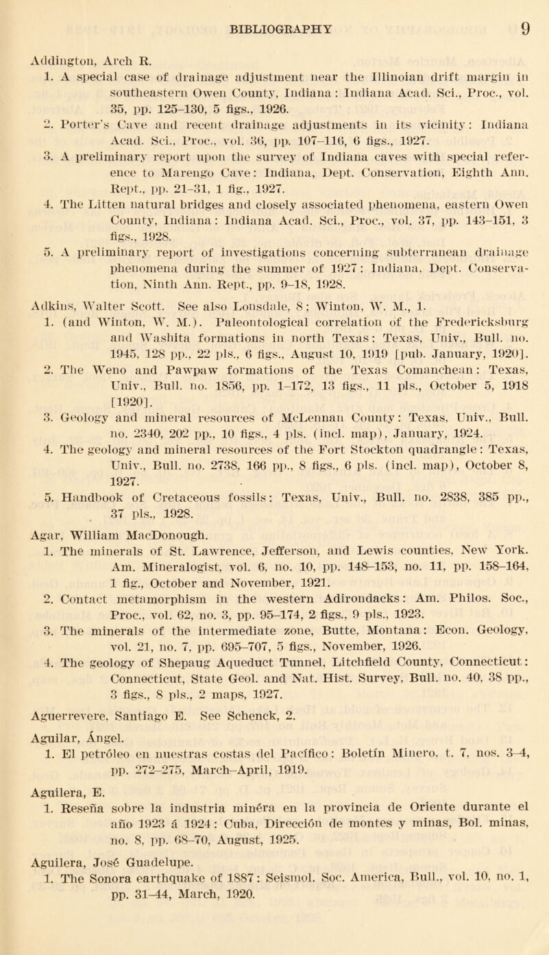 Addington, Arch R. 1. A special case of drainage adjustment near the Illinoian drift margin in southeastern Owen County, Indiana: Indiana Acad. Sci., Proc., vol. 35, pp. 125-130, 5 figs., 1926. 2. Porter’s Cave and recent drainage adjustments in its vicinity: Indiana Acad. Sci., Proc., vol. 36, pp. 107-116, 6 figs., 1927. 3. A preliminary report upon the survey of Indiana caves with special refer¬ ence to Marengo Cave: Indiana, Dept. Conservation, Eighth Ann. Kept., pp. 21-31, 1 fig., 1927. 4. The Litten natural bridges and closely associated phenomena, eastern Owen County, Indiana: Indiana Acad. Sci., Proc., vol. 37, pp. 143-151, 3 figs., 1928. 5. A preliminary report of investigations concerning subterranean drainage phenomena during the summer of 1927: Indiana, Dept. Conserva¬ tion, Ninth Ann. Rept., pp. 9-18, 1928. Adkins, Walter Scott. See also Lonsdale, 8 ; Winton, W. M., 1. 1. (and Winton, W. M.). Paleontological correlation of the Fredericksburg and Washita formations in north Texas: Texas, Univ., Bull. no. 1945, 128 pp., 22 pis., 6 figs., August 10, 1919 [pub. January, 1920]. 2. The Weno and Pawpaw formations of the Texas Comanchean: Texas, Univ., Bull. no. 1856, pp. 1-172, 13 figs., 11 pis., October 5, 1918 [1920]. 3. Geology and mineral resources of McLennan County: Texas, Univ., Bull. no. 2340, 202 pp., 10 figs., 4 pis. (incl. map), January, 1924. 4. The geology and mineral resources of the Fort Stockton quadrangle: Texas, Univ., Bull. no. 2738, 166 pp., 8 figs,, 6 pis. (incl. map), October 8, 1927. 5. Handbook of Cretaceous fossils: Texas, Univ., Bull. no. 2838, 385 pp., 37 pis., 1928. Agar, William MacDonough. 1. The minerals of St. Lawrence, Jefferson, and Lewis counties, New York. Am. Mineralogist, vol. 6, no. 10, pp. 148-153, no. 11, pp. 158-164, 1 fig., October and November, 1921. 2. Contact metamorphism in the western Adirondacks: Am. Philos. Soc., Proc., vol. 62, no. 3, pp. 95-174, 2 figs., 9 pis., 1923. 3. The minerals of the intermediate zone, Butte, Montana: Econ. Geology, vol. 21, no. 7, pp. 695-707, 5 figs., November, 1926. 4. The geology of Shepaug Aqueduct Tunnel, Litchfield County, Connecticut: Connecticut, State Geol. and Nat. Hist. Survey, Bull. no. 40', 38 pp., 3 figs., 8 pis., 2 maps, 1927. Aguerrevere, Santiago E. See Schenck, 2. Aguilar, Angel. 1. El petroleo en nuestras costas del Pacifico: Boletin Minero, t. 7, nos. 3-4, pp. 272-275, March-April, 1919. Aguilera, E. 1. Resena sobre la industria minera en la provincia de Oriente durante el ano 1923 & 1924: Cuba, Direccidn de monies y minas, Bol. minas, no. 8, pp. 68-70, August, 1925. Aguilera, Jos6 Guadelupe. 1. The Sonora earthquake of 1887: Seismol. Soc. America, Bull., vol. 10, no. 1 pp. 31-44, March, 1920.