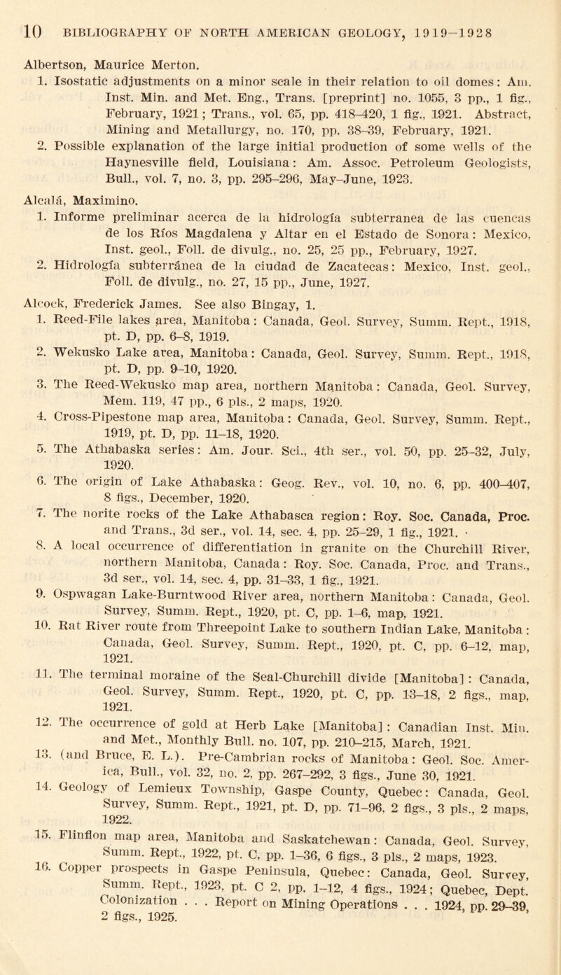 Albertson, Maurice Merton. 1. Isostatic adjustments on a minor scale in their relation to oil domes: Am. Inst. Min. and Met. Eng., Trans, [preprint] no. 1055, 3 pp., 1 fig., February, 1921; Trans., vol. 65, pp. 418-M20, 1 fig., 1921. Abstract, Mining and Metallurgy, no. 170, pp. 38-39, February, 1921. 2. Possible explanation of the large initial production of some wells of the Haynesville field, Louisiana: Am. Assoc. Petroleum Geologists, Bull., vol. 7, no. 3, pp. 295-296, May-June, 1923. Alcala, Maximino. 1. Informe preliminar acerca de la hidrologia subterranea de las cuencas de los Rios Magdalena y Altar en el Estado de Sonora: Mexico, Inst, geol., Foil, de divulg., no. 25, 25 pp., February, 1927. 2. Hidrologia subterranea de la ciudad de Zacatecas: Mexico, Inst, geol., Foil, de divulg., no. 27, 15 pp., June, 1927. Alcock, Frederick James. See also Bingay, 1. 1. Reed-File lakes area, Manitoba: Canada, Geol. Survey, Surnm. Rept, 1918, pt. D, pp. 6-8, 1919. 2. Wekusko Lake area, Manitoba: Canada, Geol. Survey, Summ. Rept., 1918, pt. D, pp. 9-10, 1920. 3. The Reed-Wekusko map area, northern Manitoba: Canada, Geol. Survey, Mem. 119, 47 pp., 6 pis., 2 maps, 1920. 4. Cross-Pipestone map area, Manitoba: Canada, Geol. Survey, Summ. Rept., 1919. pt. D, pp. 11-18, 1920. 5. The Athabaska series: Am. Jour. Sci., 4th ser., vol. 50, pp. 25-32, July, 1920. 6. The origin of Lake Athabaska: Geog. Rev., vol. 10, no. 6, pp. 400-407, 8 figs., December, 1920. 7. The norite rocks of the Lake Athabasca region: Roy. Soc. Canada, Proc. and Trans., 3d ser., vol. 14, sec. 4, pp. 25-29, 1 fig., 1921. • 8. A local occurrence of differentiation in granite on the Churchill River, northern Manitoba, Canada: Roy. Soc. Canada, Proc. and Trans., 3d ser., vol. 14, sec. 4, pp. 31-33, 1 fig., 1921. 9. Ospwagan Lake-Burntwood River area, northern Manitoba: Canada, Geol. Survey, Summ. Rept., 1920, pt. C, pp. 1-6, map, 1921. 10. Rat River route from Threepoint Lake to southern Indian Lake, Manitoba: Canada, Geol. Survey, Summ. Rept., 1920, pt. C, pp. 6-12, map, 1921. 11. The terminal moraine of the Seal-Churchill divide [Manitoba] : Canada, Geol. Survey, Summ. Rept., 1920, pt. C, pp. 13-18, 2 figs., map, 1921. 1-. The occuilence of gold at Herb Lake [Manitoba] : Canadian Inst. Min. and Met., Monthly Bull. no. 107, pp. 210-215, March, 1921. 13. (and Bruce, E. L). Pre-Cambrian rocks of Manitoba: Geol. Soc. Amer¬ ica, Bull., vol. 32, no. 2, pp. 267-292, 3 figs., June 30, 1921. 14. Geology of Lemieux Township, Gaspe County, Quebec: Canada, Geol. Survey, Summ. Rept., 1921, pt. D, pp. 71-96, 2 figs., 3 pis., 2 maps, 1922. 15. Flinflon map area, Manitoba and Saskatchewan: Canada, Geol. Survey, Summ. Rept., 1922, pt. C, pp. 1-36, 6 figs., 3 pis., 2 maps, 1923. 16. Copper prospects in Gaspe Peninsula, Quebec: Canada, Geol. Survey, Summ. Rept., 1923, pt. C 2, pp. 1-12, 4 figs., 1924; Quebec, Dept. Colonization . . . Report on Mining Operations . . . 1924. pp. 29-39 2 figs., 1925.