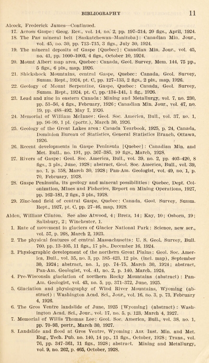 Alcock, Frederick James—Continued. 17. Across Gaspe: Geog. Ilev., vol. 14, no.' 2, pp. 197-214, 20 figs., April, 1924. 18. The Pas mineral belt [Saskatchewan-Manitoba] : Canadian Min. Jour., vol. 45, no. 30, pp. 713-715, 3 figs., July 30', 1924. 19. The mineral deposits of Gaspe [Quebec] : Canadian Min. Jour., vol. 45, no. 41, pp. 1000*-1003, 4 figs,, October 10, 1924. 20. Mount Albert map area, Quebec: Canada, Geol. Survey, Mem. 144, 75 pp., 5 figs., 6 pis., map, 1926. 21. Shickshock Mountains, central Gaspe, Quebec: Canada, Geol. Survey, Summ. Rept., 1924, pt. C, pp. 127-133, 2 figs., 2 pis., map, 1926. 22. Geology of Mount Serpentine, Gaspe, Quebec: Canada, Geol. Survey, Summ. Rept., 1924, pt. C, pp. 134-141, 1 fig., 1926. 23. Lead and zinc in eastern Canada: Mining and Metallurgy, vol. 7, no. 230, pp. 51-56, 4 figs., February, 1926; Canadian Min. Jour., vol. 47, no. 19, pp. 488-492, May 7, 1926. 24. Memorial of William Mclnnes: Geol. Soe. America, Bull., vol. 37, no. 1, pp. 96-99, 1 pi. (portr.), March 30, 1926. 25. Geology of the Great Lakes area: Canada Yearbook, 1925, p. 24, Canada, Dominion Bureau of Statistics, General Statistics Branch, Ottawa, 1926. f 26. Recent developments in Gaspe Peninsula [Quebec] : Canadian Min. and Met. Bull., no. 191, pp. 367-385, 10 figs., March, 1928. 27. Rivers of Gaspe: Geol. Soc. America, Bull., vol. 39, no. 2, pp. 403-420, 8 figs., 3 pis., June, 1928; abstract, Geol. Soc. America, Bull., vol. 39, no. 1, p. 158, March 30, 1928; Pan-Am. Geologist, vol. 49, no. 1, p. 70, February, 1928. 28. Gaspe Peninsula, its geology and mineral possibilities: Quebec, Dept. Col¬ onization, Mines and Fisheries, Report on Mining Operations, 1927, pp. 162-181, 2 figs., 3 pis., 1928. 29. Zinc-lead field of central Gaspe, Quebec: Canada, Geol. Survey, Summ. Rept., 1927, pt. C, pp. 27-46, map, 1928. Alden, William Clinton. See also Atwood, 4; Bretz, 14; Kay, 10; Osborn, 19; Salisbury, 2; Winchester, 1. 1. Rate of movement in glaciers of Glacier National Park: Science, new ser., vol. 57, p. 268, March 2, 1923. 2. The physical features of central Massachusetts : U. S. Geol. Survey, Bull. 760, pp. 13-105, 11 figs., 17 pis., December 16, 1924. 3. Physiographic development of the northern Great Plains: Geol. Soc. Amer¬ ica, Bull., vol. 35,. no. 3, pp. 385-423, 12 pis. (incl. map), September 30, 1924; abstract, no. 1, pp. 74-75, March 30, 1924; abstract, Pan-Am. Geologist, vol. 41, no. 2, p. 140, March, 1924. 4. Pre-Wisconsin glaciation of northern Rocky Mountains (abstract) : Pan- Am. Geologist, vol. 43, no. 5, pp. 371-372, June, 1925. 5. Glaciation and physiography of Wind River Mountains, Wyoming (ab¬ stract) : Washington Acad. Sci., Jour., vol. 16, no. 3, p. 73, February 4, 1926. 6. The Gros Ventre landslide of June, 1925 [Wyoming] (abstract) : Wash¬ ington Acad. Sci., Jour., vol. 17, no. 5, p. 123, March 4, 1927. 7. Memorial of Willis Thomas Lee: Geol. Soc. America, Bull., vol. 38, no. 1, pp. 70-93, portr., March 30, 1927. 8. Landslide and flood at Gros Ventre, Wyoming: Am. Inst. Min. and Met. Eng., Tech. Pub. no. 140, 14 pp., 11 figs., October, 1928; Trans., vol. 76, pp. 347-361, 11 figs., 1928; abstract. Mining and Metallurgy, vol. 9, no. 262, p. 465, October, 1928.