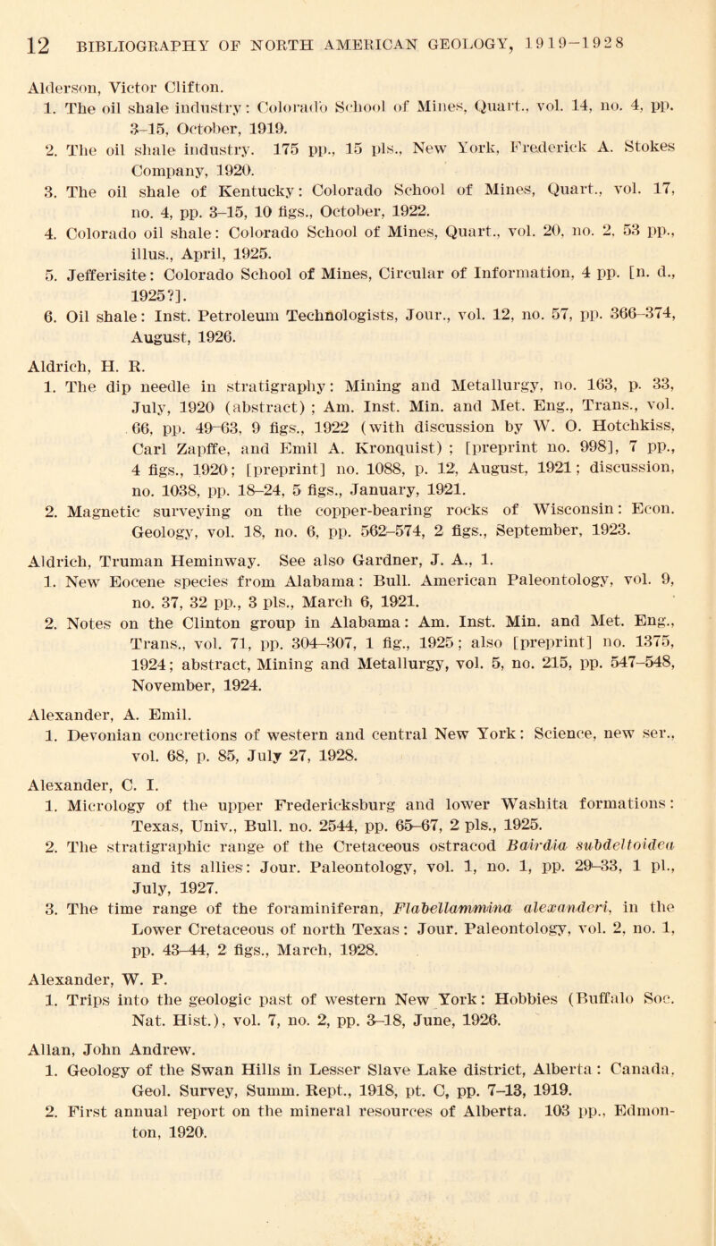 Alder son, Victor Clifton. 1. The oil shale industry: Colorado School of Mines, Quart., vol. 14, no. 4, pp. 3-15, October, 1919. 2. The oil shale industry. 175 pp., 15 pis., New York, Frederick A. Stokes Company, 1920. 3. The oil shale of Kentucky: Colorado School of Mines, Quart., vol. 17, no. 4, pp. 3-15, 10 tigs., October, 1922. 4. Colorado oil shale: Colorado School of Mines, Quart., vol. 20, no. 2. 53 pp., illus., April, 1925. 5. Jefferisite: Colorado School of Mines, Circular of Information, 4 pp. [n. d., 1925?]. 6. Oil shale: Inst. Petroleum Technologists, Jour., vol. 12, no. 57, pp. 366-374, August, 1926. Aldrich, H. R. 1. The dip needle in stratigraphy: Mining and Metallurgy, no. 163, p. 33, July, 1920 (abstract) ; Am. Inst. Min. and Met. Eng., Trans., vol. 66, pp. 49-63, 9 figs., 1922 (with discussion by W. O. Hotchkiss, Carl Zapffe, and Emil A. Kronquist) ; [preprint no. 998], 7 pp., 4 figs., 1920; [preprint] no. 1088, p. 12, August, 1921; discussion, no. 1038, pp. 18-24, 5 figs., January, 1921. 2. Magnetic surveying on the copper-bearing rocks of Wisconsin: Econ. Geology, vol. 18, no. 6, pp. 562-574, 2 figs., September, 1923. Aldrich, Truman Heminway. See also Gardner, J. A., 1. 1. New Eocene species from Alabama: Bull. American Paleontology, vol. 9, no. 37, 32 pp., 3 pis., March 6, 1921. 2. Notes on the Clinton group in Alabama: Am. Inst. Min. and Met. Eng., Trans,, vol. 71, pp. 304-307, 1 fig., 1925; also [preprint] no. 1375, 1924; abstract, Mining and Metallurgy, vol. 5, no. 215, pp. 547-548, November, 1924. Alexander, A. Emil. 1. Devonian concretions of western and central New York: Science, new ser., vol. 68, p. 85, July 27, 1928. Alexander, C. I. 1. Micrology of the upper Fredericksburg and lower Washita formations: Texas, Univ., Bull. no. 2544, pp. 65-67, 2 pis., 1925. 2. The stratigraphic range of the Cretaceous ostracod Bairdia subdeltoidea and its allies: Jour. Paleontology, vol. 1, no. 1, pp. 29>-33, 1 pi., July, 1927. 3. The time range of the foraminiferan, Flab el lammina alexanderi, in the Lower Cretaceous of north Texas: Jour. Paleontology, vol. 2, no. 1, pp. 43-44, 2 figs., March, 1928. Alexander, W. P. 1. Trips into the geologic past of western New York: Hobbies (Buffalo Soe. Nat. Hist.), vol. 7, no. 2, pp. 3-18, June, 1926. Allan, John Andrew. 1. Geology of the Swan Hills in Lesser Slave Lake district, Alberta : Canada, Geol. Survey, Summ. Rept., 1918, pt. C, pp. 7-13, 1919. 2, First annual report on the mineral resources of Alberta. 103 pp., Edmon¬ ton, 1920.