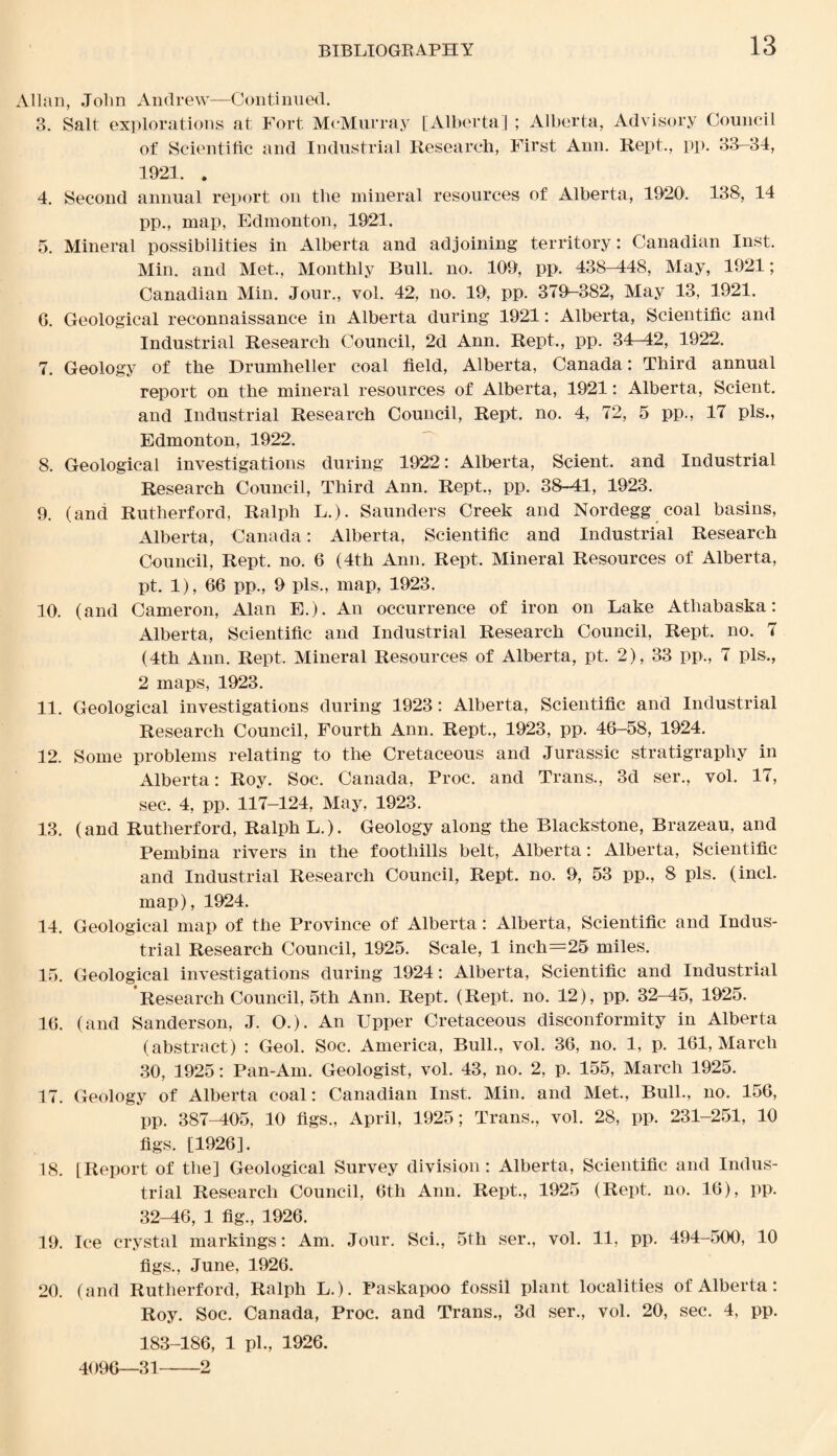 Allan, John Andrew—Continued. 3. Salt explorations at Fort McMurray [Alberta] ; Alberta, Advisory Council of Scientific and Industrial Research, First Ann. Kept., pp. 33-34, 1921. . 4. Second annual report on the mineral resources of Alberta, 1920. 138, 14 pp., map, Edmonton, 1921. 5. Mineral possibilities in Alberta and adjoining territory: Canadian Inst. Min. and Met, Monthly Bull. no. 109, pp. 438-448, May, 1921; Canadian Min. Jour., vol. 42, no. 19, pp. 379-382, May 13, 1921. 6. Geological reconnaissance in Alberta during 1921: Alberta, Scientific and Industrial Research Council, 2d Ann. Rept, pp. 34-42, 1922. 7. Geology of the Drumheller coal field, Alberta, Canada: Third annual report on the mineral resources of Alberta, 1921: Alberta, Scient. and Industrial Research Council, Rept. no. 4, 72, 5 pp., 17 pis., Edmonton, 1922. 8. Geological investigations during 1922: Alberta, Scient. and Industrial Research Council, Third Ann. Rept., pp. 38-41, 1923. 9. (and Rutherford, Ralph L.). Saunders Creek and Nordegg coal basins, Alberta, Canada: Alberta, Scientific and Industrial Research Council, Rept. no. 6 (4th Ann. Rept. Mineral Resources of Alberta, pt. 1), 66 pp., 9 pis., map, 1923. 10. (and Cameron, Alan E.). An occurrence of iron on Lake Atliabaska: Alberta, Scientific and Industrial Research Council, Rept. no. 7 (4th Ann. Rept. Mineral Resources of Alberta, pt. 2), 33 pp., 7 pis., 2 maps, 1923. 11. Geological investigations during 1923: Alberta, Scientific and Industrial Research Council, Fourth Ann. Rept., 1923, pp. 46-58, 1924. 12. Some problems relating to the Cretaceous and Jurassic stratigraphy in Alberta: Roy. Soc. Canada, Proc. and Trans., 3d ser., vol. 17, sec. 4, pp. 117-124, May, 1923. 13. (and Rutherford, Ralph L.). Geology along the Blackstone, Brazeau, and Pembina rivers in the foothills belt, Alberta: Alberta, Scientific and Industrial Research Council, Rept. no. 9, 53 pp., 8 pis. (incl. map), 1924. 14. Geological map of the Province of Alberta: Alberta, Scientific and Indus¬ trial Research Council, 1925. Scale, 1 inch=25 miles. 15. Geological investigations during 1924: Alberta, Scientific and Industrial Research Council, 5th Ann. Rept. (Rept. no. 12), pp. 32-45, 1925. 16. (and Sanderson, J. O.). An Upper Cretaceous disconformity in Alberta (abstract) : Geol. Soc. America, Bull., vol. 36, no. 1, p. 161, March 30, 1925: Pan-Am. Geologist, vol. 43, no. 2, p. 155, March 1925. 17. Geology of Alberta coal: Canadian Inst. Min. and Met., Bull., no. 156, pp. 387-405, 10 figs., April, 1925; Trans., vol. 28, pp. 231-251, 10 figs. [1926]. 18. [Report of the] Geological Survey division: Alberta, Scientific and Indus¬ trial Research Council, 6th Ann. Rept., 1925 (Rept. no. 16), pp. 32-46, 1 fig., 1926. 19. Ice crystal markings: Am. Jour. Sci., 5th ser., vol. 11, pp. 494-500, 10 figs., June, 1926. 20. (and Rutherford, Ralph L.). Paskapoo fossil plant localities of Alberta: Roy. Soc. Canada, Proc. and Trans., 3d ser., vol. 20, sec. 4, pp. 183-186, 1 pi., 1926. 4096—31-2