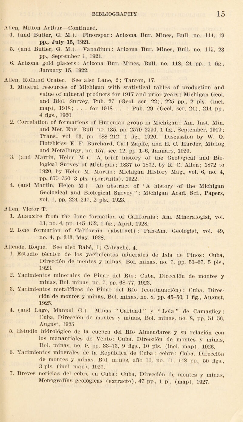 Allen, Milton Arthur—Continued. 4. (and Butler, G. M.). Fluorspar: Arizona Bur. Mines, Bull. no. 114, 19 pp., July 15, 1921. 5. (and Butler, G. M.). Vanadium: Arizona Bur. Mines, Bull. no. 115, 23 pp., September 1, 1921. 6. Arizona gold placers: Arizona Bur. Mines, Bull. no. 118, 24 pp., 1 fig., January 15, 1922. Allen, Holland Crater. See also Lane, 2; Tanton, 17. 1. Mineral resources of Michigan with statistical tables of production and value of mineral products for 1917 and prior years: Michigan Geol. and Biol. Survey, Pub. 27 (Geol. ser. 22), 225 pp., 2 pis. (incl. map), 1918; . . . for 1918 . . .: Pub. 29 (Geol. ser. 24), 214 pp., 4 figs., 1920. 2. Correlation of formations of Huronian group in Michigan: Am. Inst. Min. and Met. Eng., Bull. no. 135, pp. 2579-2594, 1 fig., September, 1919; Trans., vol. 63, pp. 188-212, 1 fig., 1920. Discussion by W. O. Hotchkiss, E. F. Burchard, Carl Zapffe, and E. C. Harder, Mining and Metallurgy, no. 157, sec. 12, pp. 1-6, January, 1920. 3. (and Martin, Helen M.). A brief history of the Geological and Bio¬ logical Survey of Michigan ; 1837 to 1872, by R. C. Allen; 1872 to 1920, by Helen M. Martin: Michigan History Mag., vol. 6, no. 4, pp. 675-750, 3 pis. (portraits), 1922. 4. (and Martin, Helen M.). An abstract of “A history of the Michigan Geological and Biological Survey ”: Michigan Acad. Sci., Papers, vol. 1, pp. 224-247, 2 pis., 1923. Allen, Victor T. 1. Anauxite from the lone formation of California: Am. Mineralogist, vol. 13, no. 4, pp. 145-152, 1 fig., April, 1928. 2. lone formation of California (abstract) : Pan-Am. Geologist, vol. 49, no. 4, p. 313, May, 1928. Allende, Roque. See also Babe, 1; Calvache, 4. 1. Estudio tecnico de los yacimientos minerales de Isla de Pinos: Cuba, Direccion de montes y minas, Bol. minas, no. 7, pp. 51-67, 5 pis., 1923. 2. Yacimientos minerales de Pinar del Rio: Cuba, Direccion de montes y minas, Boh minas, no. 7, pp. 68-77, 1923. 3. Yacimientos metalificos de Pinar del Rio (continuacion) : Cuba, Direc¬ cion de montes y minas, Boh minas, no. 8, pp. 45-50, 1 fig., August, 1925. 4. (and Lago, Manual G.). Minas “ Caridad ” y “Lola” de Camagiiey: Cuba, Direccion de montes y minas, Boh minas, no. 8, pp, 51-56, August, 1925. 5. Estudio hidrologico de la cuenca del Rio Almendares y su relacion con los manantiales de Vento: Cuba, Direccion de montes y minas, Boh minas, no. 9, pp. 33-73, 9 figs., 10 pis. (inch map), 1926. 6. Yacimientos minerales de la Republica de Cuba; cobre: Cuba, Direccion de montes y minas, Boh minas, ano 11, no. 11, 148 pp., 50 figs., 3 pis. (inch map), 1927. 7. Breves noticias del cobre en Cuba : Cuba, Direccion de montes y minas, Monograflas geologicas (extracto), 47 pp., 1 ph (map), 1927.