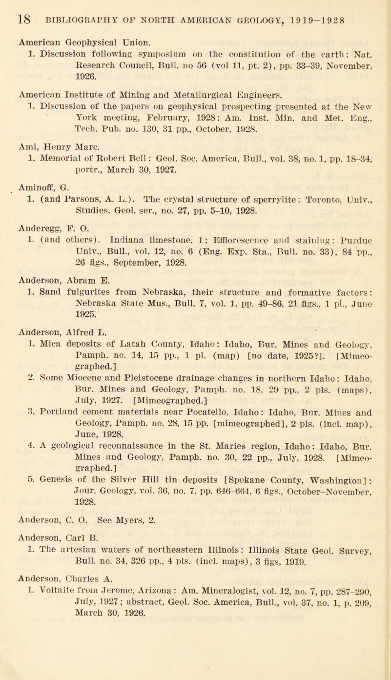 American Geophysical Union. 1. Discussion following symposium on the constitution of the earth: Nat. Research Council, Bull, no 56 (vol 11, pt. 2), pp. 33-39, November, 1926. American Institute of Mining and Metallurgical Engineers. 1. Discussion of the papers on geophysical prospecting presented at the New York meeting, February, 1928: Am. Inst. Min. and Met. Eng., Tech. Pub. no. 130, 31 pp., October, 1928. Ami, Henry Marc. 1. Memorial of Robert Bell: Geol. Soc. America, Bull., vol. 38, no. 1, pp. 18-34, portr., March 30, 1927. Aminoff, G. 1. (and Parsons, A. L.). The crystal structure of sperrylite: Toronto, Univ., Studies, Geol. ser., no. 27, pp. 5-10, 1928. Anderegg, F. O. 1. (and others). Indiana limestone. 1; Efflorescence and staining: Purdue Univ., Bull., vol. 12, no. 6 (Eng. Exp. Sta., Bull. no. 33), 84 pp., 26 figs., September, 1928. Anderson, Abram E. 1. Sand fulgurites from Nebraska, their structure and formative factors: Nebraska State Mus., Bull. 7, vol. 1, pp. 49-86, 21 figs., 1 pi., June 1925. Anderson, Alfred L. 1. Mica deposits of Latah County, Idaho: Idaho, Bur. Mines and Geology, Pamph. no. 14, 15 pp., 1 pi. (map) [no date, 1925?]. [Mimeo¬ graphed.] 2. Some Miocene and Pleistocene drainage changes in northern Idaho: Idaho, Bur. Mines and Geology, Pamph. no. 18, 29 pp., 2 pis. (maps), July, 1927. [Mimeographed.] 3. Portland cement materials near Pocatello, Idaho: Idaho, Bur. Mines and Geology, Pamph. no. 28, 15 pp. [mimeographed], 2 pis. (incl. map), June, 1928. 4. A geological reconnaissance in the St. Maries region, Idaho: Idaho, Bur. Mines and Geology, Pamph. no. 30, 22 pp., July, 1928. [Mimeo¬ graphed.] 5. Genesis of the Silver Hill tin deposits [Spokane County, Washington] : Jour. Geology, vol. 36, no. 7, pp. 646-664, 6 figs., October-November, 1928. Anderson, C. O. See Myers, 2. Anderson, Carl B. 1. The artesian waters of northeastern Illinois: Illinois State Geol. Survey, Bull. no. 34, 326 pp., 4 pis. (incl. maps), 3 figs, 1919. Anderson, Charles A. 1. Voltaite from Jerome, Arizona: Am. Mineralogist, vol. 12, no. 7, pp. 287-290, July, 1927; abstract, Geol. Soc. America, Bull., vol. 37, no. 1, p. 209, March 30, 1926.