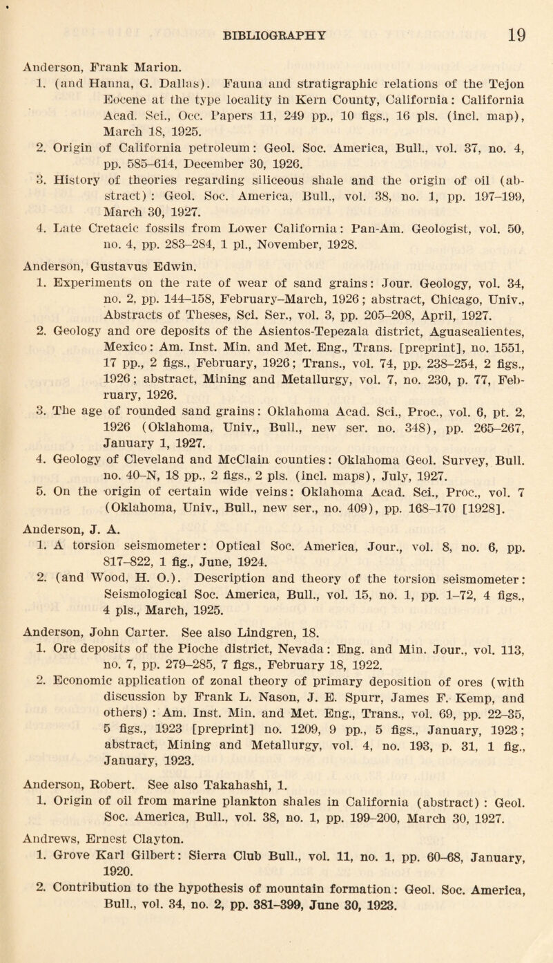 Anderson, Frank Marion. 1. (and Hanna, G. Dallas). Fauna and stratigraphic relations of the Tejon Eocene at the type locality in Kern County, California: California Acad. Sci., Occ. Papers 11, 249 pp., 10 figs., 16 pis. (incl. map), March 18, 1925. 2. Origin of California petroleum: Geol. Soc. America, Bull., vol. 37, no. 4, pp. 585-614, December 30, 1926. 3. History of theories regarding siliceous shale and the origin of oil (ab¬ stract) : Geol. Soc. America, Bull., vol. 38, no. 1, pp. 197-199, March 30, 1927. 4. Late Cretacic fossils from Lower California: Pan-Am. Geologist, vol. 50, no. 4, pp. 283-284, 1 pi., November, 1928. Anderson, Gustavus Edwin. 1. Experiments on the rate of wear of sand grains: Jour. Geology, vol. 34, no. 2, pp. 144-158, February-March, 1926; abstract, Chicago, Univ., Abstracts of Theses, Sci. Ser., vol. 3, pp. 205-208, April, 1927. 2. Geology and ore- deposits of the Asientos-Tepezala district, Aguascalientes, Mexico: Am. Inst. Min. and Met. Eng., Trans, [preprint], no. 1551, 17 pp., 2 figs., February, 1926; Trans., vol. 74, pp. 238-254, 2 figs., 1926; abstract, Mining and Metallurgy, vol. 7, no. 230, p. 77, Feb¬ ruary, 1926. 3. The age of rounded sand grains: Oklahoma Acad. Sci., Proc., vol. 6, pt. 2, 1926 (Oklahoma, Univ., Bull., new ser. no. 348), pp. 265-267, January 1, 1927. 4. Geology of Cleveland and McClain counties: Oklahoma Geol. Survey, Bull. no. 40-N, 18 pp., 2 figs., 2 pis. (incl. maps), July, 1927. 5. On the origin of certain wide veins: Oklahoma Acad. Sci., Proc., vol. 7 (Oklahoma, Univ., Bull., new ser., no. 409), pp. 168-170 [1928]. Anderson, J. A. 1. A torsion seismometer: Optical Soc. America, Jour., vol. 8, no. 6, pp. 817-822, 1 fig., June, 1924. 2. (and Wood, H. O.). Description and theory of the torsion seismometer: Seismological Soc. America, Bull., vol. 15, no. 1, pp. 1-72, 4 figs,, 4 pis., March, 1925. Anderson, John Carter. See also Lindgren, 18. 1. Ore deposits of the Pioche district, Nevada: Eng. and Min. Jour., vol. 113, no. 7, pp. 279-285, 7 figs., February 18, 1922. 2. Economic application of zonal theory of primary deposition of ores (with discussion by Frank L. Nason, J. E. Spurr, James F. Kemp, and others) : Am. Inst. Min. and Met. Eng., Trans., vol. 69, pp. 22^-35, 5 figs., 1923 [preprint] no. 1209, 9 pp., 5 figs., January, 1923; abstract, Mining and Metallurgy, vol. 4, no. 193, p. 31, 1 fig., January, 1923. Anderson, Robert. See also Takahashi, 1. 1. Origin of oil from marine plankton shales in California (abstract) : Geol. Soc. America, Bull., vol. 38, no. 1, pp. 199-200, March 30, 1927. Andrews, Ernest Clayton. 1. Grove Karl Gilbert: Sierra Club Bull., vol. 11, no. 1, pp. 60-68, January, 1920. 2. Contribution to the hypothesis of mountain formation: Geol. Soc. America, Bull., vol. 34, no. 2, pp. 381-399, June 30, 1923.