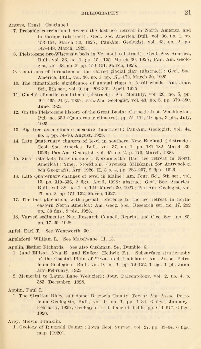 Antevs, Ernst—Continued. 7. Probable correlation between the last ice retreat in North America and in Europe (abstract) : Geol. Soc. America, Bull., vol. 36, no. 1, pp. 153-154, March 30, 1925; Pan-Am. Geologist, vol. 43, no. 2, pp. 147-148, March, 1925. 8. Pleistocene pre-Wisconsin beds in Vermont (abstract) : Geol. Soc. America, Bull., vol. 36, no. 1, pp. 154—155, March 301, 1925; Pan. Am. Geolo¬ gist, vol. 43, no. 2, pp. 150-151, March, 1925. 9. Conditions of formation of the varved glacial clay (abstract) : Geol. Soc. America, Bull., vol. 36, no. 1, pp. 171-172, March 30', 1925. 10. The climatologic significance of annual rings in fossil woods: Am. Jour. Sci., 5th ser., vol. 9, pp. 296-302, April, 1925. 11. Glacial climatic conditions (abstract) : Sci. Monthly, vol. 20, no. 5, pp. 464-465. May, 1925; Pan.-Am. Geologist, vol. 43, no. 5, pp. 379-380, June, 1925. 12. On the Pleistocene history of the Great Basin: Carnegie Inst. Washington, Pub. no. 352 (Quaternary climates), pp. 51-114, 19 figs., 3 pis., July, 1925. 13. Big tree as a climate measure (abstract) : Pan-Am. Geologist, vol. 44, no. 1, pp. 74-76, August, 1925. 14. Late Quaternary changes of level in southern New England (abstract) : Geol. Soc. America, Bull., vol. 37, no. 1, pp. 181-182, March 30, 1926; Pan-Am. Geologist, vol. 45, no. 2, p. 170, March, 1926. 15. Sista istackets forsvinnande i Nordamerika [last ice retreat in North America] : Ymer, Stockholm (Svenska Sallskapet for Antropologi och Geografi), Arg. 1926, H. 3 o. 4, pp. 283-297, 2 figs., 1926. 16. Late Quaternary changes of level in Maine: Am. Jour. Sci., 5th ser., vol. 15, pp. 319-336, 2 figs., April, 1928; abstract, Geol. Soc. America, Bull., vol. 38, no. 1, p. 144, March 30, 1927; Pan-Am. Geologist, vol. 47, no. 2, pp. 151-152, March, 1927. 17. The last glaciation, with special reference to the ice retreat in north¬ eastern North America: Am. Geog. Soc., Research ser. no. 17, 292 pp., 30 figs., 9 pis., 1928. 18. Varved sediments: Nat. Research Council, Reprint and Circ. Ser., no. 85, pp. 17-20, 1928. Apfel, Earl T. See Wentworth, 30. Appleford, William L. See Macelwane, 11, 13. Applin, Esther Richards. See also Cushman, 24; Dumble, 6. 1. (and Ellisor, Alva E., and Kniker, Hedwig T.). Subsurface stratigraphy of the Coastal Plain of Texas and Louisiana: Am. Assoc. Petro¬ leum Geologists, Bull., vol. 9, no. 1, pp. 79-122, 1 fig., 1 pi., Janu- ary-February, 1925. 2. Memorial to Laura Lane Weinzierl: Jour. Paleontology, vol. 2, no. 4, p. 383, December, 1928. Applin, Paul L. 1. The Stratton Ridge salt dome, Brazoria County, Texas: Am. Assoc. Petro¬ leum Geologists, Bull., vol. 9, no. 1, pp. 1-34, 6 figs., January- February, 1925 ; Geology of salt dome oil fields, pp. 644-677, 6 figs., 1926. Arey, Melvin Franklin. 1. Geology of Ringgold County : Iowa Geol. Survey, vol. 27, pp. 33-64, 6 figs., map [1920].