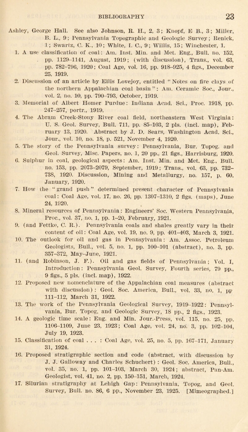 Ashley, George Hall. See also Johnson, R. H., 2, 3; Knopf, E B., 3; Miller, B. L., 9; Pennsylvania Topographic and Geologic Survey; Renick, 1; Swartz, C. K., 10; White, I. C., 9; Willis, 15 ; Winchester, 1. 1. A use classification of coal: Am. Inst. Min. and Met. Eng., Bull. no. 152, pp. 1129-1141, August, 1919; (with discussion), Trans., vol. 63, pp. 782-796, 1920; Coal Age, vol. 16, pp. 918-925, 4 figs., December 25, 1919. 2. Discussion of an article by Ellis Lovejoy, entitled “ Notes on fire clays of the northern Appalachian coal basin ”: Am. Ceramic Soc., Jour., vol. 2, no. 10, pp. 790-793, October, 1919. 3. Memorial of Albert Homer Purdue: Indiana Acad. Sci., Proc. 1918, pp. 247-257, portr,, 1919. 4. The Abram Creek-Stony River coal field, northeastern West Virginia: U. S. Geol. Survey, Bull. 711, pp. 85-103, 2 pis. (incl. map), Feb¬ ruary 13, 1920. Abstract by J. D. Sears, Washington Acad. Sci., Jour., vol. 10, no. 18, p. 521, November 4, 1920. 5. The story of the Pennsylvania survey: Pennsylvania, Bur. Topog. and Geol. Survey, Misc. Papers, no. 1, 20 pp., 21 figs., Harrisburg, 1920. 6. Sulphur in coal, geological aspects : Am. Inst. Min. and Met. Eng., Bull. no. 153, pp. 2073-2079, September, 1919; Trans., vol. 63, pp. 732- 738, 1920. Discussion, Mining and Metallurgy, no. 157, p. 60. January, 1920. 7. How the “ grand push ” determined present character of Pennsylvania coal: Coal Age, vol. 17, no. 26, pp. 1307-1310, 2 figs, (maps), June 24, 1920. 7 v 8. Mineral resources of Pennsylvania: Engineers’ Soc. Western Pennsylvania, Proc., vol. 37, no. 1, pp. 1-20, February, 1921. 9. (and Fettke, C. R.). Pennsylvania coals and shales greatly vary in their content of oil: Coal Age, vol. 19, no. 9, pp. 401-403, March 3, 1921. 10. The outlook for oil and gas in Pennsylvania: Am. Assoc. Petroleum Geologists, Bull., vol. 5, no. 1, pp. 100-101 (abstract), no. 3, pp. 357-372, May-June, 1921. 11. (and Robinson, J. F.). Oil and gas fields of Pennsylvania; Vol. I, Introduction: Pennsylvania Geol. Survey, Fourth series, 79 pp., 9 figs., 5 pis. (incl. map), 1922. 12. Proposed new nomenclature of the Appalachian coal measures (abstract with discussion) : Geol. Soc. America, Bull., vol. 33, no. 1, pp 111-112, March 31, 1922. 13. The work of the Pennsylvania Geological Survey, 1919-1922: Pennsyl¬ vania, Bur. Topog. and Geologic Survey, 18 pp., 2 figs., 1923. 14. A geologic time scale: Eng. and Min. Jour.-Press, vol. 115, no. 25, pp. 1106-1109, June 23, 1923; Coal Age, vol. 24, no'. 3, pp. 102-104, July 19, 1923. 15. Classification of coal . . . : Coal Age, vol. 25, no. 5, pp. 167-171, January 31, 1924. 16. Proposed stratigraphic section and code (abstract, with discussion by J. J. Galloway and Charles Schuchert) : Geol. Soc. America, Bull., vol. 35, no. 1, pp. 101-103, March 30, 1924; abstract, Pan-Am. Geologist, vol. 41, no. 2, pp. 150-151, March, 1924. 17. Silurian stratigraphy at Lehigh Gap: Pennsylvania, Topog, and Geol. Survey, Bull. no. 86, 6 pp., November 23, 1925. [Mimeographed.]
