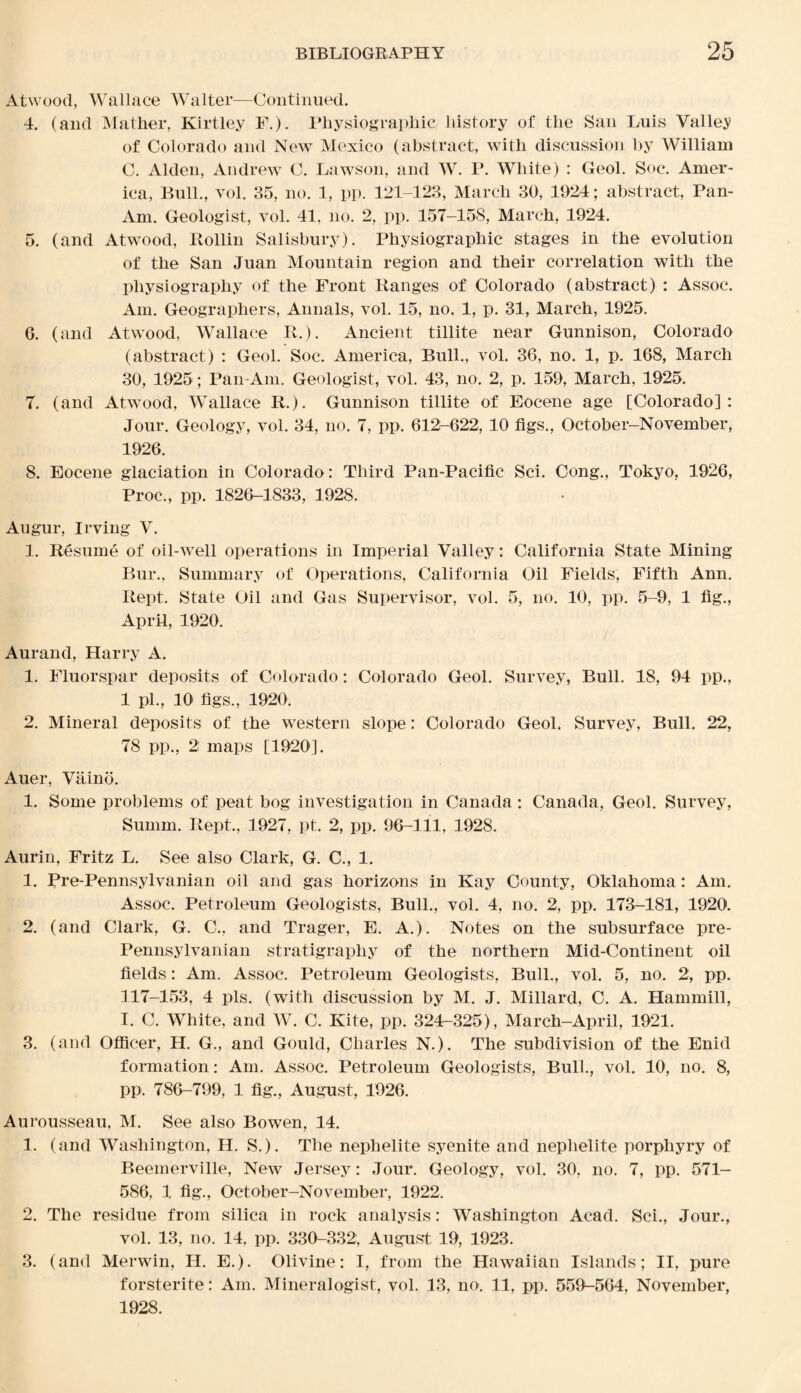 Atwood, Wallace Walter—Continued. 4. (and Mather, Kirtley F.). Physiographic history of the San Luis Valley of Colorado and New Mexico (abstract, with discussion by William C. Alden, Andrew C. Lawson, and W. P. White) : Geol. Soc. Amer¬ ica, Bull., vol. 35, no. 1, pp. 121-123, March 30, 1924; abstract, Pan- Am. Geologist, vol. 41, no. 2, pp. 157-158, March, 1924. 5. (and Atwood, Rollin Salisbury). Physiographic stages in the evolution of the San Juan Mountain region and their correlation with the physiography of the Front Ranges of Colorado (abstract) : Assoc. Ain. Geographers, Annals, vol. 15, no. 1, p. 31, March, 1925. 6. (and Atwood, Wallace R.). Ancient tillite near Gunnison, Colorado (abstract) : Geol. Soc. America, Bull., vol. 36, no. 1, p. 168, March 30, 1925; Pan-Am. Geologist, vol. 43, no. 2, p. 159, March, 1925. 7. (and Atwood, Wallace Ii.). Gunnison tillite of Eocene age [Colorado]: Jour. Geology, vol. 34, no. 7, pp. 612-622, 10 figs., October-November, 1926. 8. Eocene glaciation in Colorado: Third Pan-Pacific Sci. Cong., Tokyo, 1926, Proc., pp. 1826-1833, 1928. Augur, Irving V. 1. Resume of oil-well operations in Imperial Valley: California State Mining Bur., Summary of Operations, California Oil Fields, Fifth Ann. Rept. State Oil and Gas Supervisor, vol. 5, no. 10, pp. 5-9, 1 fig., April, 1920. Aurand, Harry A. 1. Fluorspar deposits of Colorado: Colorado Geol. Survey, Bull. 18, 94 pp., 1 pi., 10 figs., 1920. 2. Mineral deposits of the western slope: Colorado Geol. Survey, Bull. 22, 78 pp., 2 maps [1920]. Auer, Vaino. 1. Some problems of peat bog investigation in Canada: Canada, Geol. Survey, Summ. Rept., 1927, pt. 2, pp. 96-111, 1928. Aurin, Fritz L. See also Clark, G. C., 1. 1. Pre-Pennsylvanian oil and gas horizons in Kay County, Oklahoma: Am. Assoc. Petroleum Geologists, Bull., vol. 4, no. 2, pp. 173-181, 1920. 2. (and Clark, G. C., and Trager, E. A.). Notes on the subsurface pre- Pennsylvanian stratigraphy of the northern Mid-Continent oil fields: Am. Assoc. Petroleum Geologists, Bull., vol. 5, no. 2, pp. 117-153, 4 pis. (with discussion by M. J. Millard, C. A. Hammill, I. C. White, and W. C. Kite, pp. 324-325), March-April, 1921. 3. (and Officer, H. G., and Gould, Charles N.). The subdivision of the Enid formation: Am. Assoc. Petroleum Geologists, Bull., vol. 10, no. 8, pp. 786-799, 1 fig., August, 1926. Aurousseau, M. See also Bowen, 14. 1. (and Washington, H. S.). The nephelite syenite and neplielite porphyry of Beemerville, New Jersey: Jour. Geology, vol. 30, no. 7, pp. 571- 586, 1 fig., October-November, 1922. 2. The residue from silica in rock analysis: Washington Acad. Sci., Jour., vol. 13, no. 14, pp. 330-332, August 19, 1923. 3. (and Merwin, H. E.). Olivine: I, from the Hawaiian Islands; II, pure forsterite: Am. Mineralogist, vol. 13, no. 11, pp. 559^564, November, 1928.