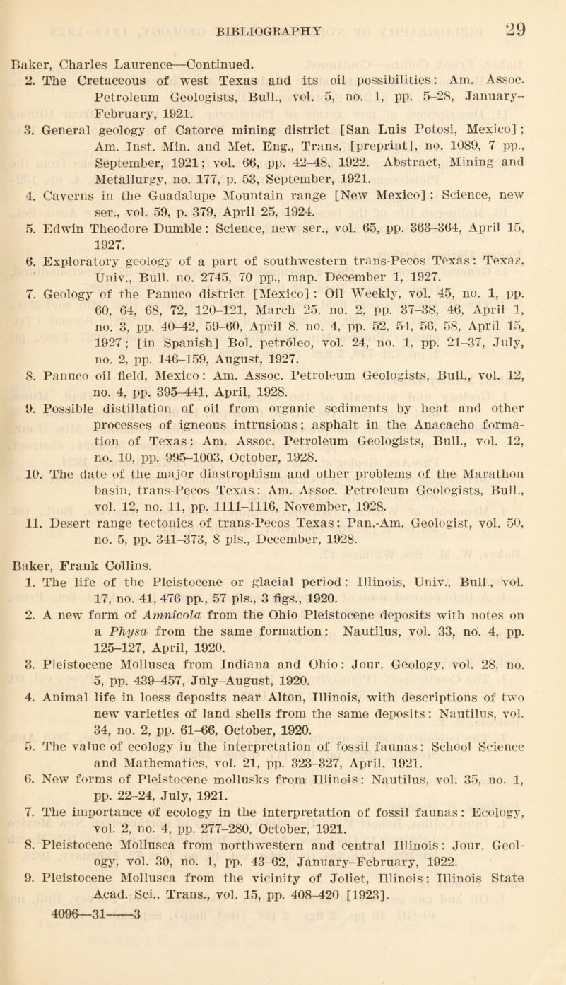 Baker, Charles Laurence—Continued. 2. The Cretaceous of west Texas and its oil possibilities: Am. Assoc. Petroleum Geologists, Bull., vol. 5, no. 1, pp. 5-28, January- February, 1921. 3. General geology of Catorce mining district [San Luis Potosi, Mexico] ; Am. Inst. Min. and Met. Eng., Trans, [preprint], no. 1089, 7 pp., September, 1921; vol. 66, pp. 42-48, 1922. Abstract, Mining and Metallurgy, no. 177, p. 53, September, 1921. 4. Caverns in the Guadalupe Mountain range [New Mexico] : Science, new ser., vol. 59, p. 379, April 25, 1924. 5. Edwin Theodore Dumble: Science, new ser., vol. 65, pp. 363-364, April 15, 1927. 6. Exploratory geology of a part of southwestern trans-Pecos Texas: Texas. Univ., Bull. no. 2745, 70 pp., map. December 1, 1927. 7. Geology of the Panuco district [Mexico] : Oil Weekly, vol. 45, no. 1, pp. 60, 64, 68, 72, 120-121, March 25, no. 2, pp. 37-38, 46, April 1, no. 3, pp. 40-42, 59-60, April 8, no. 4, pp. 52, 54, 56, 58, April 15, 1927; [in Spanish] Bol. petroleo, vol. 24, no. 1, pp. 21-37, July, no. 2, pp. 146-159, August, 1927. 8. Panuco oil field, Mexico: Am. Assoc. Petroleum Geologists, Bull., vol. 12, no. 4, pp. 395-441, April, 1928. 9. Possible distillation of oil from organic sediments by heat and other processes of igneous intrusions; asphalt in the Anacacho forma¬ tion of Texas: Am. Assoc. Petroleum Geologists, Bull., vol. 12, no. 10, pp. 995-1003, October, 1928. 10. The date of the major diastrophism and other problems of the Marathon basin, trans-Pecos Texas: Am. Assoc. Petroleum Geologists, Bull., vol. 12, no. 11, pp. 1111-1116, November, 1928, 11. Desert range tectonics of trans-Pecos Texas: Pan.-Am. Geologist, vol. 50, no. 5, pp. 341-373, 8 pis., December, 1928. Baker, Frank Collins. 1. The life of the Pleistocene or glacial period: Illinois, Univ., Bull., vol. 17, no. 41, 476 pp., 57 pis., 3 figs., 1920. 2. A new form of Amnicola from the Ohio Pleistocene deposits with notes on a Physa from the same formation: Nautilus, vol. 33, no'. 4, pp. 125-127, April, 1920. 3. Pleistocene Mollusca from Indiana and Ohio: Jour. Geology, vol. 28, no. 5, pp. 439-457, July-August, 1920. 4. Animal life in loess deposits near Alton, Illinois, with descriptions of twTo new varieties of land shells from the same deposits: Nautilus, vol. 34, no. 2, pp. 61-66, October, 1920. 5. The value of ecology in the interpretation of fossil faunas: School Science and Mathematics, vol. 21, pp. 323-327, April, 1921. 6. New forms of Pleistocene mollusks from Illinois: Nautilus, vol. 35, no. 1, pp. 22-24, July, 1921. 7. The importance of ecology in the interpretation of fossil faunas: Ecology, vol. 2, no. 4, pp. 277-280, October, 1921. 8. Pleistocene Mollusca from northwestern and central Illinois: Jour. Geol¬ ogy, vol. 30, no. 1, pp. 43-62, January-February, 1922. 9. Pleistocene Mollusca from the vicinity of Joliet, Illinois: Illinois State Acad. Sci., Trans., vol. 15, pp. 408-420 [1923]. 4096—31-3