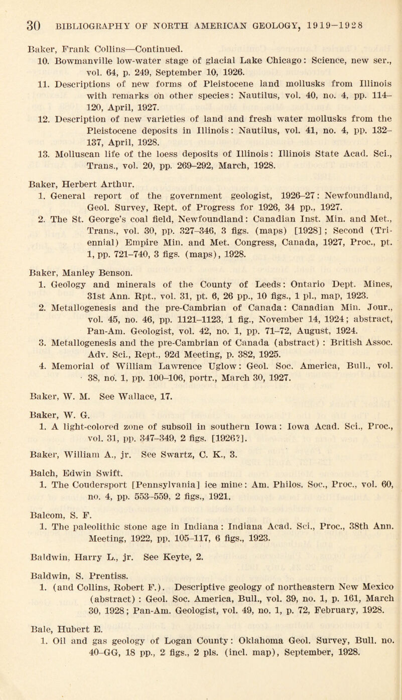 Baker, Frank Collins—Continued. 10. Bowmanville low-water stage of glacial Lake Chicago: Science, new ser., vol. 64, p. 249, September 10, 1926. 11. Descriptions of new forms of Pleistocene land mollusks from Illinois with remarks on other species: Nautilus, vol. 40, no. 4, pp. 114- 120, April, 1927. 12. Description of new varieties of land and fresh water mollusks from the Pleistocene deposits in Illinois: Nautilus, vol. 41, no. 4, pp. 132- 137, April, 1928. 13. Molluscan life of the loess deposits of Illinois: Illinois State Acad. Sci., Trans., vol. 20, pp. 269-292, March, 1928. Baker, Herbert Arthur. 1. General report of the government geologist, 1926-27: Newfoundland, Geol. Survey, Kept, of Progress for 1926, 34 pp., 1927. 2. The St. George’s coal field, Newfoundland: Canadian Inst. Min. and Met., Trans., vol. 30, pp. 327-346, 3 figs, (maps) [1928] ; Second (Tri¬ ennial) Empire Min. and Met. Congress, Canada, 1927, Proc., pt. 1, pp. 721-740, 3 figs, (maps), 1928. Baker, Manley Benson. 1. Geology and minerals of the County of Leeds: Ontario Dept. Mines, 31st Ann. Rpt., vol. 31, pt. 6, 26 pp., 10 figs., 1 pi., map, 1923. 2. Metallogenesis and the pre-Cambrian of Canada: Canadian Min. Jour., vol. 45, no. 46, pp. 1121-1123, 1 fig., November 14, 1924; abstract, Pan-Am. Geologist, vol. 42, no. 1, pp. 71-72, August, 1924. 3. Metallogenesis and the pre-Cambrian of Canada (abstract) : British Assoc. Adv. Sci., Kept., 92d Meeting, p. 382, 1925. 4. Memorial of William Lawrence Uglow: Geol. Soc. America, Bull., vol. 38, no. 1, pp. 100-106, portr., March 30, 1927. Baker, W. M. See Wallace, 17. Baker, W. G. 1. A light-colored zone of subsoil in southern Iowa: Iowa Acad. Sci., Proc., vol. 31, pp. 347-349, 2 figs. [1926?]. Baker, William A., jr. See Swartz, C. K., 3. Balch, Edwin Swift. 1. The Coudersport [Pennsylvania] ice mine: Am. Philos. Soc., Proc., vol. 60, no. 4, pp. 553-559, 2 figs., 1921. Balcom, S. F. 1. The paleolithic stone age in Indiana: Indiana Acad. Sci., Proc., 38th Ann. Meeting, 1922, pp. 105-117, 6 figs., 1923. Baldwin, Harry L., jr. See Keyte, 2. Baldwin, S. Prentiss. 1. (and Collins, Robert F.). Descriptive geology of northeastern New Mexico (abstract) : Geol. Soc. America, Bull., vol. 39, no. 1, p. 161, March 30, 1928; Pan-Am. Geologist, vol. 49, no. 1, p. 72, February, 1928. Bale, Hubert E. 1. Oil and gas geology of Logan County: Oklahoma Geol. Survey, Bull. no. 40-GG, 18 pp., 2 figs., 2 pis. (incl. map), September, 1928.