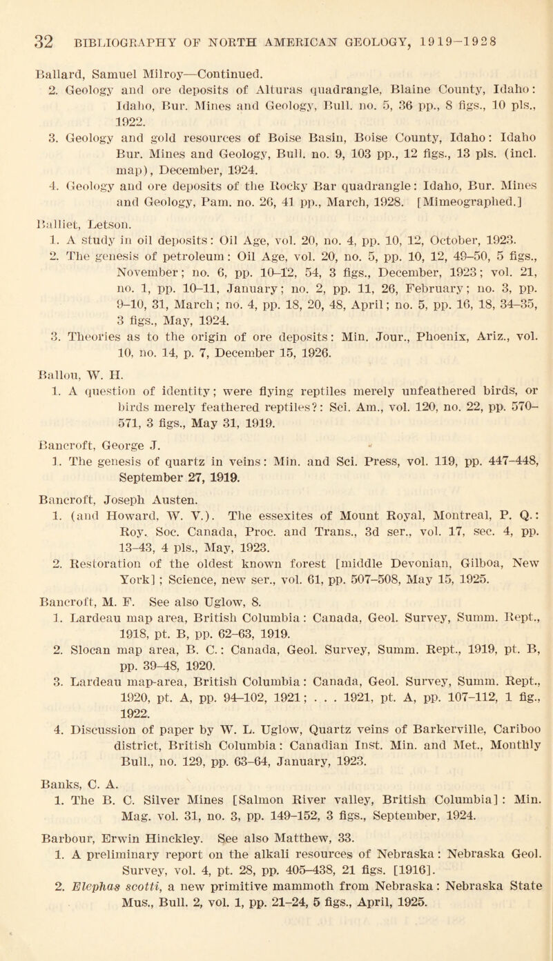 Ballard, Samuel Milroy—Continued. 2. Geology and ore deposits of Alturas quadrangle, Blaine County, Idaho: Idaho, Bur. Mines and Geology, Bull. no. 5, 36 pp., 8 figs., 10 pis., 1922. 3. Geology and gold resources of Boise Basin, Boise County, Idaho: Idaho Bur. Mines and Geology, Bull. no. 9, 103 pp., 12 figs., 13 pis. (incl. map), December, 1924. 4. Geology and ore deposits of the Rocky Bar quadrangle: Idaho, Bur. Mines and Geology, Pam. no. 26, 41 pp., March, 1928. [Mimeographed.] Balliet, Letson. 1. A study in oil deposits: Oil Age, vol. 20, no. 4, pp. 10, 12, October, 1923. 2. The genesis of petroleum : Oil Age, vol. 20, no. 5, pp. 10, 12, 49-50, 5 figs., November; no. 6, pp. 10-12, 54, 3 figs., December, 1923; vol. 21, no. I, pp. 10-11, January; no. 2, pp. 11, 26, February; no. 3, pp. 9-10, 31, March; no. 4, pp. 18, 20, 48, April; no. 5, pp. 16, 18, 34-35, 3 figs., May, 1924. 3. Theories as to the origin of ore deposits: Min. Jour., Phoenix, Ariz., vol. 10, no. 14, p. 7, December 15, 1926. Ballou, W. II. 1. A question of identity; were flying reptiles merely unfeathered birds, or birds merely feathered reptiles?: Sci. Am., vol. 120, no. 22, pp. 570- 571, 3 figs., May 31, 1919. Bancroft, George J. 1. The genesis of quartz in veins: Min. and Sci. Press, vol. 119, pp. 447-448, September 27, 1919. Bancroft, Joseph Austen. 1. (and Howard, W. V.). The essexites of Mount Royal, Montreal, P. Q.: Roy. Soc. Canada, Proc. and Trans., 3d ser., vol. 17, sec. 4, pp. 13-43, 4 pis., May, 1923. 2. Restoration of the oldest known forest [middle Devonian, Gilboa, New York] ; Science, new ser., vol. 61, pp. 507-508, May 15, 1925. Bancroft, M. F. See also Uglow, 8. 1. Lardeau map area, British Columbia: Canada, Geol. Survey, Summ. Rept., 1918, pt. B, pp. 62-63, 1919. 2. Sloean map area, B. C.: Canada, Geol. Survey, Summ. Rept., 1919, pt. B, pp. 39-48, 1920. 3. Lardeau map-area, British Columbia: Canada, Geol. Survey, Summ. Rept., 1920, pt. A, pp. 94-102, 1921; . . . 1921, pt. A, pp. 107-112, 1 fig., 1922:. 4. Discussion of paper by W. L. Uglow, Quartz veins of Barkerville, Cariboo district, British Columbia: Canadian Inst. Min. and Met., Monthly Bull., no. 129, pp. 63-64, January, 1923. Banks, C. A. 1. The B. C. Silver Mines [Salmon River valley, British Columbia] : Min. Mag. vol. 31, no. 3, pp. 149-152, 3 figs., September, 1924. Barbour, Erwin Hinckley. See also Matthew, 33. 1. A preliminary report on the alkali resources of Nebraska: Nebraska Geol. Survey, vol. 4, pt. 28, pp. 405-438, 21 figs. [1916]. 2. Elephas scotti, a new primitive mammoth from Nebraska: Nebraska State Mus., Bull. 2, vol. 1, pp. 21-24, 5 figs., April, 1925.