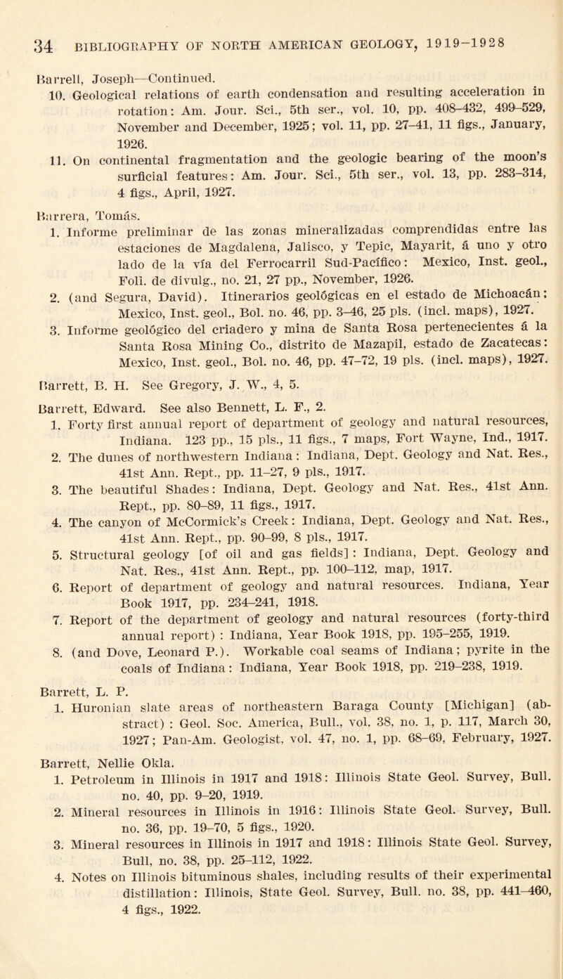 Ba rrell, Joseph—Continued. 10. Geological relations of earth condensation and resulting acceleration in rotation: Am. Jour. Sci., 5th ser., vol. 10, pp. 408-432, 499—529, November and December, 1925; vol. 11, pp. 27—41, 11 figs., January, 1926. 11. On continental fragmentation and the geologic bearing of the moon’s surficial features: Am. Jour. Sci., 5th ser., vol. 13, pp. 283-314, 4 figs., April, 1927. Barrera, Tomas. 1. Informe preliminar de las zonas mineralizadas comprendidas entre las estaciones de Magdalena, Jalisco, y Tepic, Mayarit, a uno y otro lado de la via del Ferrocarril Sud-Pacifico: Mexico, Inst, geol., Foil, de divulg., no. 21, 27 pp., November, 1926. 2. (and Segura, David). Itinerarios geoldgicas en el estado de Michoacan; Mexico, Inst, geol., Bol. no. 46, pp. 3-46, 25 pis. (incl. maps), 1927. 3. Informe geologico del criadero y mina de Santa Rosa pertenecientes a la Santa Rosa Mining Co., distrito de Mazapil, estado de Zacatecas: Mexico, Inst, geol., Bol. no. 46, pp. 47-72, 19 pis. (incl. maps), 1927. Barrett, B. H. See Gregory, J. W., 4, 5. Barrett, Edward. See also Bennett, L. F., 2. 1. Forty first annual report of department of geology and natural resources, Indiana. 123 pp., 15 pis., 11 figs., 7 maps, Fort Wayne, Ind., 1917. 2. The dunes of northwestern Indiana: Indiana, Dept. Geology and Nat. Res., 41st Ann. Rept., pp. 11-27, 9 pis., 1917. 3. The beautiful Shades: Indiana, Dept. Geology and Nat. Res., 41st Ann. Rept., pp. 80-89, 11 figs., 1917. 4. The canyon of McCormick’s Creek: Indiana, Dept. Geology and Nat. Res., 41st Ann. Rept., pp. 90-99, 8 pis., 1917. 5. Structural geology [of oil and gas fields] : Indiana, Dept. Geology and Nat. Res., 41st Ann. Rept., pp. 100-112, map, 1917. 6. Report of department of geology and natural resources. Indiana, Year Book 1917, pp. 234-241, 1918. 7. Report of the department of geology and natural resources (forty-third annual report) : Indiana, Year Book 1918, pp. 195-255, 1919. 8. (and Dove, Leonard P.). Workable coal seams of Indiana; pyrite in the coals of Indiana: Indiana, Year Book 1918, pp. 219-238, 1919. Barrett, L. P. 1. Huronian slate areas of northeastern Baraga County [Michigan] (ab¬ stract) : Geol. Soc. America, Bull., vol. 38, no. 1, p. 117, March 30, 1927; Pan-Am. Geologist, vol. 47, no. 1, pp. 68-69, February, 1927. Barrett, Nellie Okla. 1. Petroleum in Illinois in 1917 and 1918: Illinois State Geol. Survey, Bull. no. 40, pp. 9-20, 1919. 2. Mineral resources in Illinois in 1916: Illinois State Geol. Survey, Bull. no. 36, pp. 19-70, 5 figs., 1920. 3. Mineral resources in Illinois in 1917 and 1918: Illinois State Geol. Survey, Bull, no. 38, pp. 25-112, 1922. 4. Notes on Illinois bituminous shales, including results of their experimental distillation: Illinois, State Geol. Survey, Bull. no. 38, pp. 441-460, 4 figs., 1922.