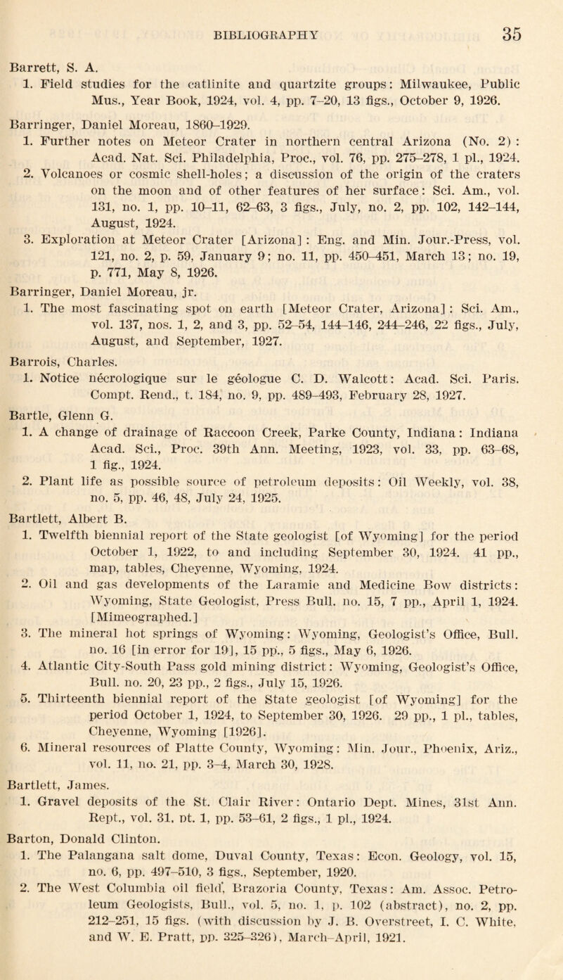 Barrett, S. A. 1. Field studies for the catlinite and quartzite groups: Milwaukee, Public Mus., Year Book, 1924, vol. 4, pp. 7-20, 13 figs., October 9, 1926. Barringer, Daniel Moreau, 1860^1929. 1. Further notes on Meteor Crater in northern central Arizona (No. 2) : Acad. Nat. Sci. Philadelphia, Proc., vol. 76, pp. 275-278, 1 pi., 1924. 2. Volcanoes or cosmic shell-holes; a discussion of the origin of the craters on the moon and of other features of her surface: Sci. Am., vol. 131, no. 1, pp. 10-11, 62-63, 3 figs., July, no. 2, pp. 102, 142-144, August, 1924. 3. Exploration at Meteor Crater [Arizona] : Eng. and Min. Jour.-Press, vol. 121, no. 2, p. 59, January 9; no. 11, pp. 450-451, March 13; no. 19, p. 771, May 8, 1926. Barringer, Daniel Moreau, jr. 1. The most fascinating spot on earth [Meteor Crater, Arizona] : Sci. Am., vol. 137, nos. 1, 2, and 3, pp. 52-54, 144-146, 244-246, 22 figs., July, August, and September, 1927. Barrois, Charles. 1. Notice necrologique sur le geologue C. D. Walcott: Acad. Sci. Paris. Compt. Rend., t. 184, no. 9, pp. 489-493, February 28, 1927. Bartle, Glenn G. 1. A change of drainage of Raccoon Creek, Parke County, Indiana: Indiana Acad. Sci., Proc. 39th Ann. Meeting, 1923, vol. 33, pp. 63-68, 1 fig., 1924. 2. Plant life as possible source of petroleum deposits: Oil Weekly, vol. 38, no. 5, pp. 46, 48, July 24, 1925. Bartlett, Albert B. 1. Twelfth biennial report of the State geologist [of Wyoming] for the period October 1, 1922, to and including September 30, 1924. 41 pp., map, tables, Cheyenne, Wyoming, 1924. 2. Oil and gas developments of the Laramie and Medicine Bow districts: Wyoming, State Geologist, Press Bull. no. 15, 7 pp., April 1, 1924. [Mimeographed. ] 3. The mineral hot springs of Wyoming: Wyoming, Geologist’s Office, Bull. no. 16 [in error for 19], 15 pp., 5 figs., May 6, 1926. 4. Atlantic City-South Pass gold mining district: Wyoming, Geologist’s Office, Bull. no. 20, 23 pp., 2 figs., July 15, 1926. 5. Thirteenth biennial report of the State geologist [of Wyoming] for the period October 1, 1924, to September 30, 1926. 29 pp., 1 pi., tables, Cheyenne, Wyoming [1926]. 6. Mineral resources of Platte County, Wyoming: Min. Jour., Phoenix, Ariz., vol. 11, no. 21, pp. 3-4, March 30, 1928. Bartlett, James. 1. Gravel deposits of the St. Clair River: Ontario Dept. Mines, 31st Ann. Rept., vol. 31. nt. 1, pp. 53-61, 2 figs., 1 pi., 1924. Barton, Donald Clinton. 1. The Palangana salt dome, Duval County, Texas : Econ. Geology, vol. 15, no. 6, pp. 497-510, 3 figs., September, 1920. 2. The West Columbia oil field*, Brazoria County, Texas: Am. Assoc. Petro¬ leum Geologists, Bull., vol. 5, no. 1, p. 102 (abstract), no. 2, pp. 212-251, 15 figs, (with discussion by J. B. Overstreet, I. C. White, and W. E. Pratt, pp. 225-226), March-April, 1921.