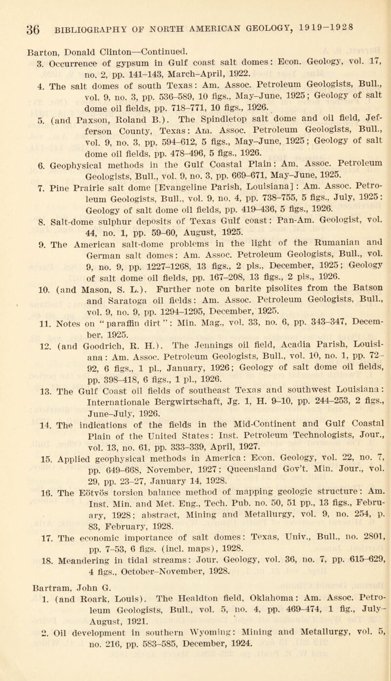 Barton, Donald Clinton—Continued. 3. Occurrence of gypsum in Gulf coast salt domes: Econ. Geology, vol. IT, no. 2, pp. 141-143, March-April, 1922. 4. The salt domes of south Texas: Am. Assoc. Petroleum Geologists, Bull., vol. 9, no. 3, pp. 536-589, 10 tigs., May-June, 1925; Geology of salt dome oil fields, pp. 718-771, 10 figs., 1926. 5. (and Paxson, Boland B.). The Spindletop salt dome and oil field, Jef¬ ferson County, Texas: Am. Assoc. Petroleum Geologists, Bull., vol. 9, no. 3, pp. 594-612, 5 figs., May-June, 1925; Geology of salt dome oil fields, pp. 478-496, 5 figs., 1926. 6. Geophysical methods in the Gulf Coastal Plain: Am. Assoc. Petroleum Geologists, Bull., vol. 9, no. 3, pp. 669-671, May-June, 1925. 7. Pine Prairie salt dome [Evangeline Parish, Louisiana] : Am. Assoc. Petro¬ leum Geologists, Bull., vol. 9, no. 4, pp. 738-755, 5 figs., July, 1925: Geology of salt dome oil fields, pp. 419-436, 5 figs., 1926. 8. Salt-dome sulphur deposits of Texas Gulf coast: Pan-Am. Geologist, vol. 44, no. 1, pp. 59-60, August, 1925. 9. The American salt-dome problems in the light of the Rumanian and German salt domes: Am. Assoc. Petroleum Geologists, Bull., vol. 9, no. 9, pp. 1227-1268, 13 figs., 2 pis., December, 1925; Geology of salt dome oil fields, pp. 167-208, 13 figs., 2 pis., 1926. 10. (and Mason, S. L.). Further note on barite pisolites from the Batson and Saratoga oil fields: Am. Assoc. Petroleum Geologists, Bull., vol. 9, no. 9, pp. 1294-1295, December, 1925. 11. Notes on “paraffin dirt”: Min. Mag., vol. 33, no. 6, pp. 343-347, Decem¬ ber, 1925. 12. (and Goodrich, R. H.). The Jennings oil field, Acadia Parish, Louisi¬ ana : Am. Assoc, Petroleum Geologists, Bull., vol. 10, no. 1, pp. 72- 92, 6 figs., 1 pi., January, 1926; Geology of salt dome oil fields, pp. 398-418, 6 figs., 1 pi., 1926. 13. The Gulf Coast oil fields of southeast Texas and southwest Louisiana: Internationale Bergwirtschaft, Jg. 1, H. 9^-10, pp. 244—253, 2 figs., June-July, 1926. 14. The indications of the fields in the Mid-Continent and Gulf Coastal Plain of the United States: Inst. Petroleum Technologists, Jour., vol. 13, no. 61, pp. 333-339, April, 1927. 15. Applied geophysical methods in America: Econ. Geology, vol. 22, no. 7, pp. 649-668, November, 1927; Queensland Gov’t. Min. Jour., vol. 29, pp. 23-27, January 14, 1928. 16. The Eotvos torsion balance method of mapping geologic structure: Am. Inst. Min. and Met. Eng., Tech. Pub. no. 50, 51 pp., 13 figs., Febru¬ ary, 1928; abstract, Mining and Metallurgy, vol. 9, no. 254, p. 83, February, 1928. 17. The economic importance of salt domes: Texas, Univ., Bull., no. 2801, pp. 7-53, 6 figs. (incl. maps), 1928. 18. Meandering in tidal streams: Jour. Geology, vol. 36, no. 7, pp. 615-629, 4 figs., October-November, 1928. Bartram, John G. 1. (and Roark, Louis). The Healdton field, Oklahoma: Am. Assoc. Petro¬ leum Geologists, Bull., vol. 5, no. 4, pp. 469-474, 1 fig., July- August, 1921. 2. Oil development in southern Wyoming: Mining and Metallurgy, vol. 5, no. 216, pp. 583-585, December, 1924.