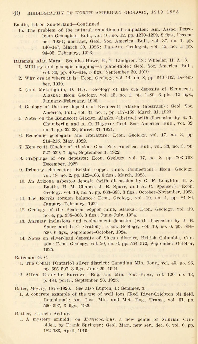Bastin, Edson Sunderland—Continued. 15. The problem of the natural reduction of sulphates: Am. Assoc. Petro¬ leum Geologists, Bull., vol. 10, no. 12, pp. 1270-1299, 8 figs., Decem¬ ber, 1926; abstract, Geol. Soc. America, Bull., vol. 37, no. 1, pp. 146-147, March 30, 1926; Pan-Am. Geologist, vol. 45, no. 1, pp. 94-95, February, 1926. Bateman, Alan Mara. See also Howe, E., 1; Lindgren, 18; Wheeler, H. A., 3. 1. Military and geologic mapping—a plane-table: Geol. Soc. America, Bull., vol. 30, pp. 405-414, 5 figs., September 30, 1919. 2. Why ore is where it is: Econ. Geology, vol. 14, no. 8, pp. 640-642, Decem¬ ber, 1919. 3. (and McLaughlin, D. H.). Geology of the ore deposits of Kennecott, Alaska: Econ. Geology, vol. 15, no. 1, pp. 1-80, 6 pis., 12 figs., January-February, 1920. 4. Geology of the ore deposits of Kennecott, Alaska (abstract) : Geol. Soc. America, Bull., vol. 31, no. 1, pp. 157-158, March 31, 1920. 5. Notes on the Kennecott Glacier, Alaska (abstract with discussion by R. T. Chamberlin and A. O. Hayes) : Geol. Soc. America, Bull., vol. 32, no. 1, pp. 52-53, March 31, 1921. 6. Economic geologists and literature: Econ. Geology, vol. 17, no. 3, pp. 214-215, May, 1922. 7. Kennecott Glacier of Alaska: Geol. Soc. America, Bull., vol. 33, no. 3, pp. 527-539, 7 figs., September 1, 1922. 8. Croppings of ore deposits: Econ. Geology, vol. 17, no. 8, pp. 703-708, December, 1922. 9. Primary chalcocite; Bristol copper mine, Connecticut: Econ. Geology, vol. 18, no. 2, pp. 122-166, 6 figs., March, 1923. 10. An Arizona asbestos deposit (with discussion by G. F. Loughlin, E. S. Bastin, H. M. Chance, J. E. Spurr, and A. C. Spencer) : Econ. Geology, vol. 18, no. 7, pp. 663-683, 3 figs., October-November, 1923. 11. The Eotvos torsion balance: Econ. Geology, vol. 19, no. 1, pp. 84-80, January-February, 1924. 12. Geology of the Beatson copper mine, Alaska: Econ. Geology, vol. 19, no. 4, pp. 338-368, 3 figs., June-July, 1924. 13. Angular inclusions and replacement deposits (with discussion by J. E. Spurr and L. C. Graton) : Econ. Geology, vol. 19, no. 6, pp. 504- 520, 6 figs., September-October, 1924. 14. Notes on silver-lead deposits of Siocan district, British Columbia, Can¬ ada : Econ. Geology, vol. 20, no. 6, pp. 554-572, September-October, 1925. Bateman, G. C. 1. The Cobalt [Ontario] silver district: Canadian Min. Jour., vol. 45, no. 25, pp. 595-597, 3 figs., June 20, 1924. 2. Alfred Granville Burrows: Eng. and Min. Jour.-Press, vol. 120, no. 13, p. 484, portr., September 26, 1925. Bates, Mowry, 1875-1926. See also Lupton, 1; Semmes, 3. 1. A concrete example of the use of well logs [Red River-Cricliton oil field, Louisiana] : Am. Inst. Min. and Met. Eng., Trans., vol. 61, pp. 590-597, 3 figs., 1920. Bather, Francis Arthur. 1. A mystery crinoid; on Mysticocrmus, a new genus of Silurian Crin- oidea, by Frank Springer : Geol. Mag., new ser., dec. 6, vol. 6, pp. 182-183, April, 1919.