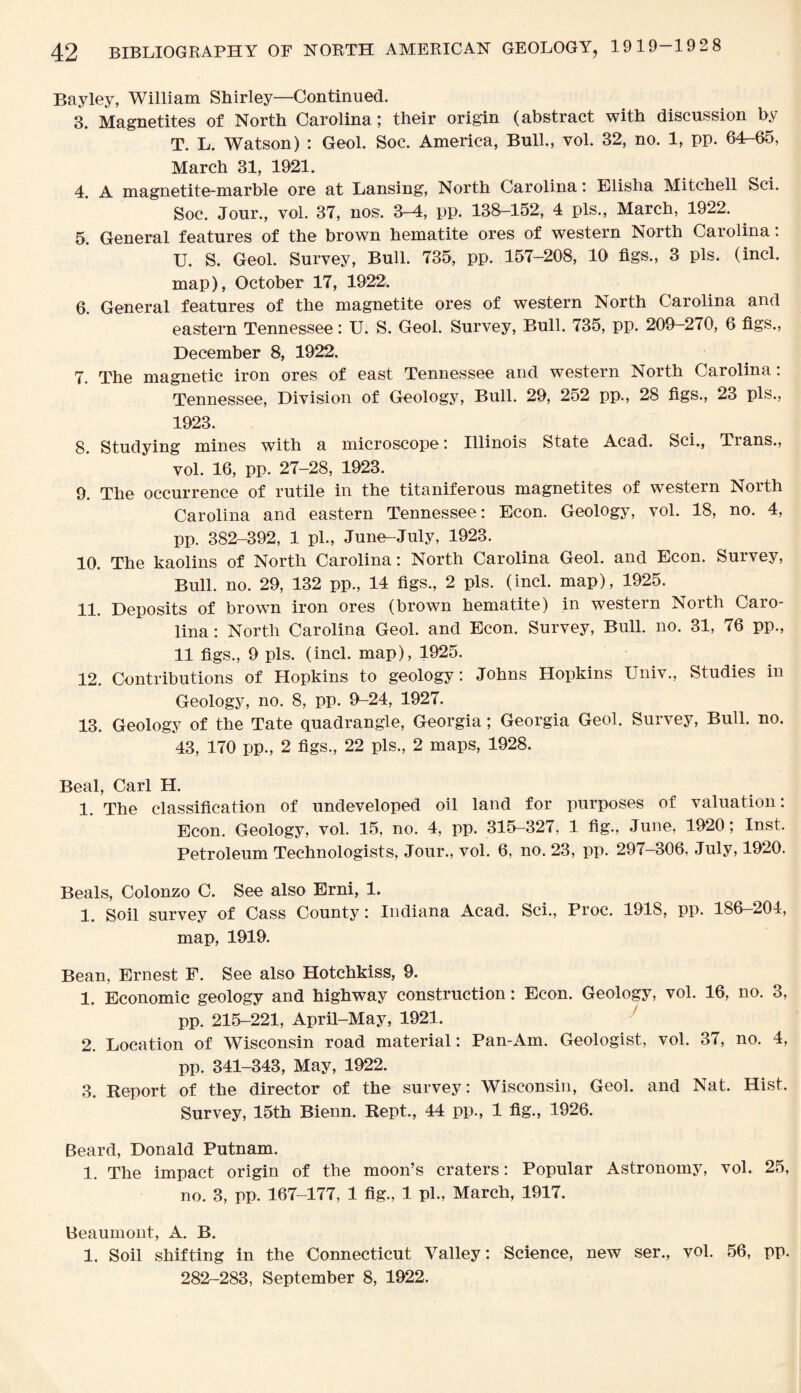 Bayley, William Shirley—Continued. 3. Magnetites of North Carolina; their origin (abstract with discussion by T. L. Watson) : Geol. Soc. America, Bull., vol. 32, no. 1, pp. 64-65, March 31, 1921. 4. A magnetite-marble ore at Lansing, North Carolina: Elisha Mitchell Sci. Soc. Jour., vol. 37, nos. 3-4, pp. 138-152, 4 pis., March, 1922. 5. General features of the brown hematite ores of western North Carolina: U. S. Geol. Survey, Bull. 735, pp. 157-208, 10 figs., 3 pis. (incl. map), October 17, 1922. 6. General features of the magnetite ores of western North Carolina and eastern Tennessee: U. S. Geol. Survey, Bull. 735, pp. 209—270, 6 figs., December 8, 1922. 7. The magnetic iron ores of east Tennessee and western North Carolina: Tennessee, Division of Geology, Bull. 29, 252 pp., 28 figs., 23 pis., 1923. 8. Studying mines with a microscope: Illinois State Acad. Sci., Trans., vol. 16, pp. 27-28, 1923. 9. The occurrence of rutile in the titaniferous magnetites of western North Carolina and eastern Tennessee: Econ. Geology, vol. 18, no. 4, pp. 382-392, 1 pi., June-July, 1923. 10. The kaolins of North Carolina: North Carolina Geol. and Econ. Survey, Bull. no. 29, 132 pp., 14 figs., 2 pis. (incl. map), 1925. 11. Deposits of brown iron ores (brown hematite) in western North Caro¬ lina : North Carolina Geol. and Econ. Survey, Bull. no. 31, 76 pp., 11 figs., 9 pis. (incl. map), 1925. 12. Contributions of Hopkins to geology: Johns Hopkins Univ., Studies in Geology, no. 8, pp. 9-24, 1927. 13. Geology of the Tate quadrangle, Georgia; Georgia Geol. Survey, Bull. no. 43, 170 pp., 2 figs., 22 pis., 2 maps, 1928. Beal, Carl H. 1. The classification of undeveloped oil land for purposes of valuation: Econ. Geology, vol. 15, no. 4, pp. 315-327, 1 fig., June, 1920; Inst. Petroleum Technologists, Jour., vol. 6, no. 23, pp. 297-306, July, 1920. Beals, Colonzo C. See also Erni, 1. 1. Soil survey of Cass County: Indiana Acad. Sci., Proc. 1918, pp. 186-204, map, 1919. Bean, Ernest F. See also Hotchkiss, 9. 1. Economic geology and highway construction: Econ. Geology, vol. 16, no. 3, pp. 215-221, April-May, 1921. 2. Location of Wisconsin road material: Pan-Am. Geologist, vol. 37, no. 4, pp. 341-343, May, 1922. 3. Report of the director of the survey: Wisconsin, Geol. and Nat. Hist. Survey, 15th Bienn. Kept., 44 pp., 1 fig., 1926. Beard, Donald Putnam. 1. The impact origin of the moon’s craters: Popular Astronomy, vol. 25, no. 3, pp. 167-177, 1 fig., 1 ph, March, 1917. Beaumont, A. B. 1. Soil shifting in the Connecticut Valley: Science, new ser., vol. 56, pp. 282-283, September 8, 1922.