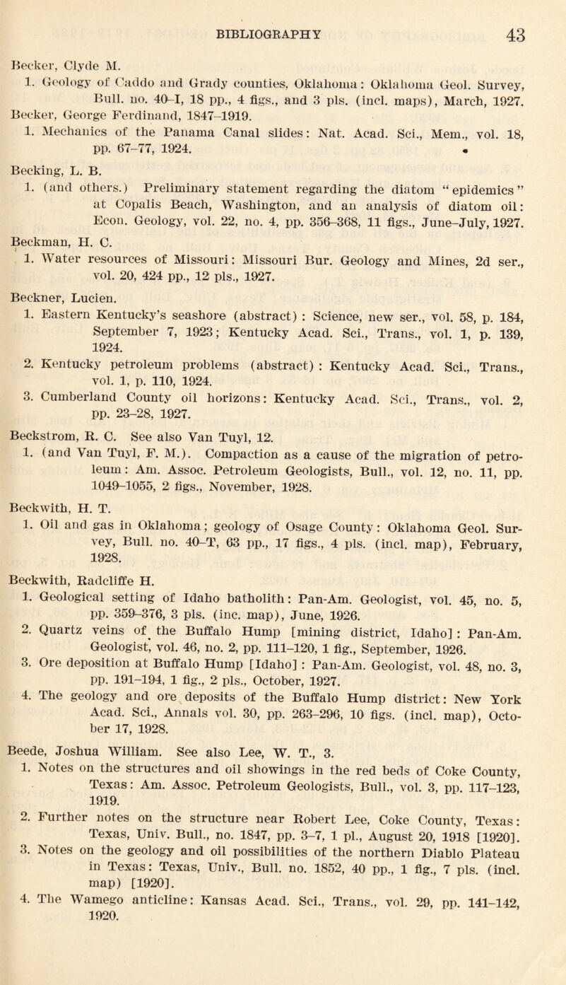 Becker, Clyde M. 1. Geology of Caddo and Grady counties, Oklahoma: Oklahoma Geol. Survey, Bull. no. 40-1, 18 pp., 4 figs., and 3 pis. (incl. maps), March, 1927. Becker, George Ferdinand, 1847-1919. 1. Mechanics of the Panama Canal slides: Nat. Acad. Sci., Mem., vol. 18, pp. 67-77, 1924. Becking, L. B. 1. (and others.) Preliminary statement regarding the diatom “epidemics” at Copalis Beach, Washington, and an analysis of diatom oil: Econ. Geology, vol. 22, no. 4, pp. 356-368, 11 figs., June-July, 1927. Beckman, H. C. i 1. Water resources of Missouri: Missouri Bur. Geology and Mines, 2d ser., vol. 20, 424 pp., 12 pis., 1927. Beckner, Lucien. 1. Eastern Kentucky’s seashore (abstract) : Science, new ser., vol. 58, p. 184, September 7, 1923; Kentucky Acad. Sci., Trans., vol. 1, p. 139, 1924. 2. Kentucky petroleum problems (abstract) : Kentucky Acad. Sci., Trans., vol. 1, p. 110, 1924. 3. Cumberland County oil horizons: Kentucky Acad. Sci., Trans., vol. 2, pp. 23-28, 1927. Beckstrom, R. C. See also Van Tuyl, 12. 1. (and Van Tuyl, F. M.). Compaction as a cause of the migration of petro¬ leum: Am. Assoc. Petroleum Geologists, Bull., vol. 12, no. 11, pp. 1049-1055, 2; figs., November, 1928. Beckwith, H. T. 1. Oil and gas in Oklahoma; geology of Osage County: Oklahoma Geol. Sur¬ vey, Bull. no. 40-T, 63 pp., 17 figs., 4 pis. (incl. map), February, 1928. Beckwith, Radcliffe H. 1. Geological setting of Idaho batholith: Pan-Am. Geologist, vol. 45, no. 5, pp. 359-376, 3 pis. (inc. map), June, 1926. 2. Quartz veins of ^ the Buffalo Hump [mining district, Idaho] : Pan-Am. Geologist, vol. 46, no. 2, pp. 111-120, 1 fig., September, 1926. 3. Ore deposition at Buffalo Hump [Idaho] : Pan-Am. Geologist, vol. 48, no. 3, pp. 191-194, 1 fig., 2 pis., October, 1927. 4. The geology and ore deposits of the Buffalo Hump district: New York Acad. Sci., Annals vol. 30, pp. 263-296, 10 figs. (incl. map), Octo¬ ber 17, 1928. Beede, Joshua William. See also Lee, W. T., 3. 1. Notes on the structures and oil showings in the red beds of Coke County, Texas: Am. Assoc. Petroleum Geologists, Bull., vol. 3, pp. 117-123, 1919. 2. Further notes on the structure near Robert Lee, Coke County, Texas: Texas, Univ. Bull., no. 1847, pp. 3-7, 1 pi., August 20, 1918 [1920]. 3. Notes on the geology and oil possibilities of the northern Diablo Plateau in Texas: Texas, Univ., Bull. no. 1852, 40 pp., 1 fig., 7 pis. (incl. map) [1920]. 4. The Wamego anticline: Kansas Acad. Sci., Trans., vol. 29, pp. 141-142, 1920.